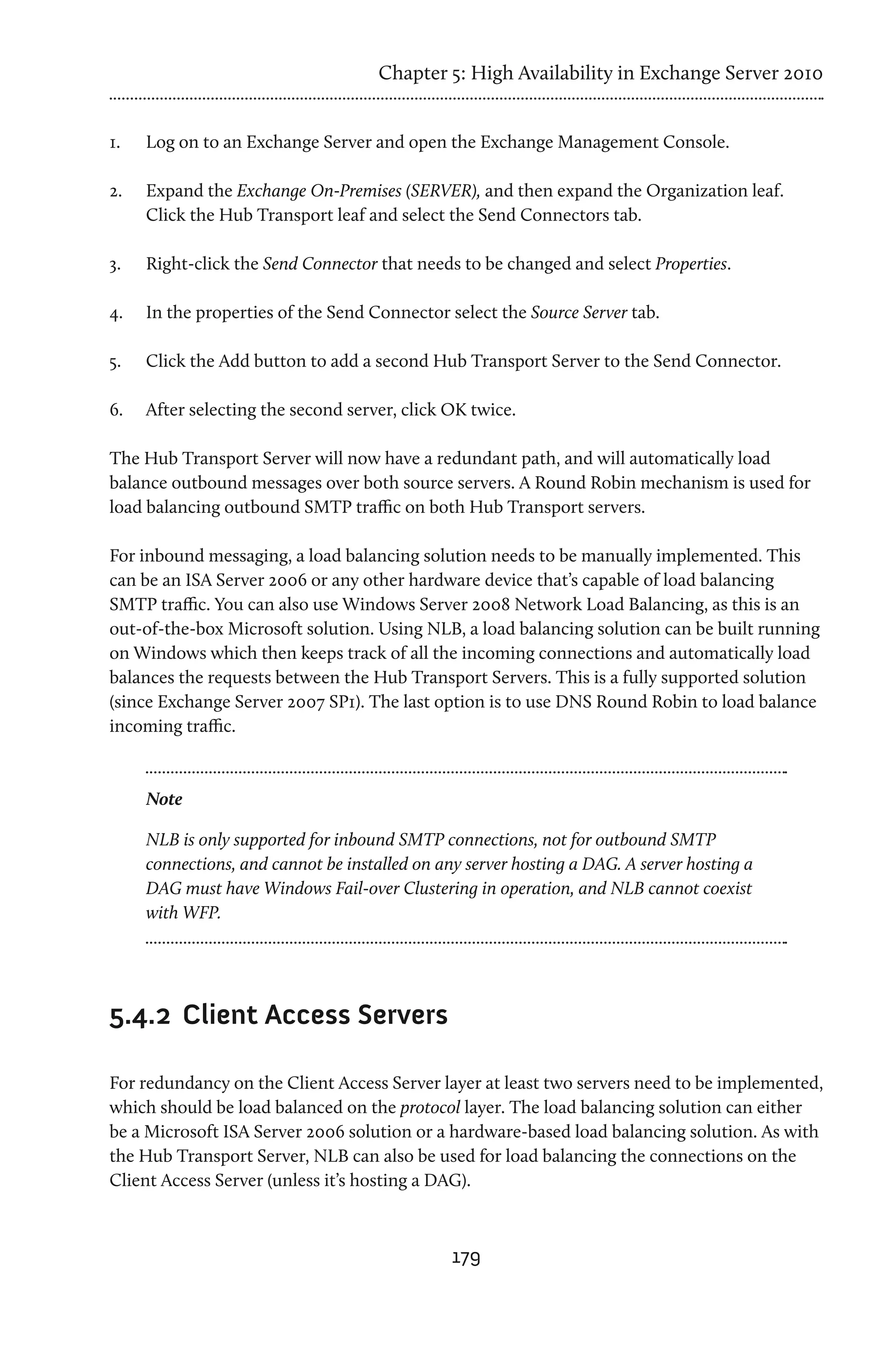 Chapter 5: High Availability in Exchange Server 2010


1.	   Log on to an Exchange Server and open the Exchange Management Console.

2.	   Expand the Exchange On-Premises (SERVER), and then expand the Organization leaf.
      Click the Hub Transport leaf and select the Send Connectors tab.

3.	   Right-click the Send Connector that needs to be changed and select Properties.

4.	   In the properties of the Send Connector select the Source Server tab.

5.	   Click the Add button to add a second Hub Transport Server to the Send Connector.

6.	   After selecting the second server, click OK twice.

The Hub Transport Server will now have a redundant path, and will automatically load
balance outbound messages over both source servers. A Round Robin mechanism is used for
load balancing outbound SMTP traffic on both Hub Transport servers.

For inbound messaging, a load balancing solution needs to be manually implemented. This
can be an ISA Server 2006 or any other hardware device that’s capable of load balancing
SMTP traffic. You can also use Windows Server 2008 Network Load Balancing, as this is an
out-of-the-box Microsoft solution. Using NLB, a load balancing solution can be built running
on Windows which then keeps track of all the incoming connections and automatically load
balances the requests between the Hub Transport Servers. This is a fully supported solution
(since Exchange Server 2007 SP1). The last option is to use DNS Round Robin to load balance
incoming traffic.



      Note

      NLB is only supported for inbound SMTP connections, not for outbound SMTP
      connections, and cannot be installed on any server hosting a DAG. A server hosting a
      DAG must have Windows Fail-over Clustering in operation, and NLB cannot coexist
      with WFP.




5.4.2	 Client Access Servers

For redundancy on the Client Access Server layer at least two servers need to be implemented,
which should be load balanced on the protocol layer. The load balancing solution can either
be a Microsoft ISA Server 2006 solution or a hardware-based load balancing solution. As with
the Hub Transport Server, NLB can also be used for load balancing the connections on the
Client Access Server (unless it’s hosting a DAG).



                                                179
 