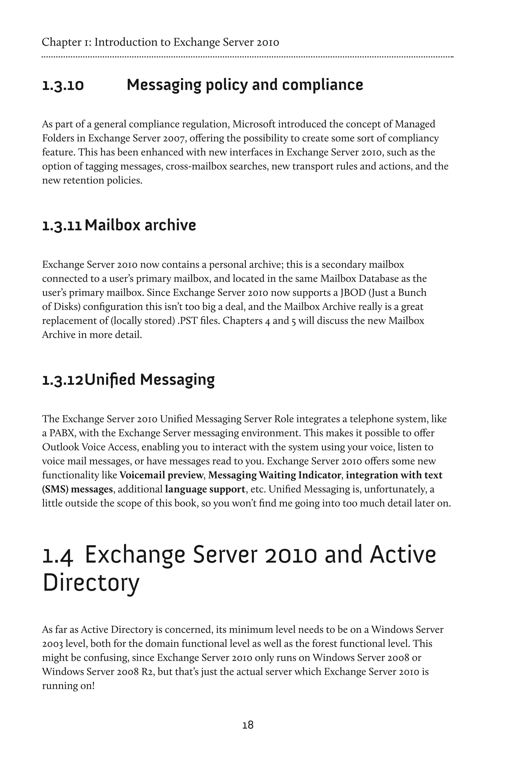 Chapter 1: Introduction to Exchange Server 2010


1.3.10	             Messaging policy and compliance

As part of a general compliance regulation, Microsoft introduced the concept of Managed
Folders in Exchange Server 2007, offering the possibility to create some sort of compliancy
feature. This has been enhanced with new interfaces in Exchange Server 2010, such as the
option of tagging messages, cross-mailbox searches, new transport rules and actions, and the
new retention policies.



1.3.11	Mailbox archive

Exchange Server 2010 now contains a personal archive; this is a secondary mailbox
connected to a user’s primary mailbox, and located in the same Mailbox Database as the
user’s primary mailbox. Since Exchange Server 2010 now supports a JBOD (Just a Bunch
of Disks) configuration this isn’t too big a deal, and the Mailbox Archive really is a great
replacement of (locally stored) .PST files. Chapters 4 and 5 will discuss the new Mailbox
Archive in more detail.



1.3.12	 nified Messaging
      U

The Exchange Server 2010 Unified Messaging Server Role integrates a telephone system, like
a PABX, with the Exchange Server messaging environment. This makes it possible to offer
Outlook Voice Access, enabling you to interact with the system using your voice, listen to
voice mail messages, or have messages read to you. Exchange Server 2010 offers some new
functionality like Voicemail preview, Messaging Waiting Indicator, integration with text
(SMS) messages, additional language support, etc. Unified Messaging is, unfortunately, a
little outside the scope of this book, so you won’t find me going into too much detail later on.




1.4	 Exchange Server 2010 and Active
Directory
As far as Active Directory is concerned, its minimum level needs to be on a Windows Server
2003 level, both for the domain functional level as well as the forest functional level. This
might be confusing, since Exchange Server 2010 only runs on Windows Server 2008 or
Windows Server 2008 R2, but that’s just the actual server which Exchange Server 2010 is
running on!


                                               18
 