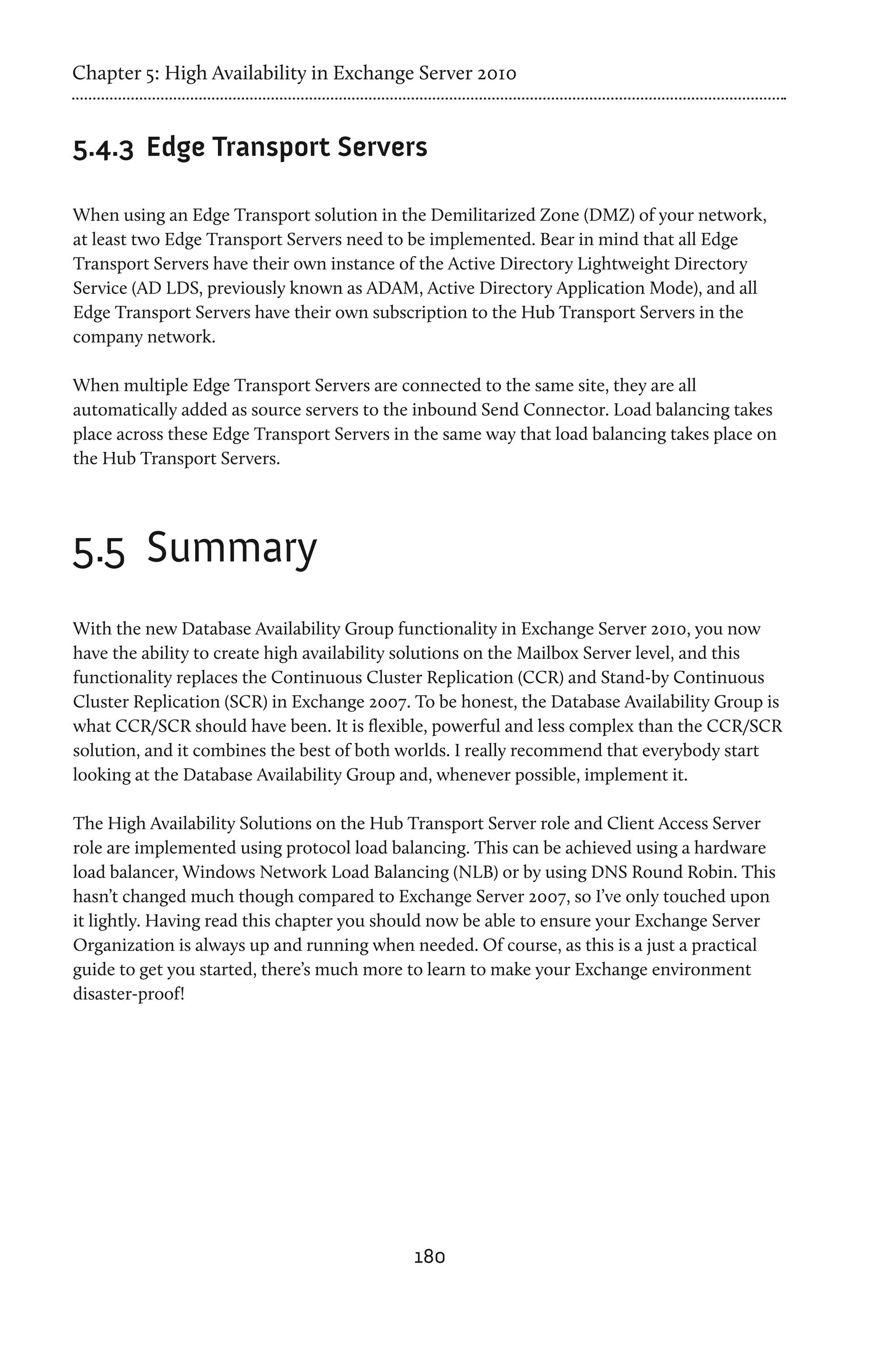 Chapter 5: High Availability in Exchange Server 2010


5.4.3	 Edge Transport Servers

When using an Edge Transport solution in the Demilitarized Zone (DMZ) of your network,
at least two Edge Transport Servers need to be implemented. Bear in mind that all Edge
Transport Servers have their own instance of the Active Directory Lightweight Directory
Service (AD LDS, previously known as ADAM, Active Directory Application Mode), and all
Edge Transport Servers have their own subscription to the Hub Transport Servers in the
company network.

When multiple Edge Transport Servers are connected to the same site, they are all
automatically added as source servers to the inbound Send Connector. Load balancing takes
place across these Edge Transport Servers in the same way that load balancing takes place on
the Hub Transport Servers.




5.5	 Summary
With the new Database Availability Group functionality in Exchange Server 2010, you now
have the ability to create high availability solutions on the Mailbox Server level, and this
functionality replaces the Continuous Cluster Replication (CCR) and Stand-by Continuous
Cluster Replication (SCR) in Exchange 2007. To be honest, the Database Availability Group is
what CCR/SCR should have been. It is flexible, powerful and less complex than the CCR/SCR
solution, and it combines the best of both worlds. I really recommend that everybody start
looking at the Database Availability Group and, whenever possible, implement it.

The High Availability Solutions on the Hub Transport Server role and Client Access Server
role are implemented using protocol load balancing. This can be achieved using a hardware
load balancer, Windows Network Load Balancing (NLB) or by using DNS Round Robin. This
hasn’t changed much though compared to Exchange Server 2007, so I’ve only touched upon
it lightly. Having read this chapter you should now be able to ensure your Exchange Server
Organization is always up and running when needed. Of course, as this is a just a practical
guide to get you started, there’s much more to learn to make your Exchange environment
disaster-proof!




                                            180
 