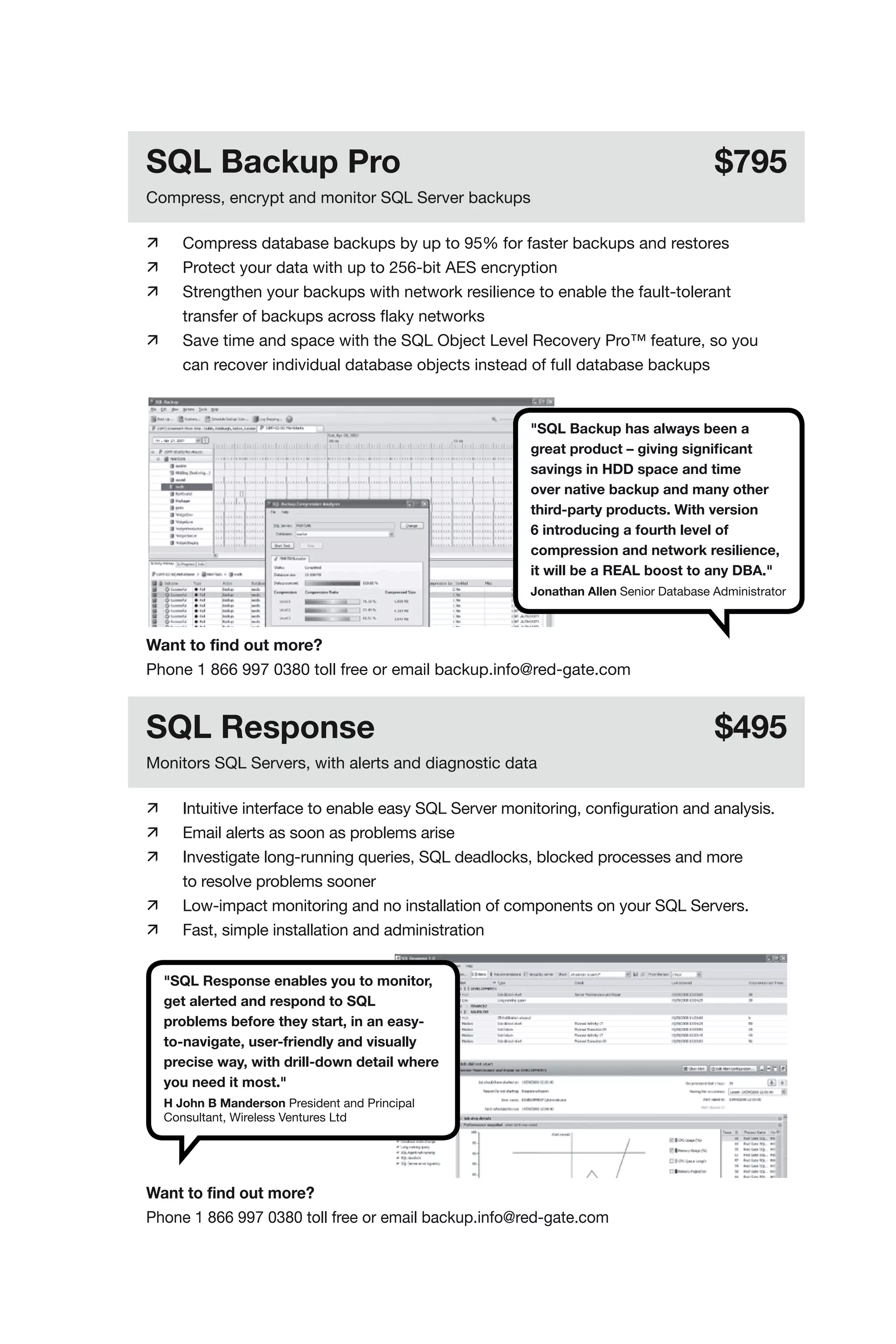 SQL Backup Pro                                                                          $795
Compress, encrypt and monitor SQL Server backups

	      Compress database backups by up to 95% for faster backups and restores
	      Protect your data with up to 256-bit AES encryption
	      Strengthen your backups with network resilience to enable the fault-tolerant
	       transfer of backups across flaky networks
	      Save time and space with the SQL Object Level Recovery Pro™ feature, so you
	       can recover individual database objects instead of full database backups


                                                         "SQL Backup has always been a
                                                         great product – giving significant
                                                         savings in HDD space and time
                                                         over native backup and many other
                                                         third-party products. With version
                                                         6 introducing a fourth level of
                                                         compression and network resilience,
                                                         it will be a REAL boost to any DBA."
                                                         Jonathan Allen Senior Database Administrator



Want to find out more?
Phone 1 866 997 0380 toll free or email backup.info@red-gate.com


SQL Response                                                                            $495
Monitors SQL Servers, with alerts and diagnostic data

	      Intuitive interface to enable easy SQL Server monitoring, configuration and analysis.
	      Email alerts as soon as problems arise
	      Investigate long-running queries, SQL deadlocks, blocked processes and more
	       to resolve problems sooner
	      Low-impact monitoring and no installation of components on your SQL Servers.
	      Fast, simple installation and administration


     "SQL Response enables you to monitor,
     get alerted and respond to SQL
     problems before they start, in an easy-
     to-navigate, user-friendly and visually
     precise way, with drill-down detail where
     you need it most."
     H John B Manderson President and Principal
     Consultant, Wireless Ventures Ltd




Want to find out more?
Phone 1 866 997 0380 toll free or email backup.info@red-gate.com
 