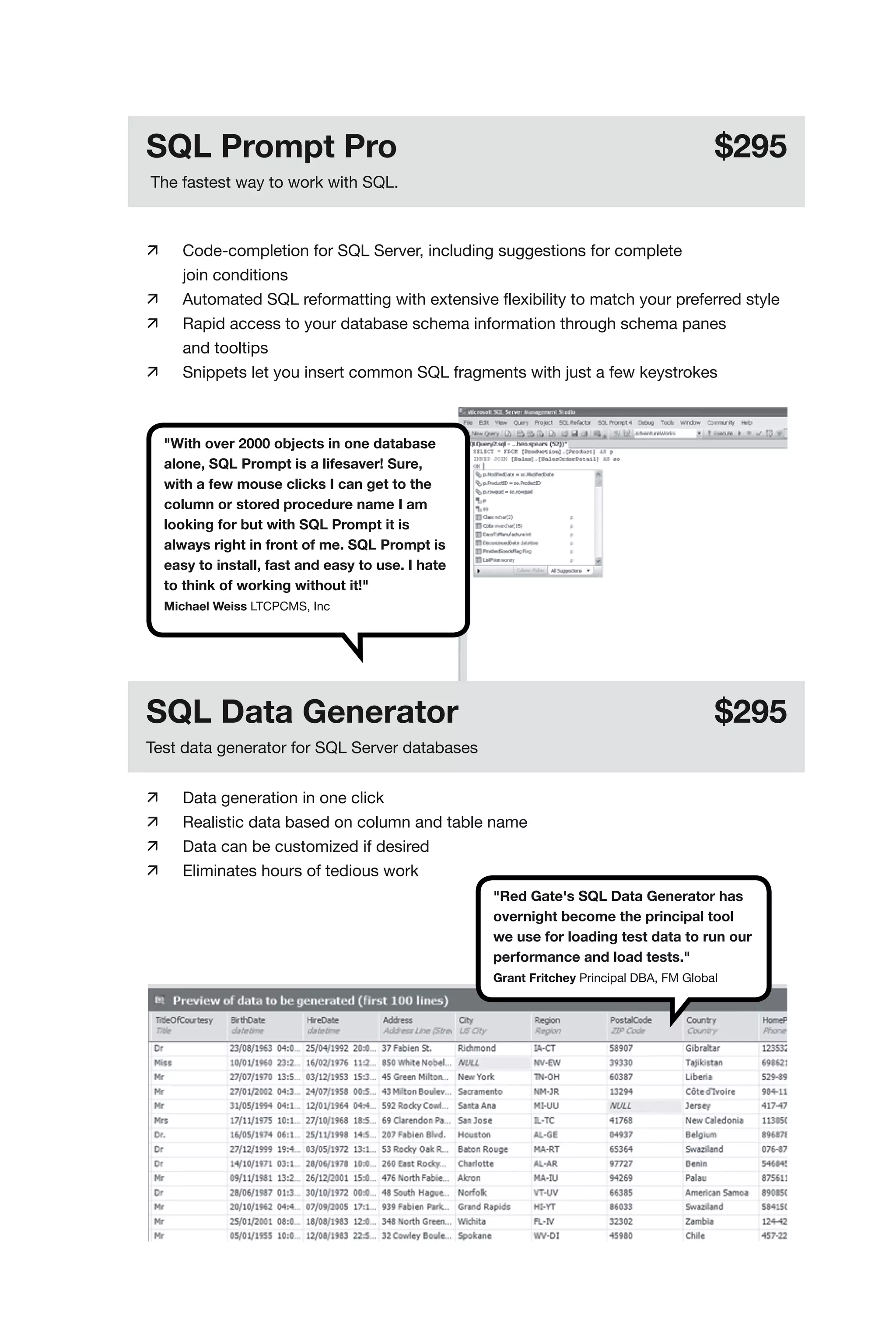 SQL Prompt Pro                                                                             $295
The fastest way to work with SQL.



	     Code-completion for SQL Server, including suggestions for complete
	      join conditions
	     Automated SQL reformatting with extensive flexibility to match your preferred style
	     Rapid access to your database schema information through schema panes
	      and tooltips
	     Snippets let you insert common SQL fragments with just a few keystrokes



     "With over 2000 objects in one database
     alone, SQL Prompt is a lifesaver! Sure,
     with a few mouse clicks I can get to the
     column or stored procedure name I am
     looking for but with SQL Prompt it is
     always right in front of me. SQL Prompt is
     easy to install, fast and easy to use. I hate
     to think of working without it!"
     Michael Weiss LTCPCMS, Inc




SQL Data Generator                                                                         $295
Test data generator for SQL Server databases


	     Data generation in one click
	     Realistic data based on column and table name
	     Data can be customized if desired
	     Eliminates hours of tedious work
                                                     "Red Gate's SQL Data Generator has
                                                     overnight become the principal tool
                                                     we use for loading test data to run our
                                                     performance and load tests."
                                                     Grant Fritchey Principal DBA, FM Global
 
