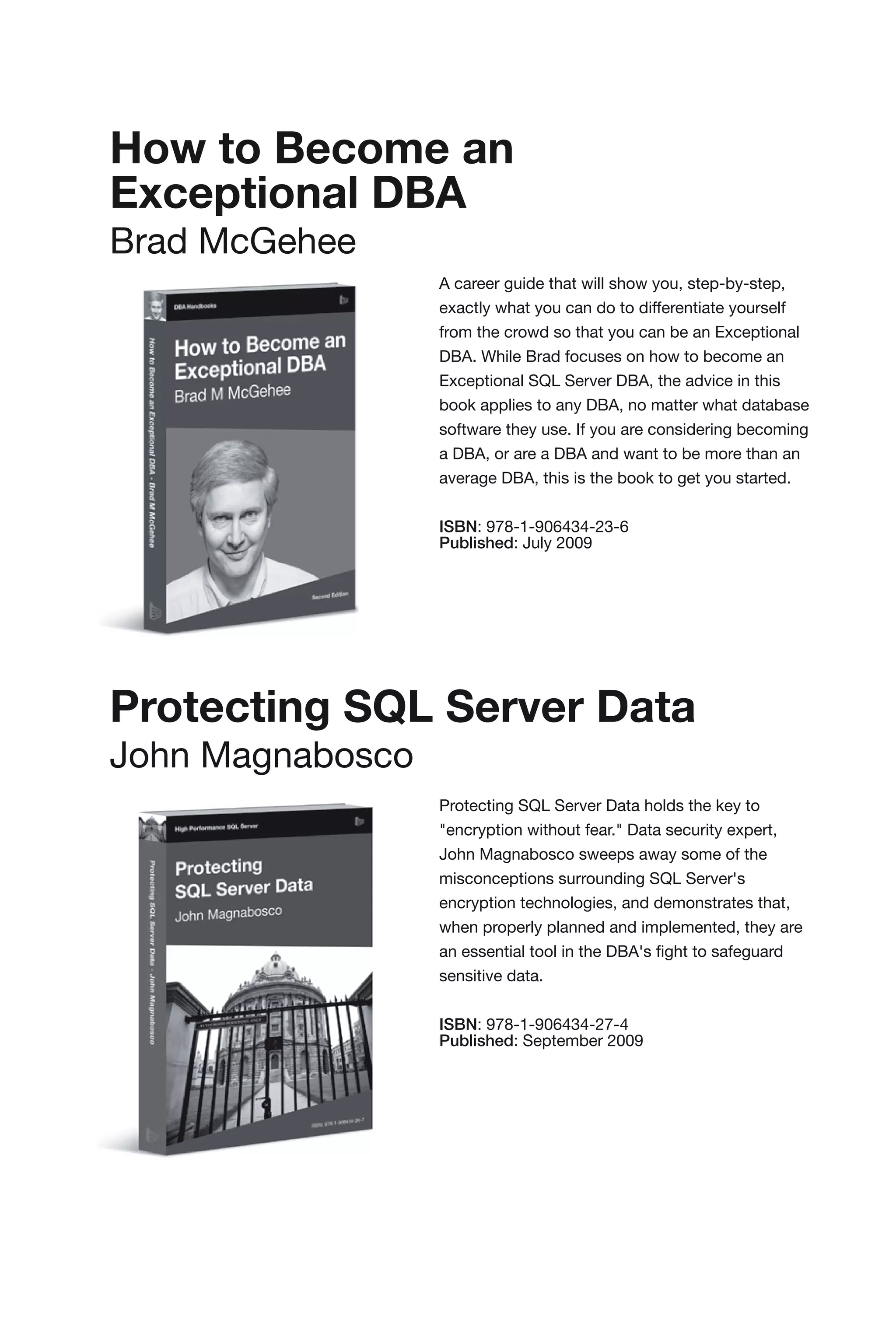 How to Become an
Exceptional DBA
Brad McGehee
                  A career guide that will show you, step-by-step,
                  exactly what you can do to differentiate yourself
                  from the crowd so that you can be an Exceptional
                  DBA. While Brad focuses on how to become an
                  Exceptional SQL Server DBA, the advice in this
                  book applies to any DBA, no matter what database
                  software they use. If you are considering becoming
                  a DBA, or are a DBA and want to be more than an
                  average DBA, this is the book to get you started.


                  ISBN: 978-1-906434-23-6
                  Published: July 2009




Protecting SQL Server Data
John Magnabosco
                  Protecting SQL Server Data holds the key to
                  "encryption without fear." Data security expert,
                  John Magnabosco sweeps away some of the
                  misconceptions surrounding SQL Server's
                  encryption technologies, and demonstrates that,
                  when properly planned and implemented, they are
                  an essential tool in the DBA's fight to safeguard
                  sensitive data.


                  ISBN: 978-1-906434-27-4
                  Published: September 2009
 