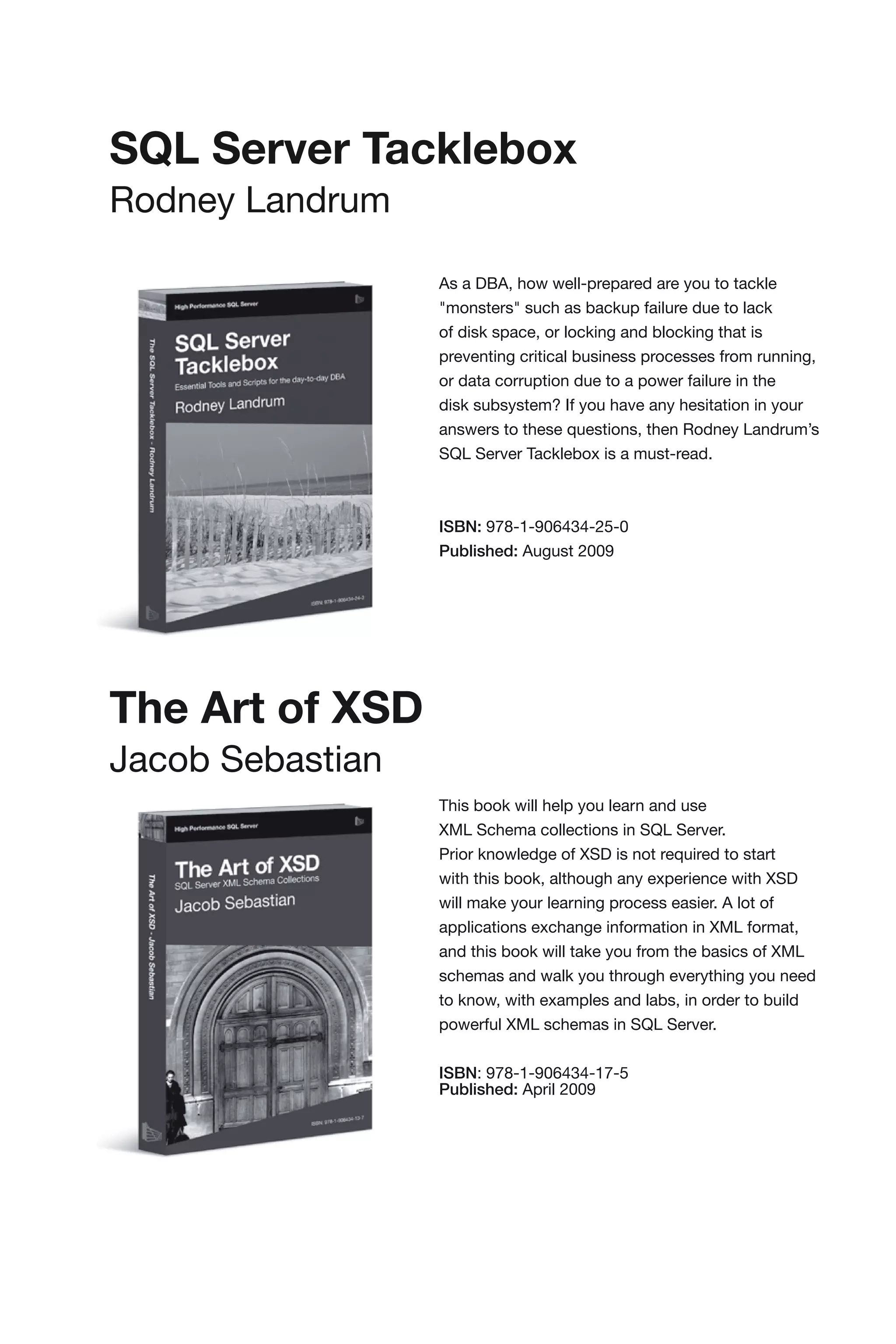 SQL Server Tacklebox
Rodney Landrum

                  As a DBA, how well-prepared are you to tackle
                  "monsters" such as backup failure due to lack
                  of disk space, or locking and blocking that is
                  preventing critical business processes from running,
                  or data corruption due to a power failure in the
                  disk subsystem? If you have any hesitation in your
                  answers to these questions, then Rodney Landrum’s
                  SQL Server Tacklebox is a must-read.



                  ISBN: 978-1-906434-25-0
                  Published: August 2009




The Art of XSD
Jacob Sebastian
                  This book will help you learn and use
                  XML Schema collections in SQL Server.
                  Prior knowledge of XSD is not required to start
                  with this book, although any experience with XSD
                  will make your learning process easier. A lot of
                  applications exchange information in XML format,
                  and this book will take you from the basics of XML
                  schemas and walk you through everything you need
                  to know, with examples and labs, in order to build
                  powerful XML schemas in SQL Server.


                  ISBN: 978-1-906434-17-5
                  Published: April 2009
 