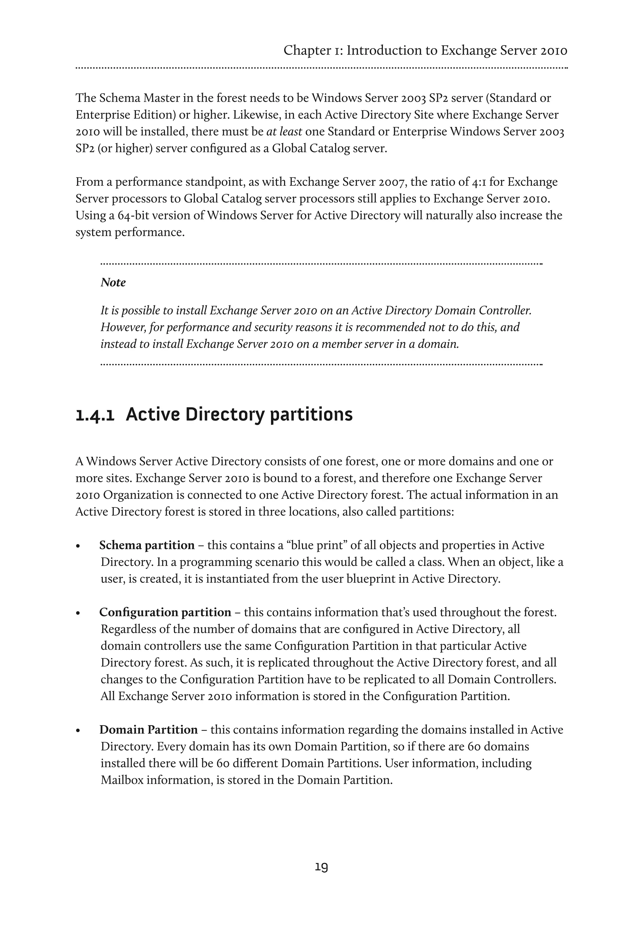 Chapter 1: Introduction to Exchange Server 2010


The Schema Master in the forest needs to be Windows Server 2003 SP2 server (Standard or
Enterprise Edition) or higher. Likewise, in each Active Directory Site where Exchange Server
2010 will be installed, there must be at least one Standard or Enterprise Windows Server 2003
SP2 (or higher) server configured as a Global Catalog server.

From a performance standpoint, as with Exchange Server 2007, the ratio of 4:1 for Exchange
Server processors to Global Catalog server processors still applies to Exchange Server 2010.
Using a 64-bit version of Windows Server for Active Directory will naturally also increase the
system performance.



     Note

     It is possible to install Exchange Server 2010 on an Active Directory Domain Controller.
     However, for performance and security reasons it is recommended not to do this, and
     instead to install Exchange Server 2010 on a member server in a domain.




1.4.1	 Active Directory partitions

A Windows Server Active Directory consists of one forest, one or more domains and one or
more sites. Exchange Server 2010 is bound to a forest, and therefore one Exchange Server
2010 Organization is connected to one Active Directory forest. The actual information in an
Active Directory forest is stored in three locations, also called partitions:

•	   Schema partition – this contains a “blue print” of all objects and properties in Active
     Directory. In a programming scenario this would be called a class. When an object, like a
     user, is created, it is instantiated from the user blueprint in Active Directory.

•	   Configuration partition – this contains information that’s used throughout the forest.
     Regardless of the number of domains that are configured in Active Directory, all
     domain controllers use the same Configuration Partition in that particular Active
     Directory forest. As such, it is replicated throughout the Active Directory forest, and all
     changes to the Configuration Partition have to be replicated to all Domain Controllers.
     All Exchange Server 2010 information is stored in the Configuration Partition.

•	   Domain Partition – this contains information regarding the domains installed in Active
     Directory. Every domain has its own Domain Partition, so if there are 60 domains
     installed there will be 60 different Domain Partitions. User information, including
     Mailbox information, is stored in the Domain Partition.




                                                19
 