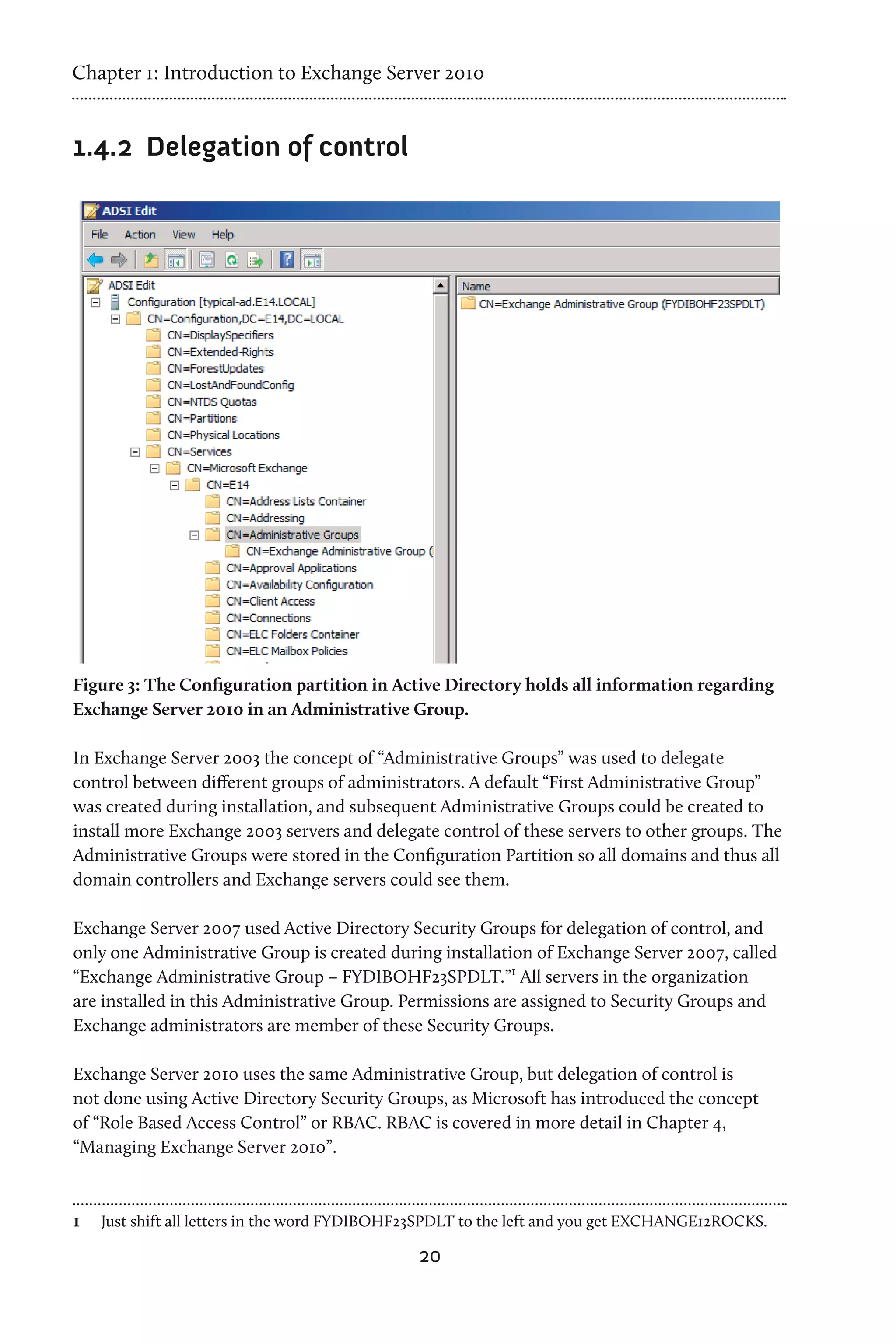 Chapter 1: Introduction to Exchange Server 2010


1.4.2	 Delegation of control




Figure 3: The Configuration partition in Active Directory holds all information regarding
Exchange Server 2010 in an Administrative Group.

In Exchange Server 2003 the concept of “Administrative Groups” was used to delegate
control between different groups of administrators. A default “First Administrative Group”
was created during installation, and subsequent Administrative Groups could be created to
install more Exchange 2003 servers and delegate control of these servers to other groups. The
Administrative Groups were stored in the Configuration Partition so all domains and thus all
domain controllers and Exchange servers could see them.

Exchange Server 2007 used Active Directory Security Groups for delegation of control, and
only one Administrative Group is created during installation of Exchange Server 2007, called
“Exchange Administrative Group – FYDIBOHF23SPDLT.”1 All servers in the organization
are installed in this Administrative Group. Permissions are assigned to Security Groups and
Exchange administrators are member of these Security Groups.

Exchange Server 2010 uses the same Administrative Group, but delegation of control is
not done using Active Directory Security Groups, as Microsoft has introduced the concept
of “Role Based Access Control” or RBAC. RBAC is covered in more detail in Chapter 4,
“Managing Exchange Server 2010”.



1	 Just shift all letters in the word FYDIBOHF23SPDLT to the left and you get EXCHANGE12ROCKS.
                                              20
 