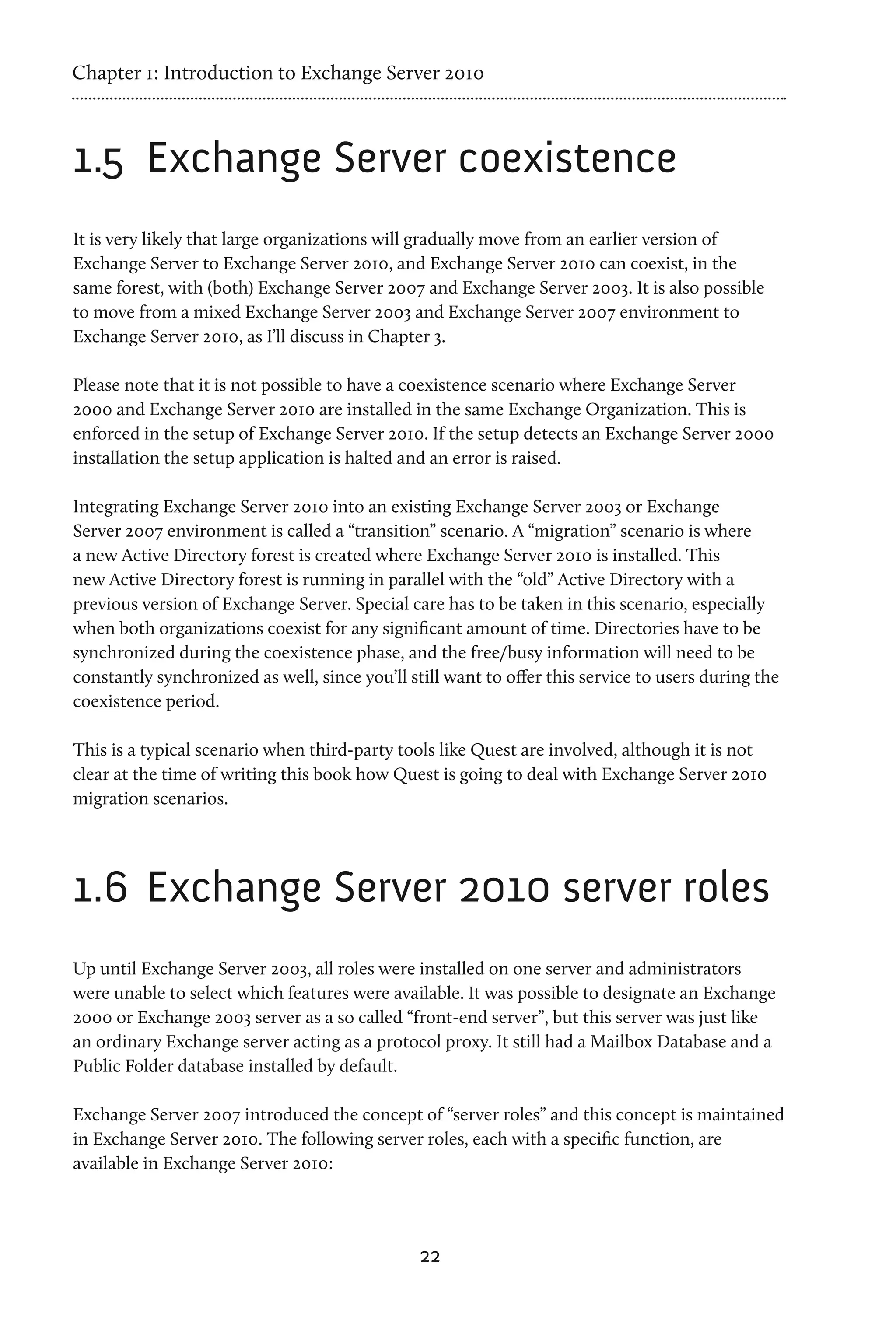 Chapter 1: Introduction to Exchange Server 2010



1.5	 Exchange Server coexistence
It is very likely that large organizations will gradually move from an earlier version of
Exchange Server to Exchange Server 2010, and Exchange Server 2010 can coexist, in the
same forest, with (both) Exchange Server 2007 and Exchange Server 2003. It is also possible
to move from a mixed Exchange Server 2003 and Exchange Server 2007 environment to
Exchange Server 2010, as I’ll discuss in Chapter 3.

Please note that it is not possible to have a coexistence scenario where Exchange Server
2000 and Exchange Server 2010 are installed in the same Exchange Organization. This is
enforced in the setup of Exchange Server 2010. If the setup detects an Exchange Server 2000
installation the setup application is halted and an error is raised.

Integrating Exchange Server 2010 into an existing Exchange Server 2003 or Exchange
Server 2007 environment is called a “transition” scenario. A “migration” scenario is where
a new Active Directory forest is created where Exchange Server 2010 is installed. This
new Active Directory forest is running in parallel with the “old” Active Directory with a
previous version of Exchange Server. Special care has to be taken in this scenario, especially
when both organizations coexist for any significant amount of time. Directories have to be
synchronized during the coexistence phase, and the free/busy information will need to be
constantly synchronized as well, since you’ll still want to offer this service to users during the
coexistence period.

This is a typical scenario when third-party tools like Quest are involved, although it is not
clear at the time of writing this book how Quest is going to deal with Exchange Server 2010
migration scenarios.




1.6	 Exchange Server 2010 server roles
Up until Exchange Server 2003, all roles were installed on one server and administrators
were unable to select which features were available. It was possible to designate an Exchange
2000 or Exchange 2003 server as a so called “front-end server”, but this server was just like
an ordinary Exchange server acting as a protocol proxy. It still had a Mailbox Database and a
Public Folder database installed by default.

Exchange Server 2007 introduced the concept of “server roles” and this concept is maintained
in Exchange Server 2010. The following server roles, each with a specific function, are
available in Exchange Server 2010:




                                                22
 