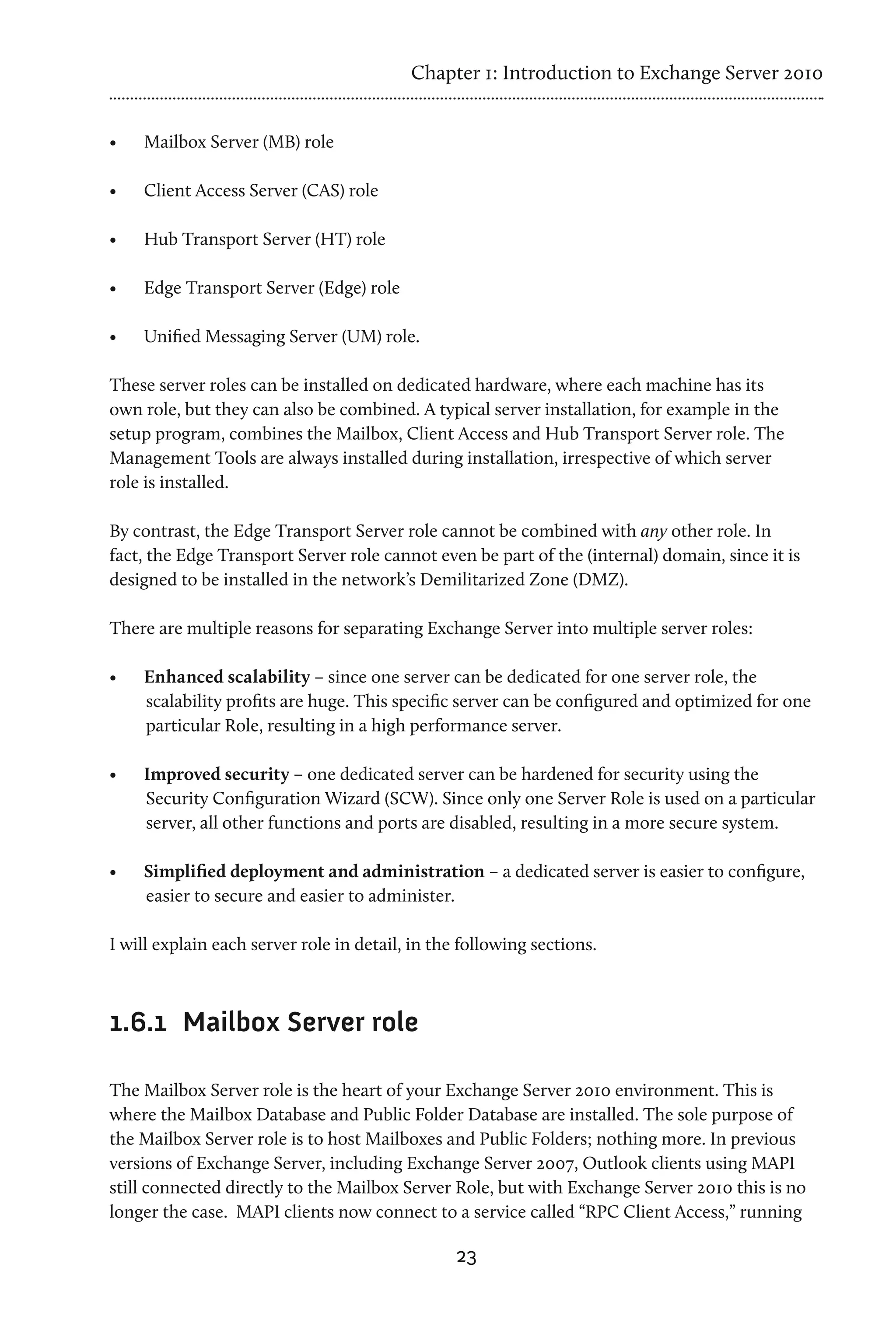 Chapter 1: Introduction to Exchange Server 2010


•	   Mailbox Server (MB) role

•	   Client Access Server (CAS) role

•	   Hub Transport Server (HT) role

•	   Edge Transport Server (Edge) role

•	   Unified Messaging Server (UM) role.

These server roles can be installed on dedicated hardware, where each machine has its
own role, but they can also be combined. A typical server installation, for example in the
setup program, combines the Mailbox, Client Access and Hub Transport Server role. The
Management Tools are always installed during installation, irrespective of which server
role is installed.

By contrast, the Edge Transport Server role cannot be combined with any other role. In
fact, the Edge Transport Server role cannot even be part of the (internal) domain, since it is
designed to be installed in the network’s Demilitarized Zone (DMZ).

There are multiple reasons for separating Exchange Server into multiple server roles:

•	   Enhanced scalability – since one server can be dedicated for one server role, the
     scalability profits are huge. This specific server can be configured and optimized for one
     particular Role, resulting in a high performance server.

•	   Improved security – one dedicated server can be hardened for security using the
     Security Configuration Wizard (SCW). Since only one Server Role is used on a particular
     server, all other functions and ports are disabled, resulting in a more secure system.

•	   Simplified deployment and administration – a dedicated server is easier to configure,
     easier to secure and easier to administer.

I will explain each server role in detail, in the following sections.



1.6.1	 Mailbox Server role

The Mailbox Server role is the heart of your Exchange Server 2010 environment. This is
where the Mailbox Database and Public Folder Database are installed. The sole purpose of
the Mailbox Server role is to host Mailboxes and Public Folders; nothing more. In previous
versions of Exchange Server, including Exchange Server 2007, Outlook clients using MAPI
still connected directly to the Mailbox Server Role, but with Exchange Server 2010 this is no
longer the case. MAPI clients now connect to a service called “RPC Client Access,” running

                                                 23
 