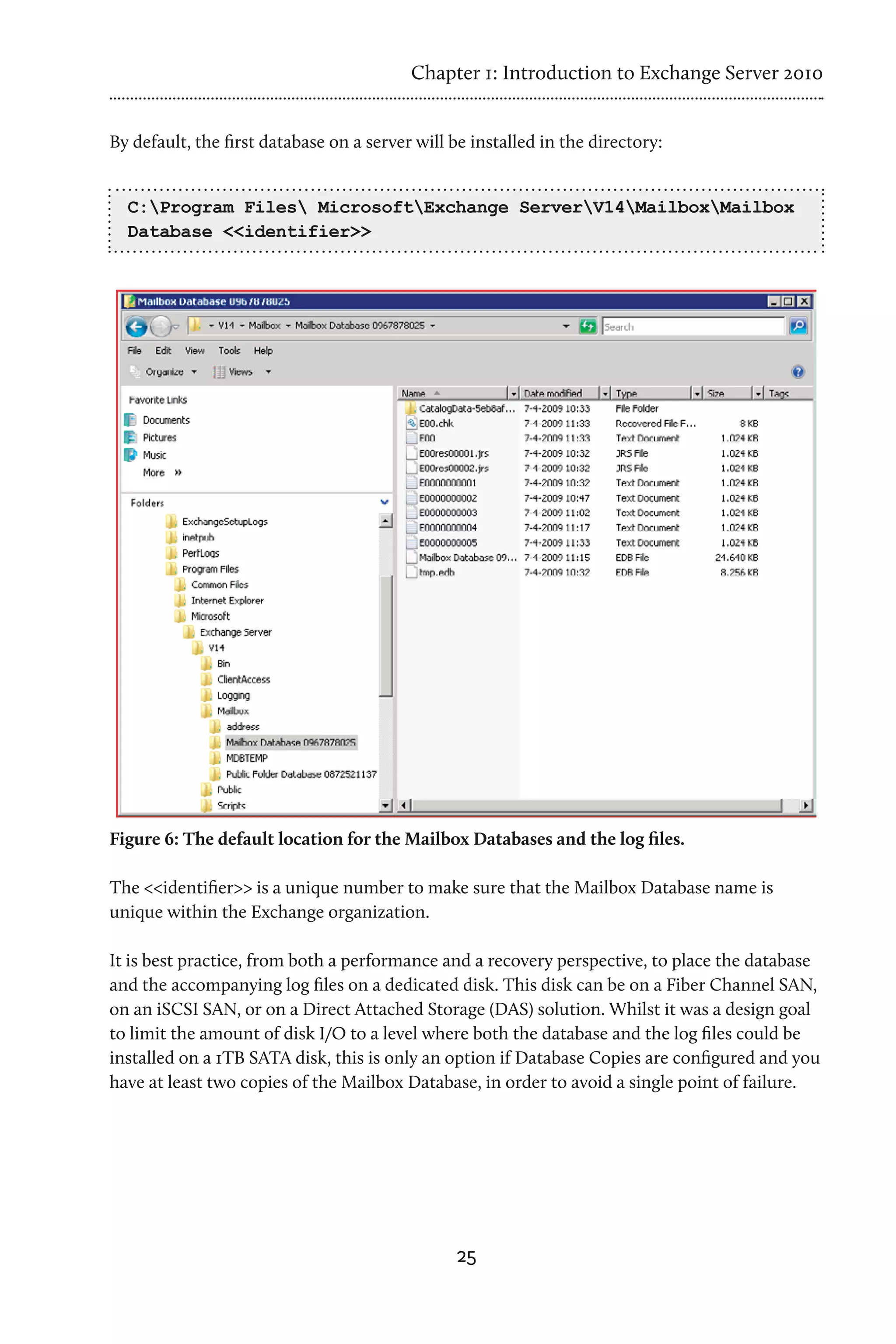 Chapter 1: Introduction to Exchange Server 2010


By default, the first database on a server will be installed in the directory:


  C:Program Files MicrosoftExchange ServerV14MailboxMailbox
  Database <<identifier>>




Figure 6: The default location for the Mailbox Databases and the log files.

The <<identifier>> is a unique number to make sure that the Mailbox Database name is
unique within the Exchange organization.

It is best practice, from both a performance and a recovery perspective, to place the database
and the accompanying log files on a dedicated disk. This disk can be on a Fiber Channel SAN,
on an iSCSI SAN, or on a Direct Attached Storage (DAS) solution. Whilst it was a design goal
to limit the amount of disk I/O to a level where both the database and the log files could be
installed on a 1TB SATA disk, this is only an option if Database Copies are configured and you
have at least two copies of the Mailbox Database, in order to avoid a single point of failure.




                                                25
 