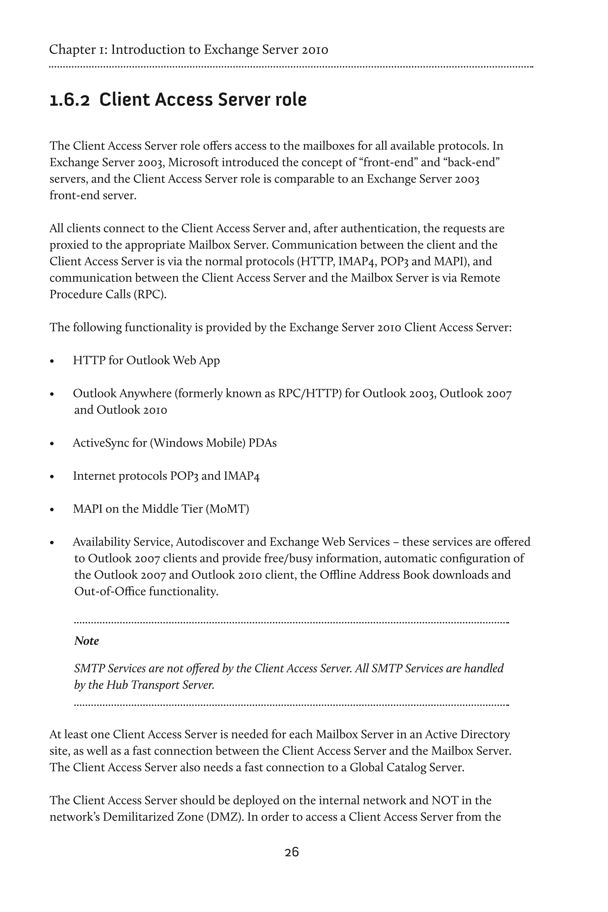 Chapter 1: Introduction to Exchange Server 2010


1.6.2	 Client Access Server role

The Client Access Server role offers access to the mailboxes for all available protocols. In
Exchange Server 2003, Microsoft introduced the concept of “front-end” and “back-end”
servers, and the Client Access Server role is comparable to an Exchange Server 2003
front-end server.

All clients connect to the Client Access Server and, after authentication, the requests are
proxied to the appropriate Mailbox Server. Communication between the client and the
Client Access Server is via the normal protocols (HTTP, IMAP4, POP3 and MAPI), and
communication between the Client Access Server and the Mailbox Server is via Remote
Procedure Calls (RPC).

The following functionality is provided by the Exchange Server 2010 Client Access Server:

•	   HTTP for Outlook Web App

•	   Outlook Anywhere (formerly known as RPC/HTTP) for Outlook 2003, Outlook 2007
     and Outlook 2010

•	   ActiveSync for (Windows Mobile) PDAs

•	   Internet protocols POP3 and IMAP4

•	   MAPI on the Middle Tier (MoMT)

•	   Availability Service, Autodiscover and Exchange Web Services – these services are offered
     to Outlook 2007 clients and provide free/busy information, automatic configuration of
     the Outlook 2007 and Outlook 2010 client, the Offline Address Book downloads and
     Out-of-Office functionality.



     Note

     SMTP Services are not offered by the Client Access Server. All SMTP Services are handled
     by the Hub Transport Server.



At least one Client Access Server is needed for each Mailbox Server in an Active Directory
site, as well as a fast connection between the Client Access Server and the Mailbox Server.
The Client Access Server also needs a fast connection to a Global Catalog Server.

The Client Access Server should be deployed on the internal network and NOT in the
network’s Demilitarized Zone (DMZ). In order to access a Client Access Server from the

                                                26
 
