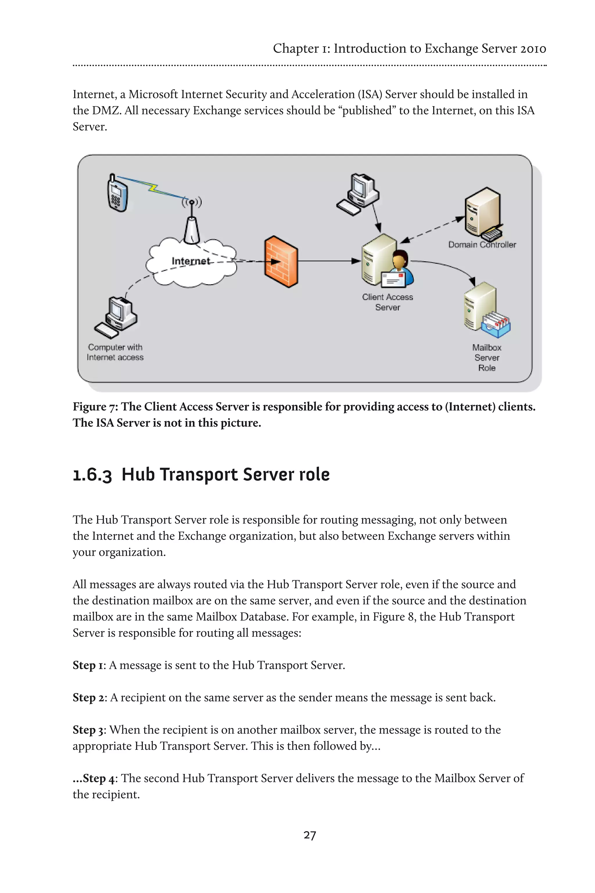 Chapter 1: Introduction to Exchange Server 2010


Internet, a Microsoft Internet Security and Acceleration (ISA) Server should be installed in
the DMZ. All necessary Exchange services should be “published” to the Internet, on this ISA
Server.




Figure 7: The Client Access Server is responsible for providing access to (Internet) clients.
The ISA Server is not in this picture.



1.6.3	 Hub Transport Server role

The Hub Transport Server role is responsible for routing messaging, not only between
the Internet and the Exchange organization, but also between Exchange servers within
your organization.

All messages are always routed via the Hub Transport Server role, even if the source and
the destination mailbox are on the same server, and even if the source and the destination
mailbox are in the same Mailbox Database. For example, in Figure 8, the Hub Transport
Server is responsible for routing all messages:

Step 1: A message is sent to the Hub Transport Server.

Step 2: A recipient on the same server as the sender means the message is sent back.

Step 3: When the recipient is on another mailbox server, the message is routed to the
appropriate Hub Transport Server. This is then followed by…

…Step 4: The second Hub Transport Server delivers the message to the Mailbox Server of
the recipient.


                                              27
 