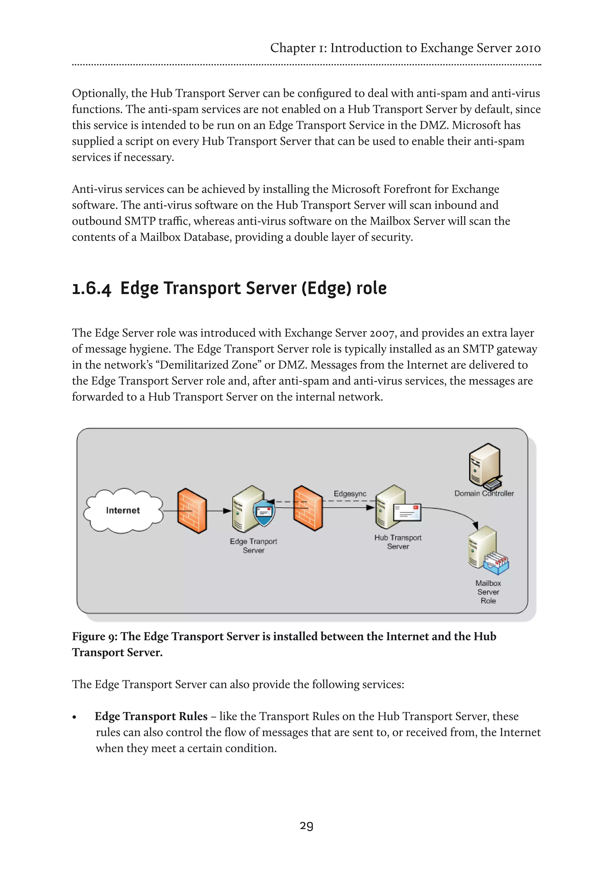 Chapter 1: Introduction to Exchange Server 2010


Optionally, the Hub Transport Server can be configured to deal with anti-spam and anti-virus
functions. The anti-spam services are not enabled on a Hub Transport Server by default, since
this service is intended to be run on an Edge Transport Service in the DMZ. Microsoft has
supplied a script on every Hub Transport Server that can be used to enable their anti-spam
services if necessary.

Anti-virus services can be achieved by installing the Microsoft Forefront for Exchange
software. The anti-virus software on the Hub Transport Server will scan inbound and
outbound SMTP traffic, whereas anti-virus software on the Mailbox Server will scan the
contents of a Mailbox Database, providing a double layer of security.



1.6.4	 Edge Transport Server (Edge) role

The Edge Server role was introduced with Exchange Server 2007, and provides an extra layer
of message hygiene. The Edge Transport Server role is typically installed as an SMTP gateway
in the network’s “Demilitarized Zone” or DMZ. Messages from the Internet are delivered to
the Edge Transport Server role and, after anti-spam and anti-virus services, the messages are
forwarded to a Hub Transport Server on the internal network.




Figure 9: The Edge Transport Server is installed between the Internet and the Hub
Transport Server.

The Edge Transport Server can also provide the following services:

•	   Edge Transport Rules – like the Transport Rules on the Hub Transport Server, these
     rules can also control the flow of messages that are sent to, or received from, the Internet
     when they meet a certain condition.




                                               29
 