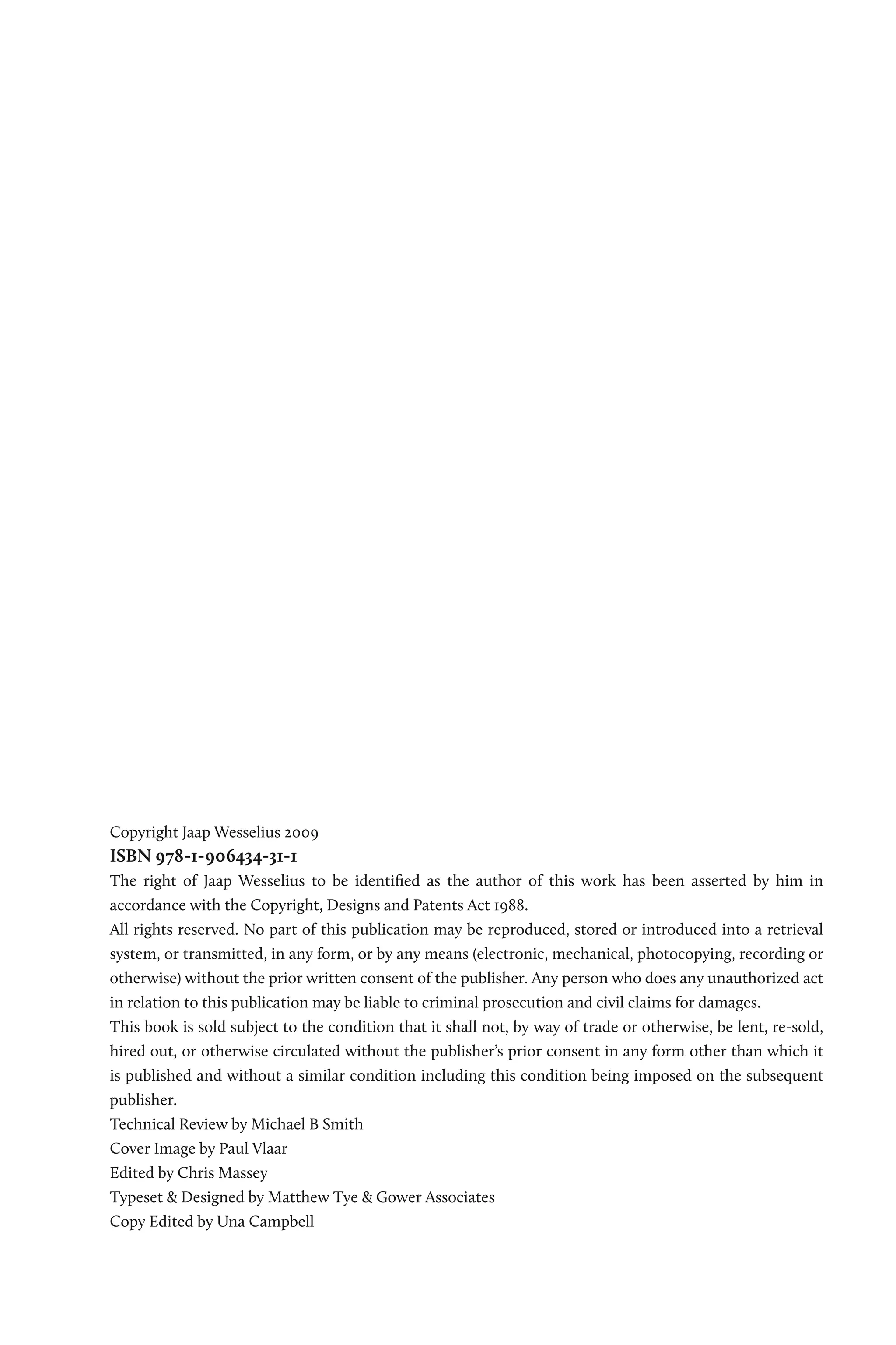 Copyright Jaap Wesselius 2009
ISBN 978-1-906434-31-1
The right of Jaap Wesselius to be identified as the author of this work has been asserted by him in
accordance with the Copyright, Designs and Patents Act 1988.
All rights reserved. No part of this publication may be reproduced, stored or introduced into a retrieval
system, or transmitted, in any form, or by any means (electronic, mechanical, photocopying, recording or
otherwise) without the prior written consent of the publisher. Any person who does any unauthorized act
in relation to this publication may be liable to criminal prosecution and civil claims for damages.
This book is sold subject to the condition that it shall not, by way of trade or otherwise, be lent, re-sold,
hired out, or otherwise circulated without the publisher’s prior consent in any form other than which it
is published and without a similar condition including this condition being imposed on the subsequent
publisher.
Technical Review by Michael B Smith
Cover Image by Paul Vlaar
Edited by Chris Massey
Typeset & Designed by Matthew Tye & Gower Associates
Copy Edited by Una Campbell
 