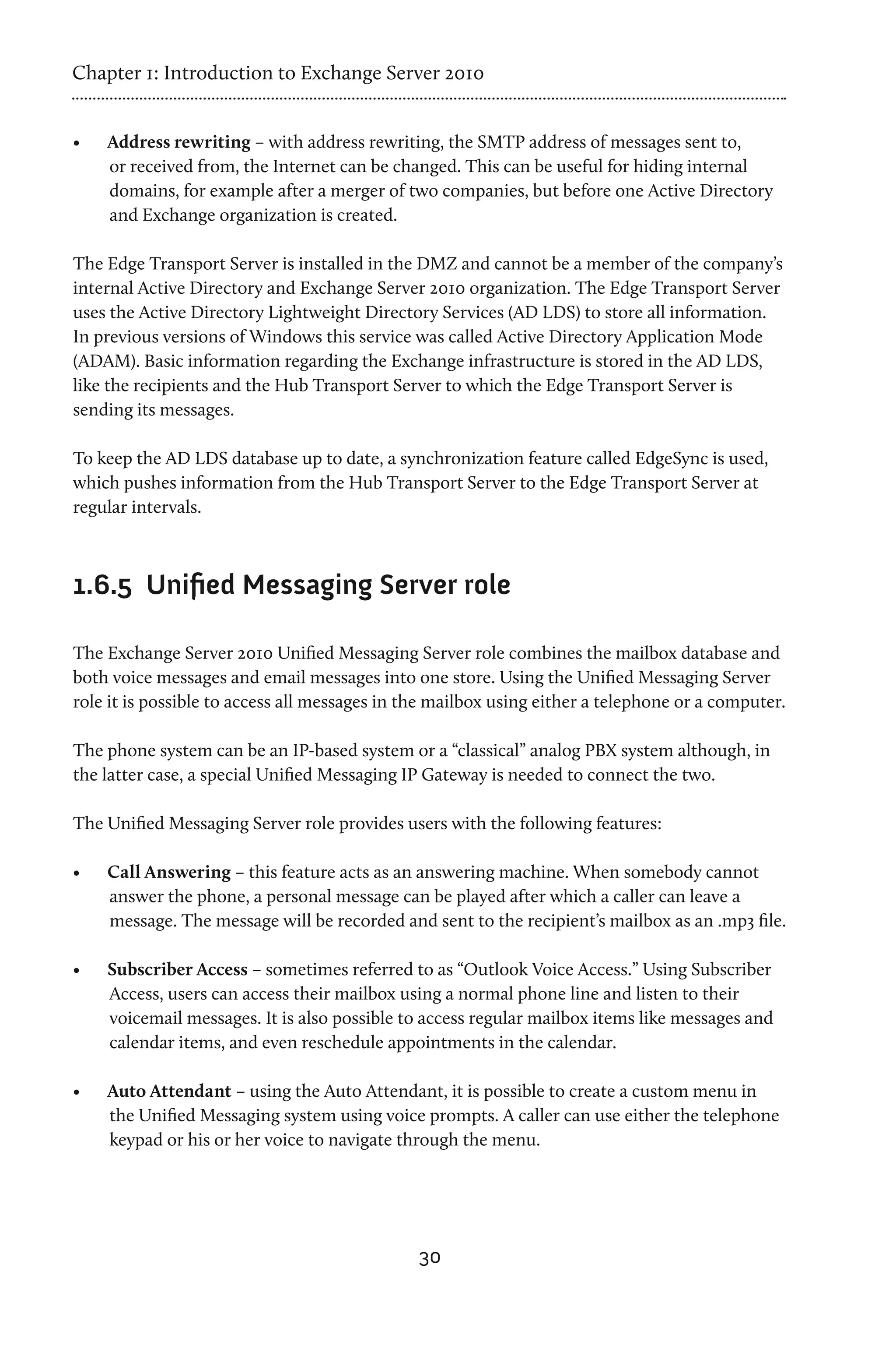 Chapter 1: Introduction to Exchange Server 2010


•	   Address rewriting – with address rewriting, the SMTP address of messages sent to,
     or received from, the Internet can be changed. This can be useful for hiding internal
     domains, for example after a merger of two companies, but before one Active Directory
     and Exchange organization is created.

The Edge Transport Server is installed in the DMZ and cannot be a member of the company’s
internal Active Directory and Exchange Server 2010 organization. The Edge Transport Server
uses the Active Directory Lightweight Directory Services (AD LDS) to store all information.
In previous versions of Windows this service was called Active Directory Application Mode
(ADAM). Basic information regarding the Exchange infrastructure is stored in the AD LDS,
like the recipients and the Hub Transport Server to which the Edge Transport Server is
sending its messages.

To keep the AD LDS database up to date, a synchronization feature called EdgeSync is used,
which pushes information from the Hub Transport Server to the Edge Transport Server at
regular intervals.



1.6.5	 Unified Messaging Server role

The Exchange Server 2010 Unified Messaging Server role combines the mailbox database and
both voice messages and email messages into one store. Using the Unified Messaging Server
role it is possible to access all messages in the mailbox using either a telephone or a computer.

The phone system can be an IP-based system or a “classical” analog PBX system although, in
the latter case, a special Unified Messaging IP Gateway is needed to connect the two.

The Unified Messaging Server role provides users with the following features:

•	   Call Answering – this feature acts as an answering machine. When somebody cannot
     answer the phone, a personal message can be played after which a caller can leave a
     message. The message will be recorded and sent to the recipient’s mailbox as an .mp3 file.

•	   Subscriber Access – sometimes referred to as “Outlook Voice Access.” Using Subscriber
     Access, users can access their mailbox using a normal phone line and listen to their
     voicemail messages. It is also possible to access regular mailbox items like messages and
     calendar items, and even reschedule appointments in the calendar.

•	   Auto Attendant – using the Auto Attendant, it is possible to create a custom menu in
     the Unified Messaging system using voice prompts. A caller can use either the telephone
     keypad or his or her voice to navigate through the menu.




                                               30
 