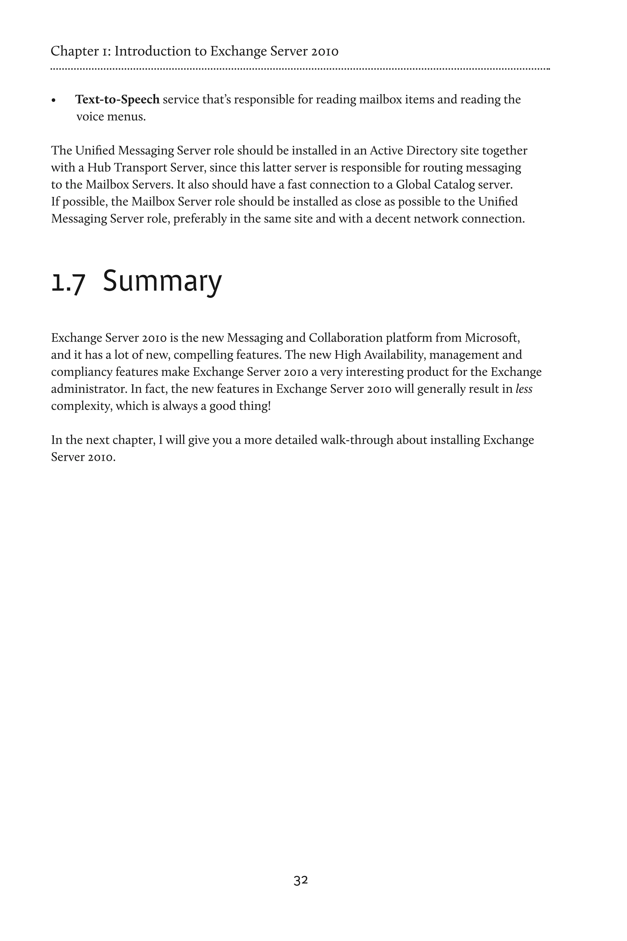 Chapter 1: Introduction to Exchange Server 2010


•	   Text-to-Speech service that’s responsible for reading mailbox items and reading the
     voice menus.

The Unified Messaging Server role should be installed in an Active Directory site together
with a Hub Transport Server, since this latter server is responsible for routing messaging
to the Mailbox Servers. It also should have a fast connection to a Global Catalog server.
If possible, the Mailbox Server role should be installed as close as possible to the Unified
Messaging Server role, preferably in the same site and with a decent network connection.




1.7	 Summary
Exchange Server 2010 is the new Messaging and Collaboration platform from Microsoft,
and it has a lot of new, compelling features. The new High Availability, management and
compliancy features make Exchange Server 2010 a very interesting product for the Exchange
administrator. In fact, the new features in Exchange Server 2010 will generally result in less
complexity, which is always a good thing!

In the next chapter, I will give you a more detailed walk-through about installing Exchange
Server 2010.




                                              32
 