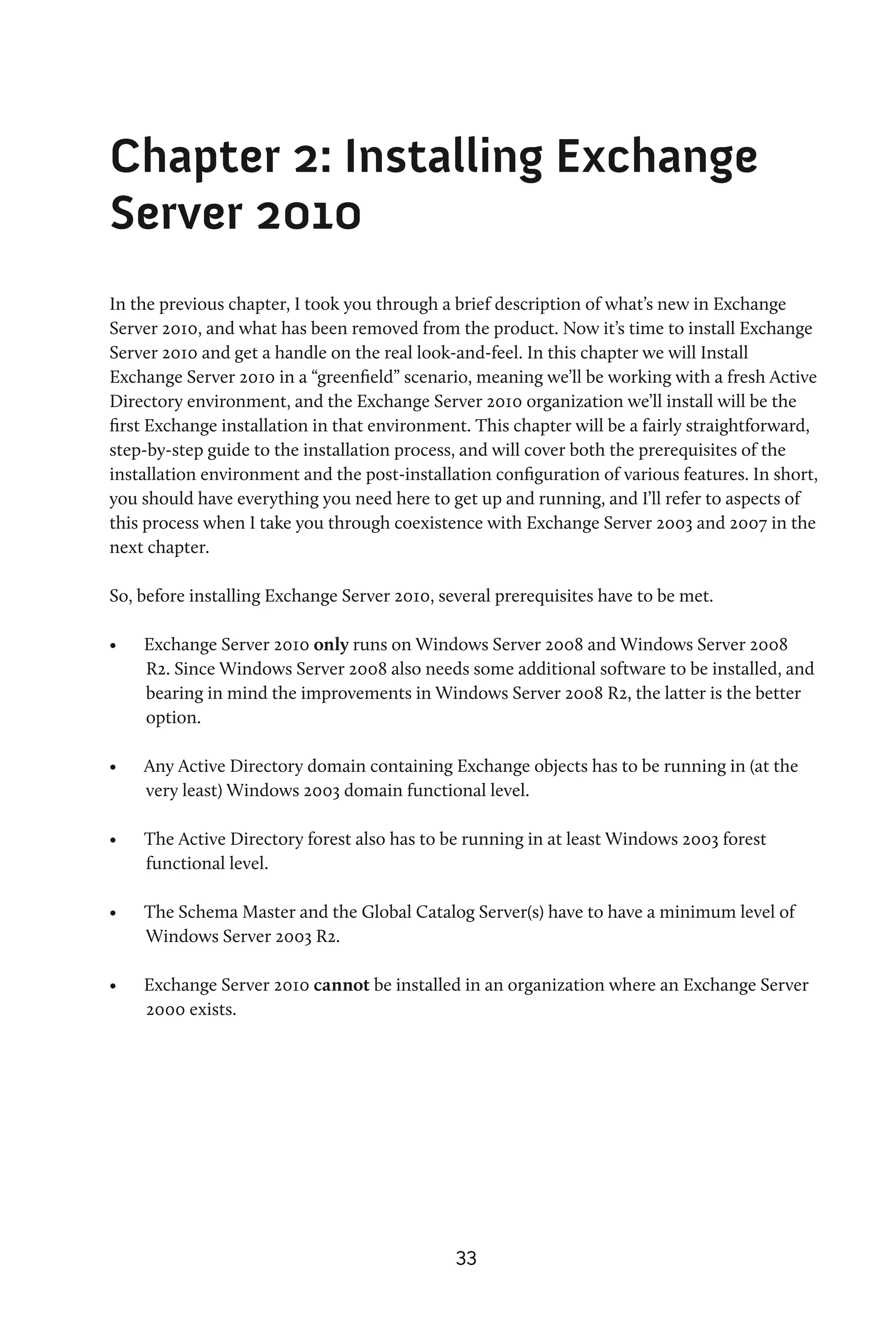 Chapter 2: Installing Exchange
Server 2010
In the previous chapter, I took you through a brief description of what’s new in Exchange
Server 2010, and what has been removed from the product. Now it’s time to install Exchange
Server 2010 and get a handle on the real look-and-feel. In this chapter we will Install
Exchange Server 2010 in a “greenfield” scenario, meaning we’ll be working with a fresh Active
Directory environment, and the Exchange Server 2010 organization we’ll install will be the
first Exchange installation in that environment. This chapter will be a fairly straightforward,
step-by-step guide to the installation process, and will cover both the prerequisites of the
installation environment and the post-installation configuration of various features. In short,
you should have everything you need here to get up and running, and I’ll refer to aspects of
this process when I take you through coexistence with Exchange Server 2003 and 2007 in the
next chapter.

So, before installing Exchange Server 2010, several prerequisites have to be met.

•	   Exchange Server 2010 only runs on Windows Server 2008 and Windows Server 2008
     R2. Since Windows Server 2008 also needs some additional software to be installed, and
     bearing in mind the improvements in Windows Server 2008 R2, the latter is the better
     option.

•	   Any Active Directory domain containing Exchange objects has to be running in (at the
     very least) Windows 2003 domain functional level.

•	   The Active Directory forest also has to be running in at least Windows 2003 forest
     functional level.

•	   The Schema Master and the Global Catalog Server(s) have to have a minimum level of
     Windows Server 2003 R2.

•	   Exchange Server 2010 cannot be installed in an organization where an Exchange Server
     2000 exists.




                                              33
 