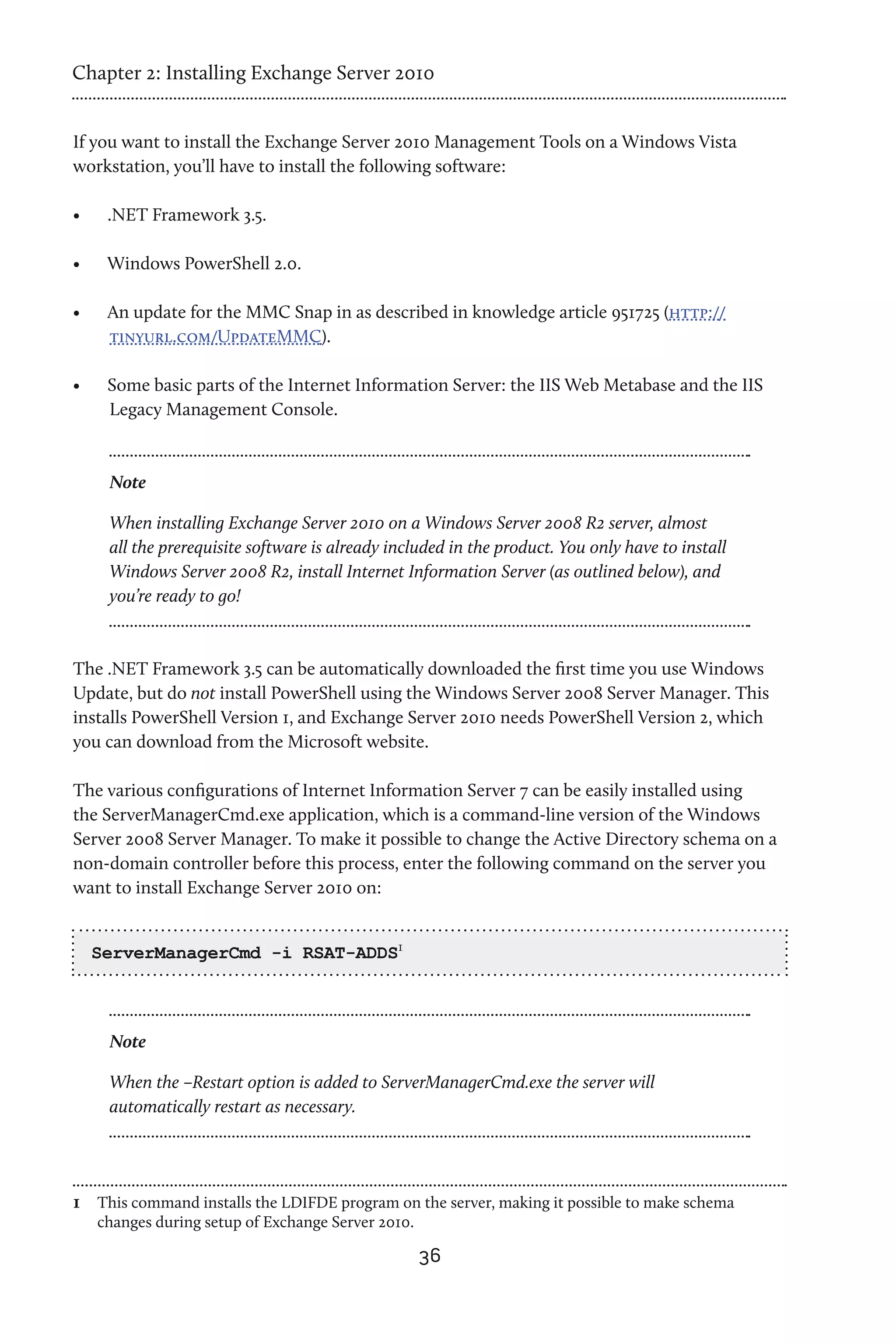 Chapter 2: Installing Exchange Server 2010


If you want to install the Exchange Server 2010 Management Tools on a Windows Vista
workstation, you’ll have to install the following software:

•	    .NET Framework 3.5.

•	    Windows PowerShell 2.0.

•	    An update for the MMC Snap in as described in knowledge article 951725 (http://
      tinyurl.com/UpdateMMC).

•	    Some basic parts of the Internet Information Server: the IIS Web Metabase and the IIS
      Legacy Management Console.



      Note

      When installing Exchange Server 2010 on a Windows Server 2008 R2 server, almost
      all the prerequisite software is already included in the product. You only have to install
      Windows Server 2008 R2, install Internet Information Server (as outlined below), and
      you’re ready to go!



The .NET Framework 3.5 can be automatically downloaded the first time you use Windows
Update, but do not install PowerShell using the Windows Server 2008 Server Manager. This
installs PowerShell Version 1, and Exchange Server 2010 needs PowerShell Version 2, which
you can download from the Microsoft website.

The various configurations of Internet Information Server 7 can be easily installed using
the ServerManagerCmd.exe application, which is a command-line version of the Windows
Server 2008 Server Manager. To make it possible to change the Active Directory schema on a
non-domain controller before this process, enter the following command on the server you
want to install Exchange Server 2010 on:


     ServerManagerCmd -i RSAT-ADDS1



      Note

      When the –Restart option is added to ServerManagerCmd.exe the server will
      automatically restart as necessary.




1	 This command installs the LDIFDE program on the server, making it possible to make schema
     changes during setup of Exchange Server 2010.

                                                     36
 