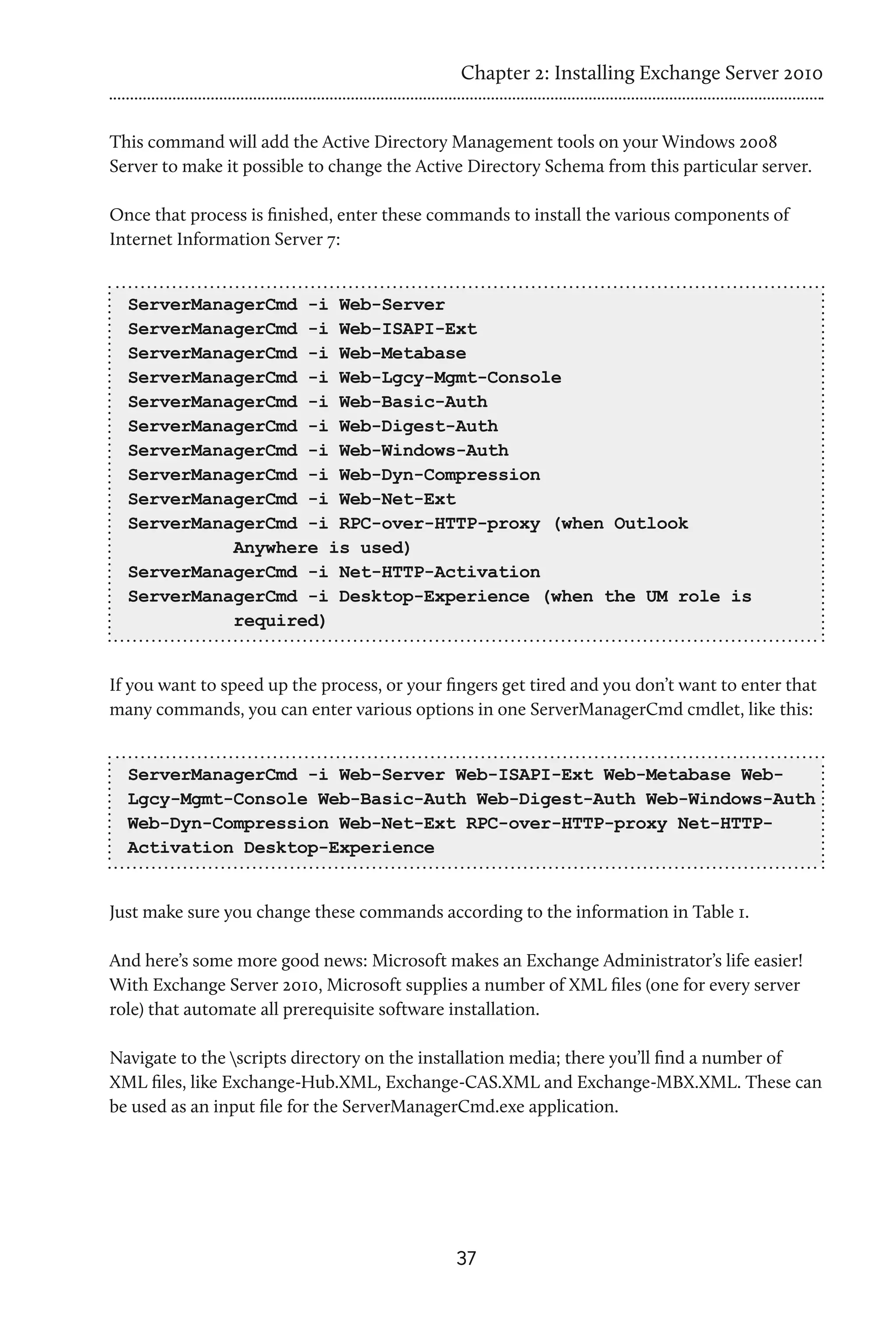 Chapter 2: Installing Exchange Server 2010


This command will add the Active Directory Management tools on your Windows 2008
Server to make it possible to change the Active Directory Schema from this particular server.

Once that process is finished, enter these commands to install the various components of
Internet Information Server 7:


  ServerManagerCmd -i Web-Server
  ServerManagerCmd -i Web-ISAPI-Ext
  ServerManagerCmd -i Web-Metabase
  ServerManagerCmd -i Web-Lgcy-Mgmt-Console
  ServerManagerCmd -i Web-Basic-Auth
  ServerManagerCmd -i Web-Digest-Auth
  ServerManagerCmd -i Web-Windows-Auth
  ServerManagerCmd -i Web-Dyn-Compression
  ServerManagerCmd -i Web-Net-Ext
  ServerManagerCmd -i RPC-over-HTTP-proxy (when Outlook
            Anywhere is used)
  ServerManagerCmd -i Net-HTTP-Activation
  ServerManagerCmd -i Desktop-Experience (when the UM role is
            required)


If you want to speed up the process, or your fingers get tired and you don’t want to enter that
many commands, you can enter various options in one ServerManagerCmd cmdlet, like this:


  ServerManagerCmd -i Web-Server Web-ISAPI-Ext Web-Metabase Web-
  Lgcy-Mgmt-Console Web-Basic-Auth Web-Digest-Auth Web-Windows-Auth
  Web-Dyn-Compression Web-Net-Ext RPC-over-HTTP-proxy Net-HTTP-
  Activation Desktop-Experience


Just make sure you change these commands according to the information in Table 1.

And here’s some more good news: Microsoft makes an Exchange Administrator’s life easier!
With Exchange Server 2010, Microsoft supplies a number of XML files (one for every server
role) that automate all prerequisite software installation.

Navigate to the scripts directory on the installation media; there you’ll find a number of
XML files, like Exchange-Hub.XML, Exchange-CAS.XML and Exchange-MBX.XML. These can
be used as an input file for the ServerManagerCmd.exe application.




                                              37
 