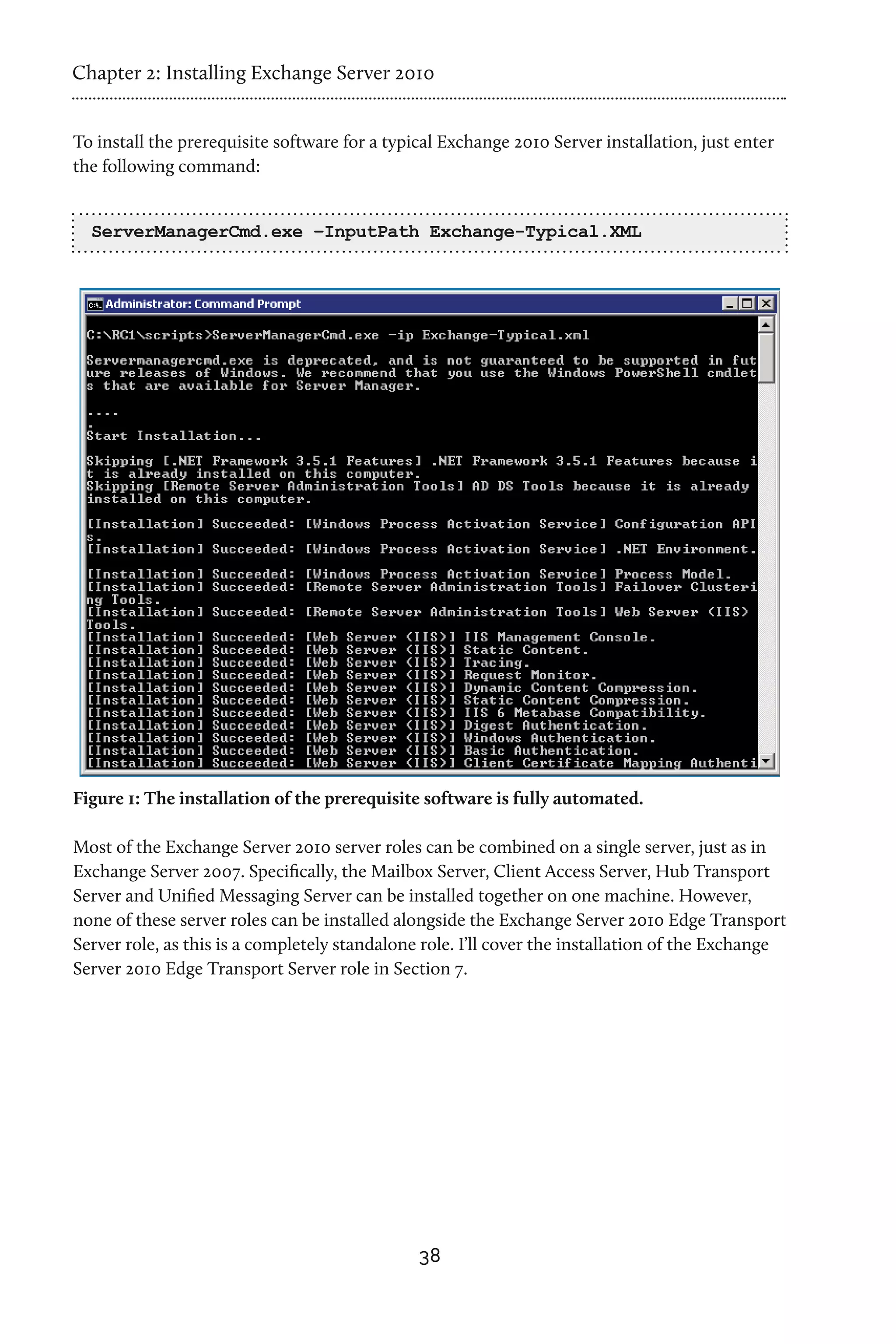Chapter 2: Installing Exchange Server 2010


To install the prerequisite software for a typical Exchange 2010 Server installation, just enter
the following command:


  ServerManagerCmd.exe –InputPath Exchange-Typical.XML




Figure 1: The installation of the prerequisite software is fully automated.

Most of the Exchange Server 2010 server roles can be combined on a single server, just as in
Exchange Server 2007. Specifically, the Mailbox Server, Client Access Server, Hub Transport
Server and Unified Messaging Server can be installed together on one machine. However,
none of these server roles can be installed alongside the Exchange Server 2010 Edge Transport
Server role, as this is a completely standalone role. I’ll cover the installation of the Exchange
Server 2010 Edge Transport Server role in Section 7.




                                               38
 