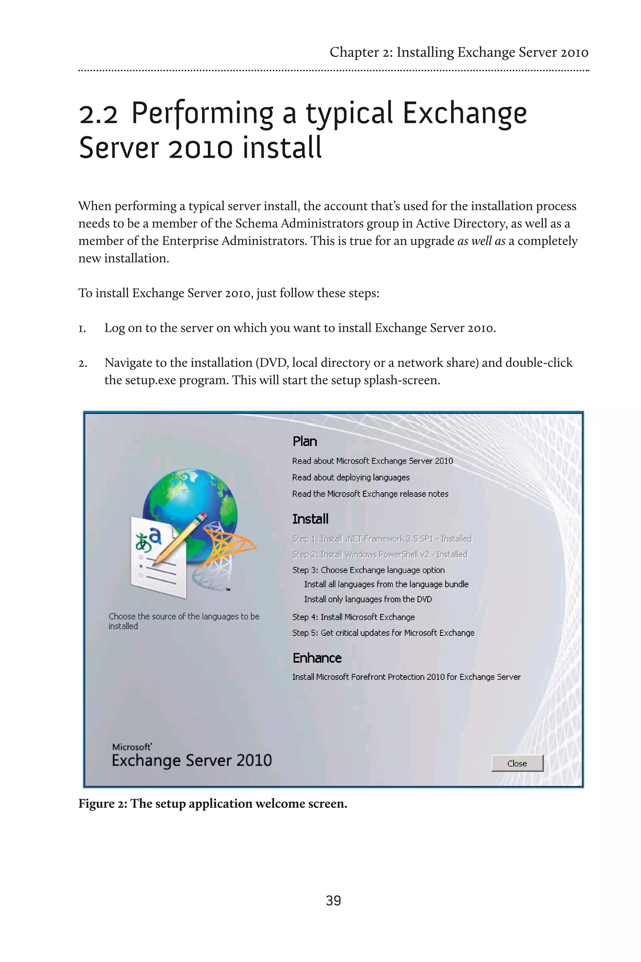Chapter 2: Installing Exchange Server 2010



2.2 	Performing a typical Exchange
Server 2010 install
When performing a typical server install, the account that’s used for the installation process
needs to be a member of the Schema Administrators group in Active Directory, as well as a
member of the Enterprise Administrators. This is true for an upgrade as well as a completely
new installation.

To install Exchange Server 2010, just follow these steps:

1.	   Log on to the server on which you want to install Exchange Server 2010.

2.	   Navigate to the installation (DVD, local directory or a network share) and double-click
      the setup.exe program. This will start the setup splash-screen.




Figure 2: The setup application welcome screen.




                                               39
 