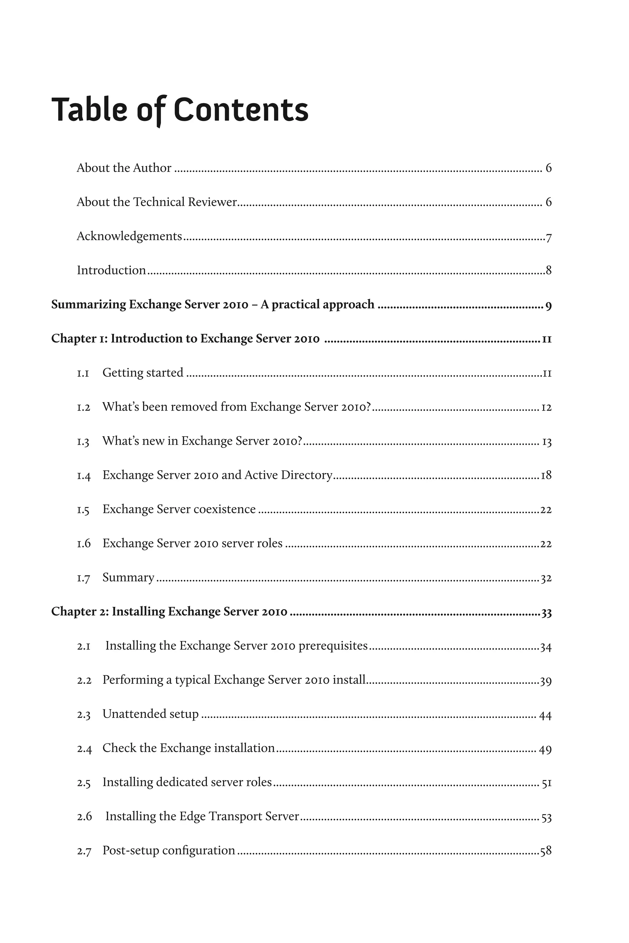 Table of Contents
      About the Author............................................................................................................................ 6

      About the Technical Reviewer...................................................................................................... 6

      Acknowledgements..........................................................................................................................7

      Introduction......................................................................................................................................8

Summarizing Exchange Server 2010 – A practical approach...................................................... 9

Chapter 1: Introduction to Exchange Server 2010 ...................................................................... 11

      1.1	 Getting started........................................................................................................................11

      1.2	 What’s been removed from Exchange Server 2010?......................................................... 12

      1.3	 What’s new in Exchange Server 2010?................................................................................ 13

      1.4	 Exchange Server 2010 and Active Directory......................................................................18

      1.5	 Exchange Server coexistence...............................................................................................22

      1.6	 Exchange Server 2010 server roles......................................................................................22

      1.7	 Summary.................................................................................................................................32

Chapter 2: Installing Exchange Server 2010.................................................................................33

      2.1	 Installing the Exchange Server 2010 prerequisites..........................................................34

      2.2 	 Performing a typical Exchange Server 2010 install..........................................................39
                                                             .

      2.3 	 Unattended setup................................................................................................................. 44

      2.4 	 Check the Exchange installation........................................................................................ 49

      2.5 	 Installing dedicated server roles.......................................................................................... 51

      2.6	 Installing the Edge Transport Server................................................................................. 53

      2.7 	 Post-setup configuration......................................................................................................58
 