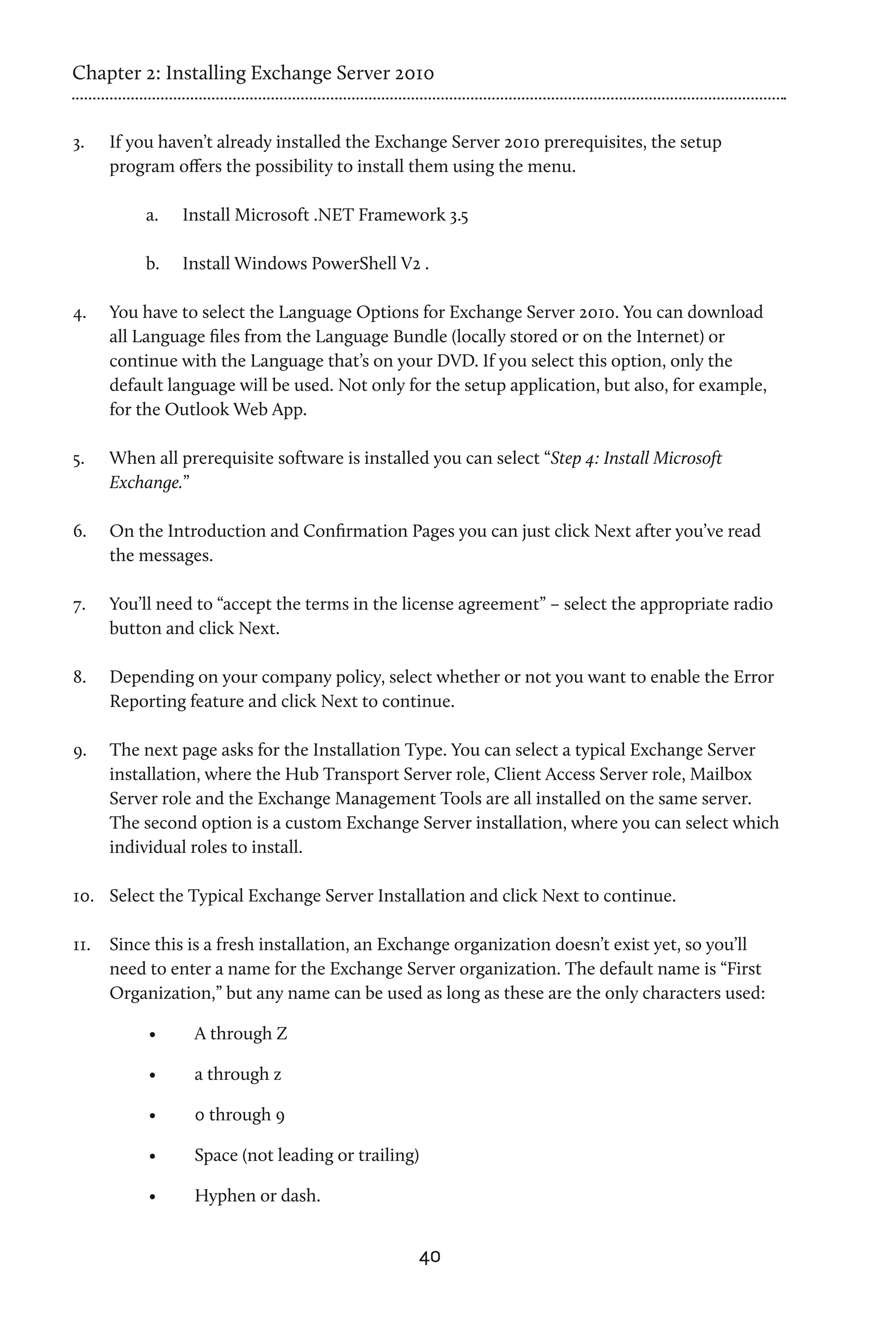 Chapter 2: Installing Exchange Server 2010


3.	   If you haven’t already installed the Exchange Server 2010 prerequisites, the setup
      program offers the possibility to install them using the menu.

           a.	   Install Microsoft .NET Framework 3.5

           b.	   Install Windows PowerShell V2 .

4.	   You have to select the Language Options for Exchange Server 2010. You can download
      all Language files from the Language Bundle (locally stored or on the Internet) or
      continue with the Language that’s on your DVD. If you select this option, only the
      default language will be used. Not only for the setup application, but also, for example,
      for the Outlook Web App.

5.	   When all prerequisite software is installed you can select “Step 4: Install Microsoft
      Exchange.”

6.	   On the Introduction and Confirmation Pages you can just click Next after you’ve read
      the messages.

7.	   You’ll need to “accept the terms in the license agreement” – select the appropriate radio
      button and click Next.

8.	   Depending on your company policy, select whether or not you want to enable the Error
      Reporting feature and click Next to continue.

9.	   The next page asks for the Installation Type. You can select a typical Exchange Server
      installation, where the Hub Transport Server role, Client Access Server role, Mailbox
      Server role and the Exchange Management Tools are all installed on the same server.
      The second option is a custom Exchange Server installation, where you can select which
      individual roles to install.

10.	 Select the Typical Exchange Server Installation and click Next to continue.

11.	 Since this is a fresh installation, an Exchange organization doesn’t exist yet, so you’ll
     need to enter a name for the Exchange Server organization. The default name is “First
     Organization,” but any name can be used as long as these are the only characters used:

           •	     A through Z

           •	     a through z

           •	     0 through 9

           •	     Space (not leading or trailing)

           •	     Hyphen or dash.


                                                40
 