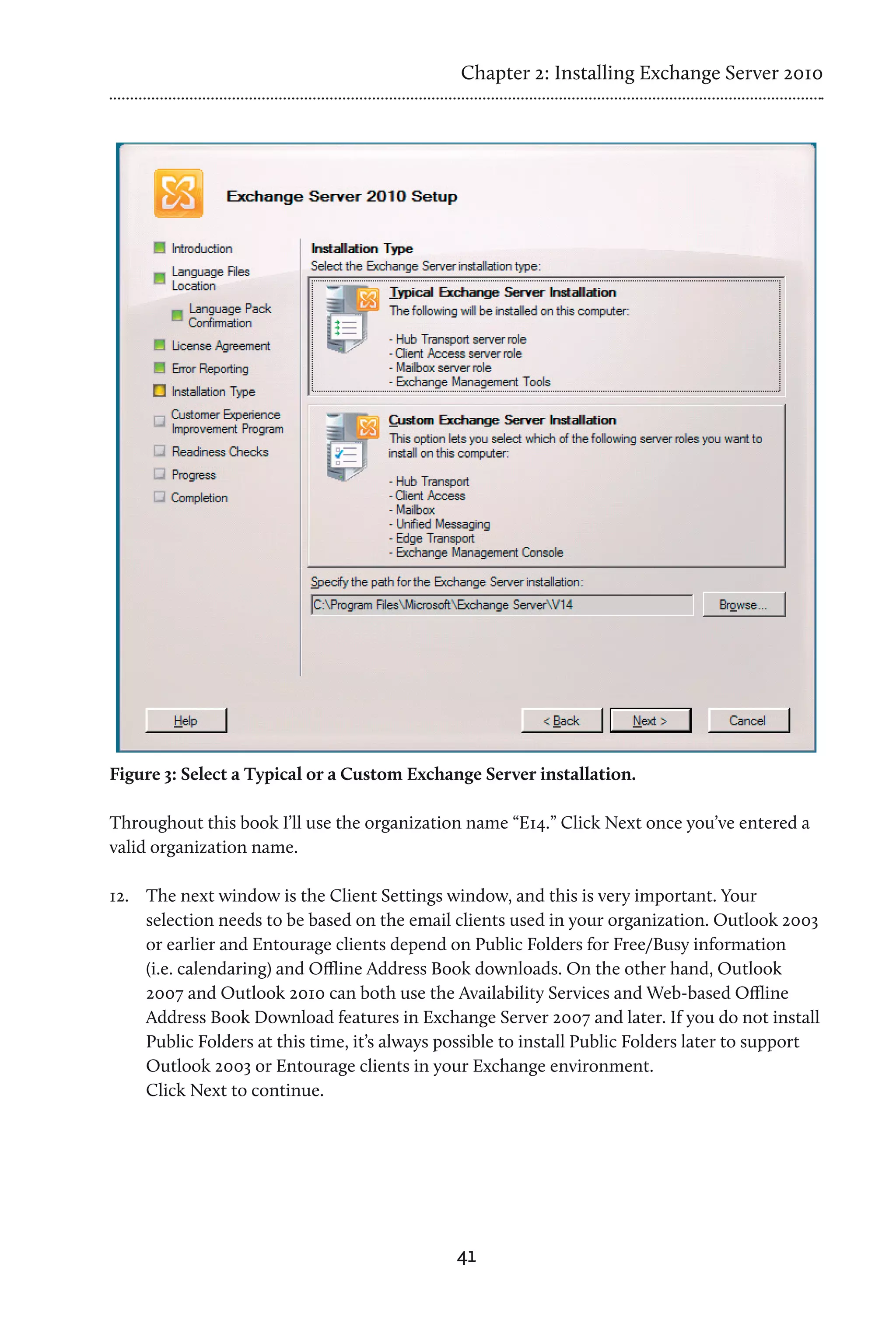 Chapter 2: Installing Exchange Server 2010




Figure 3: Select a Typical or a Custom Exchange Server installation.

Throughout this book I’ll use the organization name “E14.” Click Next once you’ve entered a
valid organization name.

12.	 The next window is the Client Settings window, and this is very important. Your
     selection needs to be based on the email clients used in your organization. Outlook 2003
     or earlier and Entourage clients depend on Public Folders for Free/Busy information
     (i.e. calendaring) and Offline Address Book downloads. On the other hand, Outlook
     2007 and Outlook 2010 can both use the Availability Services and Web-based Offline
     Address Book Download features in Exchange Server 2007 and later. If you do not install
     Public Folders at this time, it’s always possible to install Public Folders later to support
     Outlook 2003 or Entourage clients in your Exchange environment.
     Click Next to continue.




                                               41
 