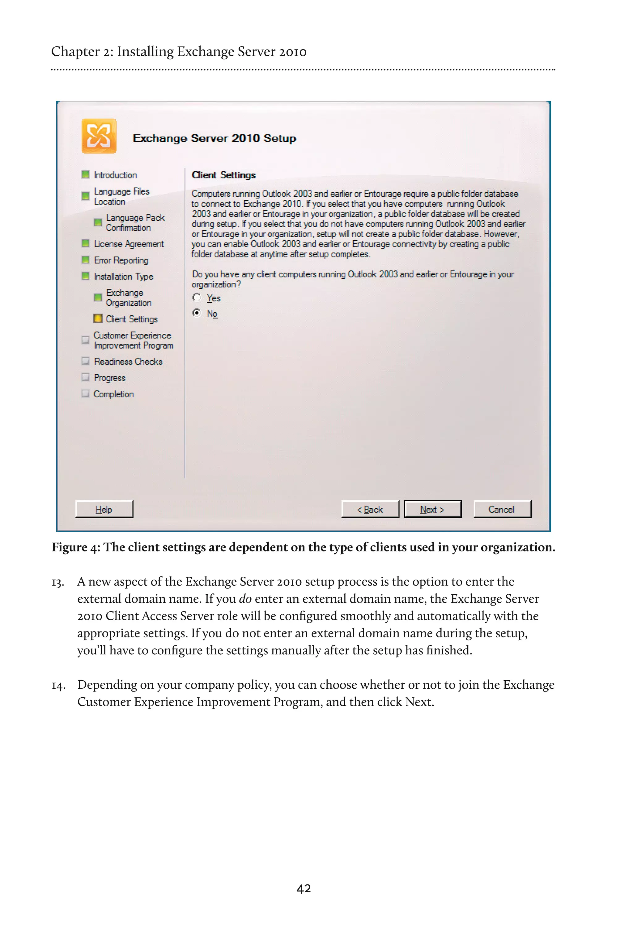 Chapter 2: Installing Exchange Server 2010




Figure 4: The client settings are dependent on the type of clients used in your organization.

13.	 A new aspect of the Exchange Server 2010 setup process is the option to enter the
     external domain name. If you do enter an external domain name, the Exchange Server
     2010 Client Access Server role will be configured smoothly and automatically with the
     appropriate settings. If you do not enter an external domain name during the setup,
     you’ll have to configure the settings manually after the setup has finished.

14.	 Depending on your company policy, you can choose whether or not to join the Exchange
     Customer Experience Improvement Program, and then click Next.




                                             42
 