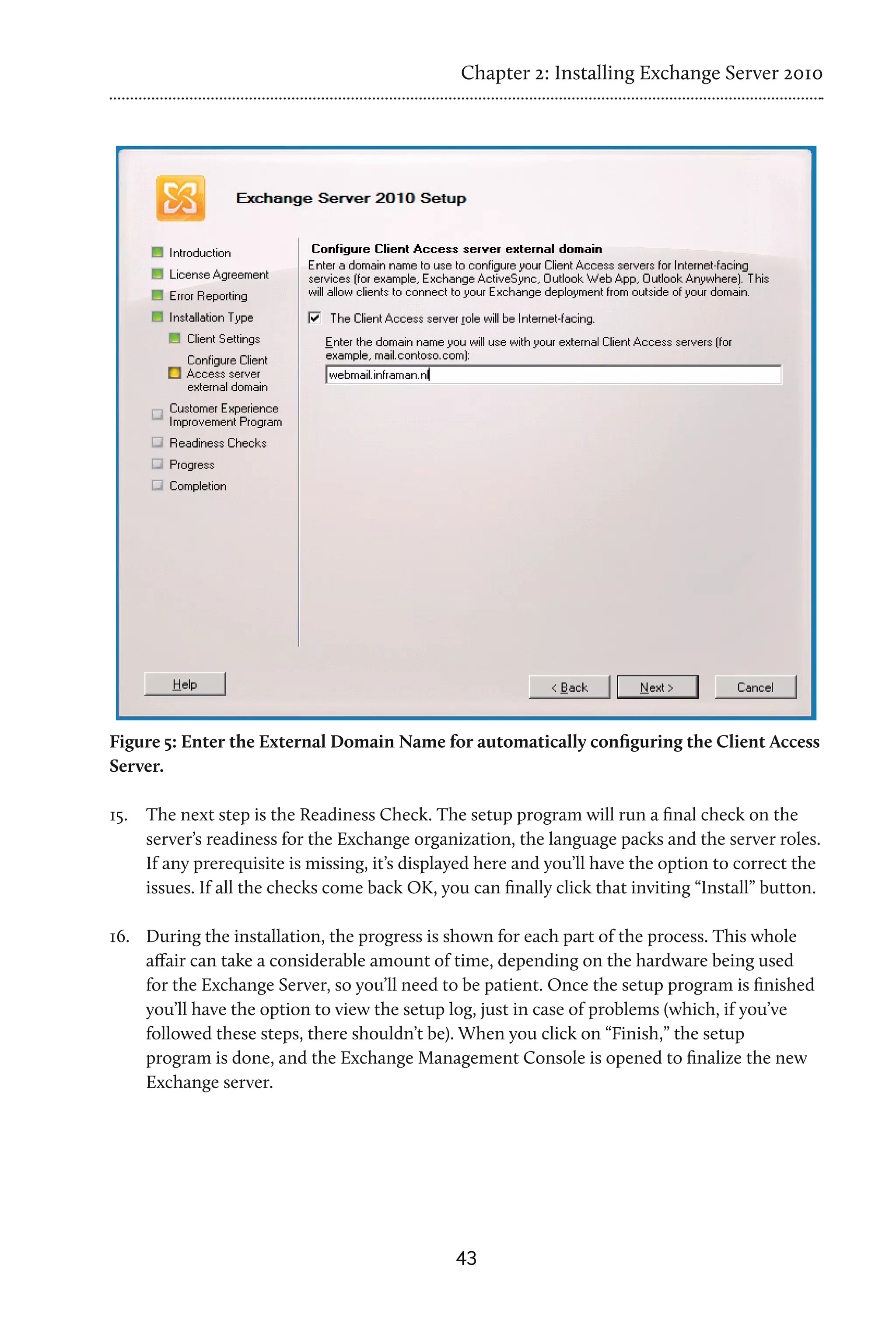 Chapter 2: Installing Exchange Server 2010




Figure 5: Enter the External Domain Name for automatically configuring the Client Access
Server.

15.	 The next step is the Readiness Check. The setup program will run a final check on the
     server’s readiness for the Exchange organization, the language packs and the server roles.
     If any prerequisite is missing, it’s displayed here and you’ll have the option to correct the
     issues. If all the checks come back OK, you can finally click that inviting “Install” button.

16.	 During the installation, the progress is shown for each part of the process. This whole
     affair can take a considerable amount of time, depending on the hardware being used
     for the Exchange Server, so you’ll need to be patient. Once the setup program is finished
     you’ll have the option to view the setup log, just in case of problems (which, if you’ve
     followed these steps, there shouldn’t be). When you click on “Finish,” the setup
     program is done, and the Exchange Management Console is opened to finalize the new
     Exchange server.




                                               43
 