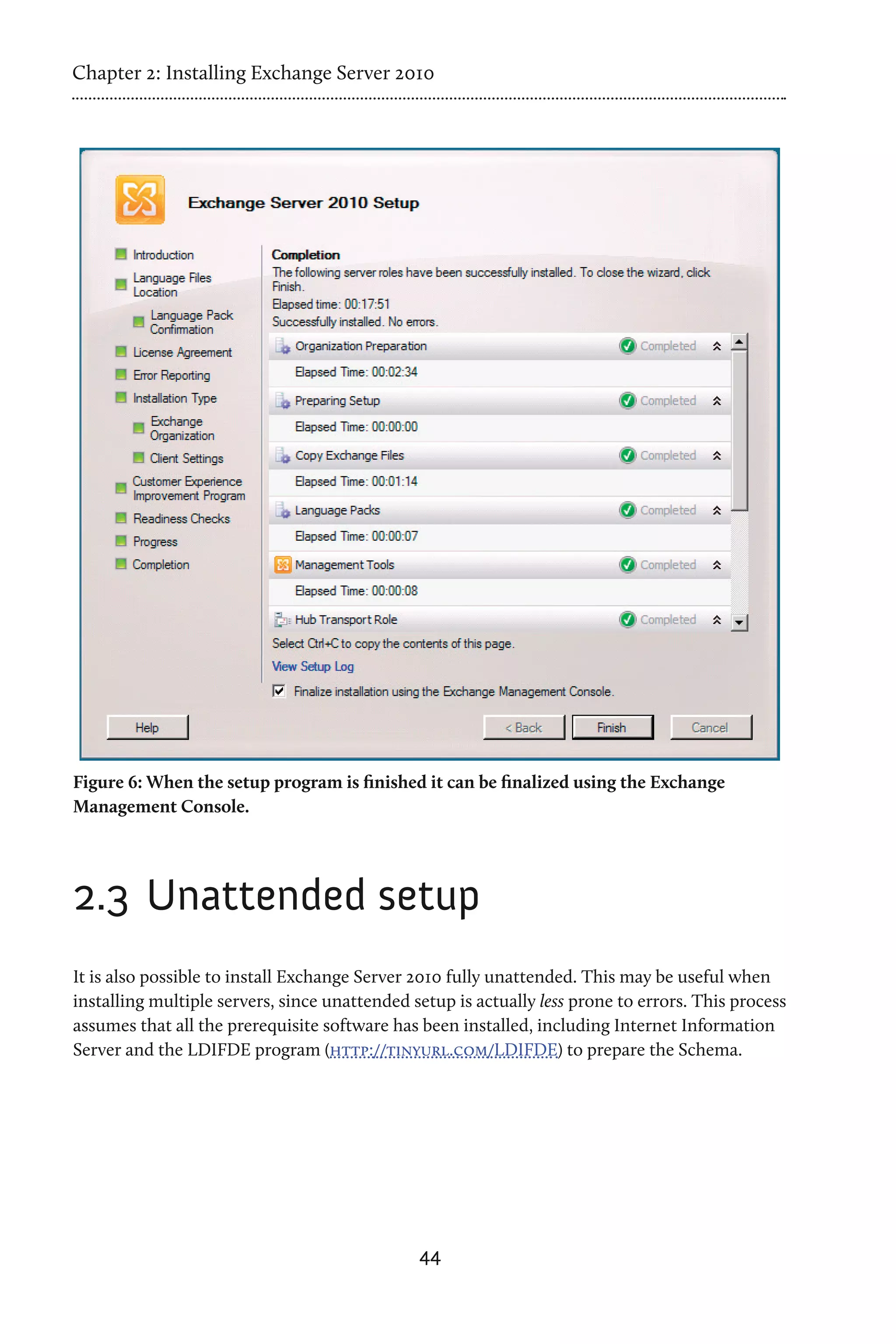 Chapter 2: Installing Exchange Server 2010




Figure 6: When the setup program is finished it can be finalized using the Exchange
Management Console.




2.3 	Unattended setup
It is also possible to install Exchange Server 2010 fully unattended. This may be useful when
installing multiple servers, since unattended setup is actually less prone to errors. This process
assumes that all the prerequisite software has been installed, including Internet Information
Server and the LDIFDE program (http://tinyurl.com/LDIFDE) to prepare the Schema.




                                               44
 