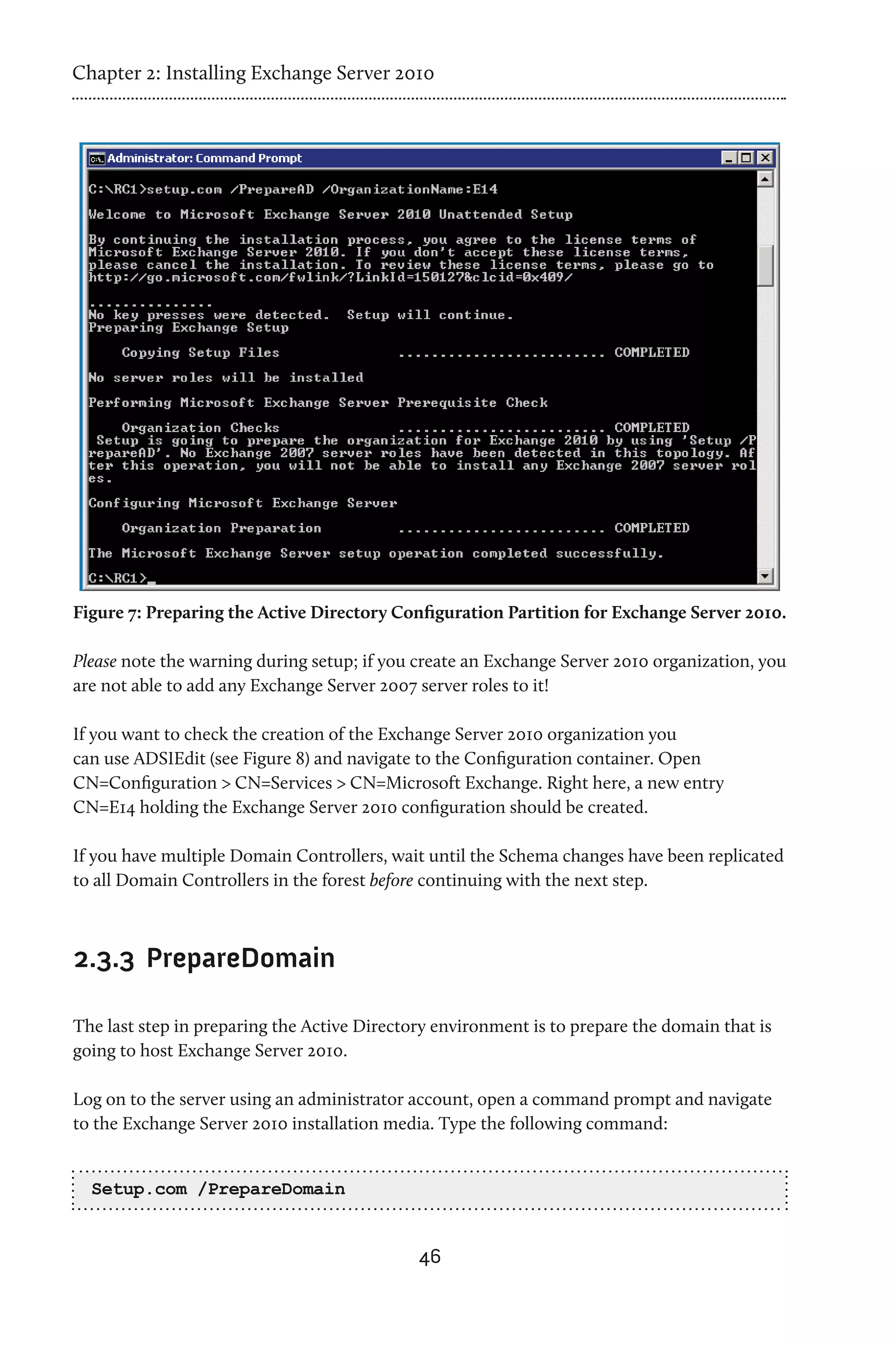 Chapter 2: Installing Exchange Server 2010




Figure 7: Preparing the Active Directory Configuration Partition for Exchange Server 2010.

Please note the warning during setup; if you create an Exchange Server 2010 organization, you
are not able to add any Exchange Server 2007 server roles to it!

If you want to check the creation of the Exchange Server 2010 organization you
can use ADSIEdit (see Figure 8) and navigate to the Configuration container. Open
CN=Configuration > CN=Services > CN=Microsoft Exchange. Right here, a new entry
CN=E14 holding the Exchange Server 2010 configuration should be created.

If you have multiple Domain Controllers, wait until the Schema changes have been replicated
to all Domain Controllers in the forest before continuing with the next step.



2.3.3 	PrepareDomain

The last step in preparing the Active Directory environment is to prepare the domain that is
going to host Exchange Server 2010.

Log on to the server using an administrator account, open a command prompt and navigate
to the Exchange Server 2010 installation media. Type the following command:


  Setup.com /PrepareDomain


                                             46
 