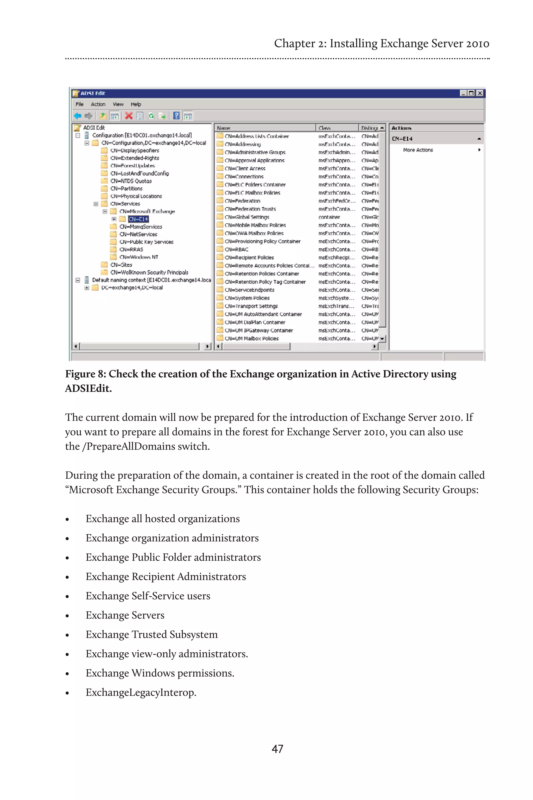 Chapter 2: Installing Exchange Server 2010




Figure 8: Check the creation of the Exchange organization in Active Directory using
ADSIEdit.

The current domain will now be prepared for the introduction of Exchange Server 2010. If
you want to prepare all domains in the forest for Exchange Server 2010, you can also use
the /PrepareAllDomains switch.

During the preparation of the domain, a container is created in the root of the domain called
“Microsoft Exchange Security Groups.” This container holds the following Security Groups:

•	   Exchange all hosted organizations
•	   Exchange organization administrators
•	   Exchange Public Folder administrators
•	   Exchange Recipient Administrators
•	   Exchange Self-Service users
•	   Exchange Servers
•	   Exchange Trusted Subsystem
•	   Exchange view-only administrators.
•	   Exchange Windows permissions.
•	   ExchangeLegacyInterop.




                                             47
 