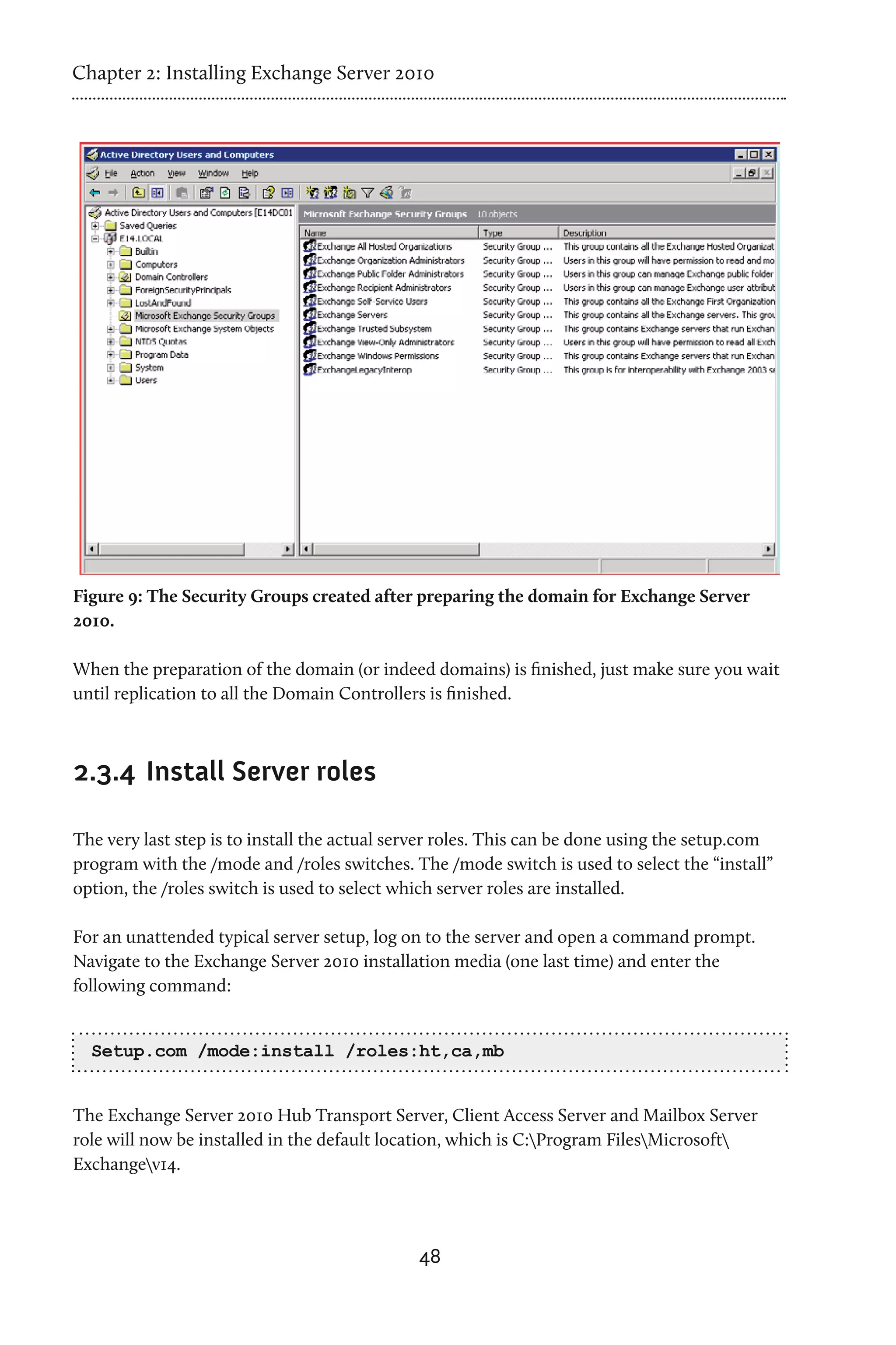 Chapter 2: Installing Exchange Server 2010




Figure 9: The Security Groups created after preparing the domain for Exchange Server
2010.

When the preparation of the domain (or indeed domains) is finished, just make sure you wait
until replication to all the Domain Controllers is finished.



2.3.4 	Install Server roles

The very last step is to install the actual server roles. This can be done using the setup.com
program with the /mode and /roles switches. The /mode switch is used to select the “install”
option, the /roles switch is used to select which server roles are installed.

For an unattended typical server setup, log on to the server and open a command prompt.
Navigate to the Exchange Server 2010 installation media (one last time) and enter the
following command:


  Setup.com /mode:install /roles:ht,ca,mb


The Exchange Server 2010 Hub Transport Server, Client Access Server and Mailbox Server
role will now be installed in the default location, which is C:Program FilesMicrosoft
Exchangev14.




                                              48
 