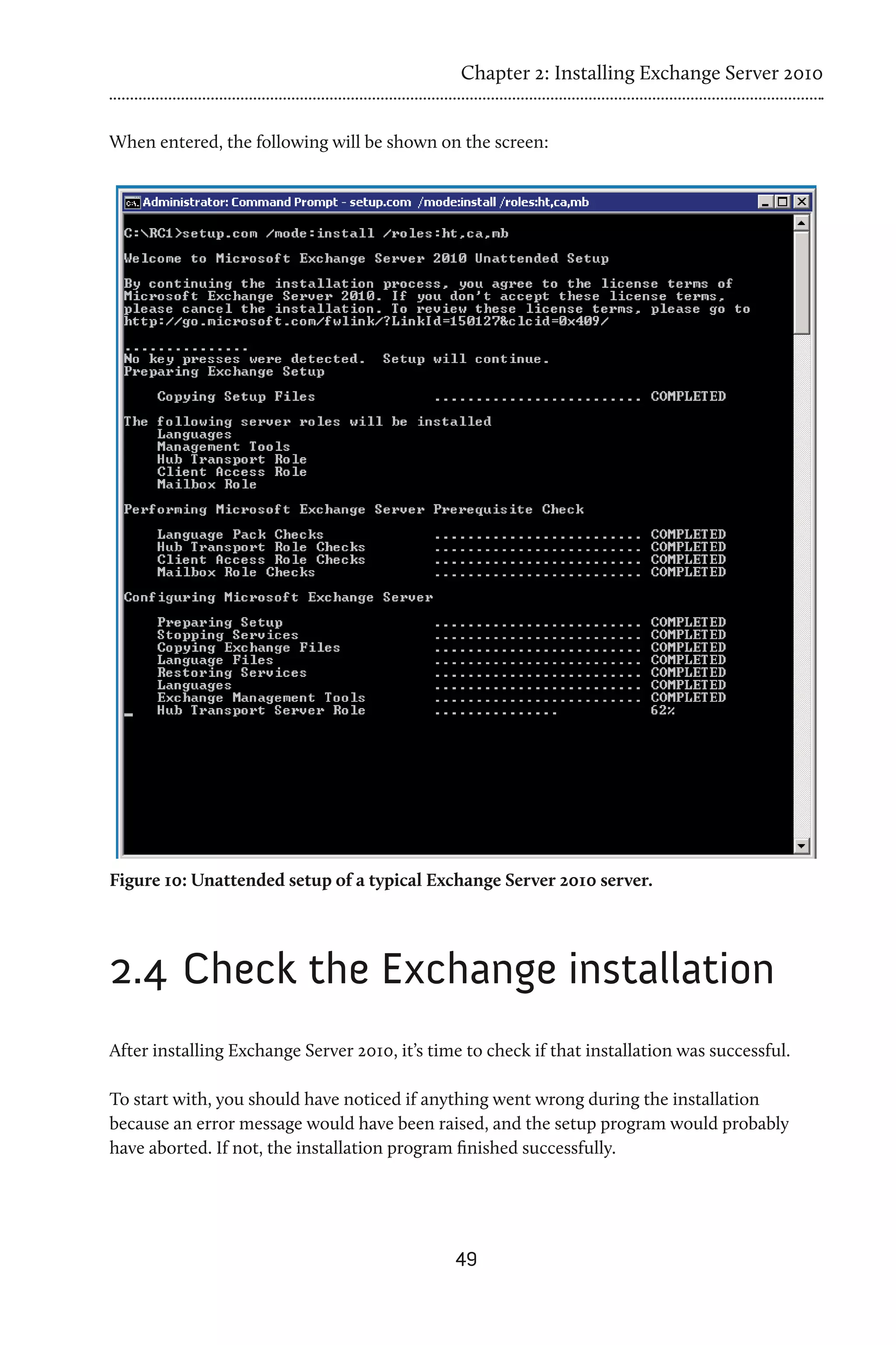 Chapter 2: Installing Exchange Server 2010


When entered, the following will be shown on the screen:




Figure 10: Unattended setup of a typical Exchange Server 2010 server.




2.4 	Check the Exchange installation
After installing Exchange Server 2010, it’s time to check if that installation was successful.

To start with, you should have noticed if anything went wrong during the installation
because an error message would have been raised, and the setup program would probably
have aborted. If not, the installation program finished successfully.




                                               49
 