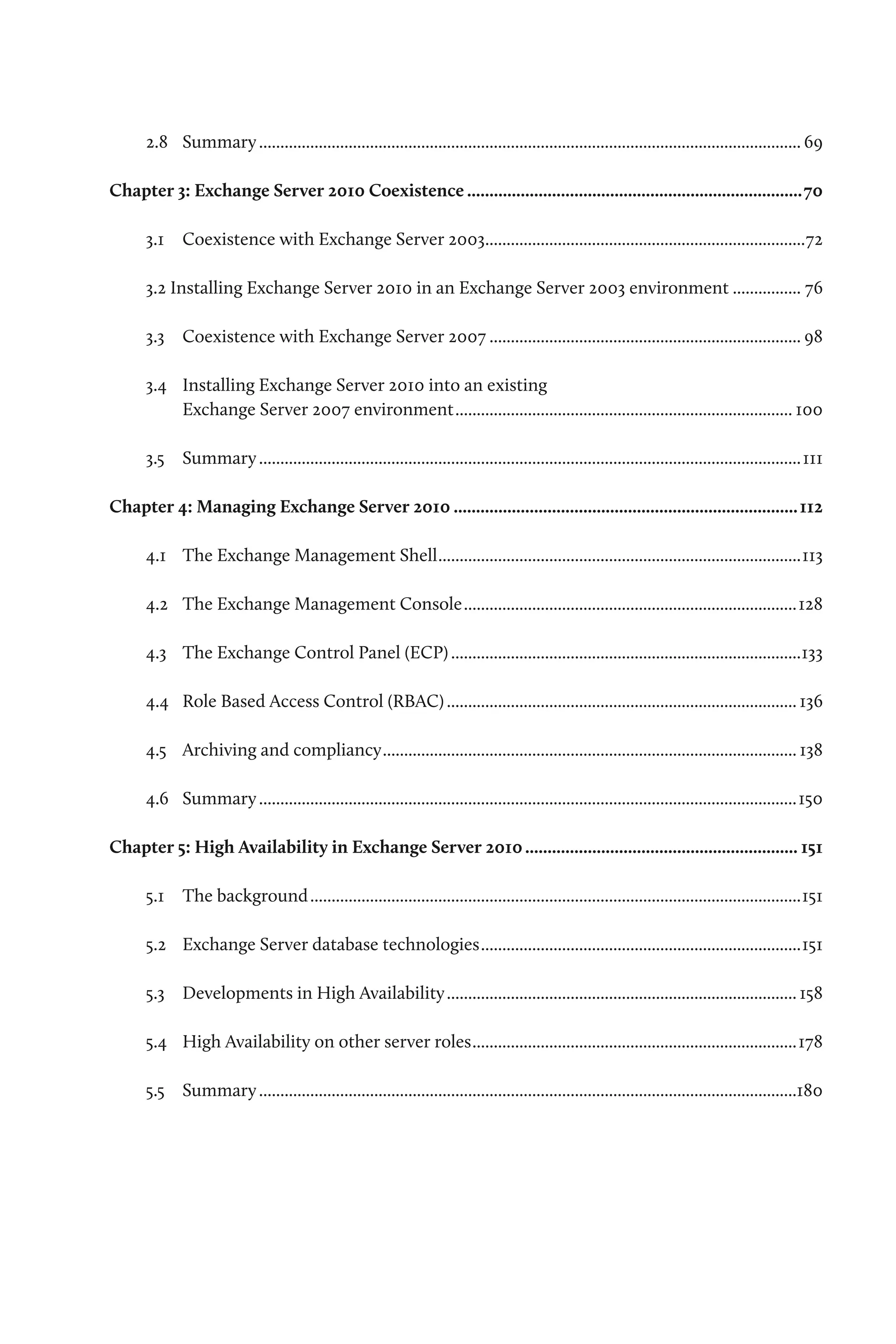 2.8	 Summary................................................................................................................................ 69

Chapter 3: Exchange Server 2010 Coexistence............................................................................70

      3.1	 Coexistence with Exchange Server 2003...........................................................................72
                                                .

      3.2 Installing Exchange Server 2010 in an Exchange Server 2003 environment................. 76

      3.3	 Coexistence with Exchange Server 2007.......................................................................... 98

      3.4	 Installing Exchange Server 2010 into an existing
           Exchange Server 2007 environment................................................................................ 100

      3.5	 Summary................................................................................................................................111

Chapter 4: Managing Exchange Server 2010.............................................................................. 112

      4.1	 The Exchange Management Shell......................................................................................113

      4.2	 The Exchange Management Console...............................................................................128

      4.3	 The Exchange Control Panel (ECP)...................................................................................133

      4.4	 Role Based Access Control (RBAC)................................................................................... 136

      4.5	 Archiving and compliancy.................................................................................................. 138

      4.6	 Summary...............................................................................................................................150

Chapter 5: High Availability in Exchange Server 2010.............................................................. 151

      5.1	 The background....................................................................................................................151

      5.2	 Exchange Server database technologies............................................................................151

      5.3	 Developments in High Availability................................................................................... 158

      5.4	 High Availability on other server roles.............................................................................178

      5.5	 Summary...............................................................................................................................180
 