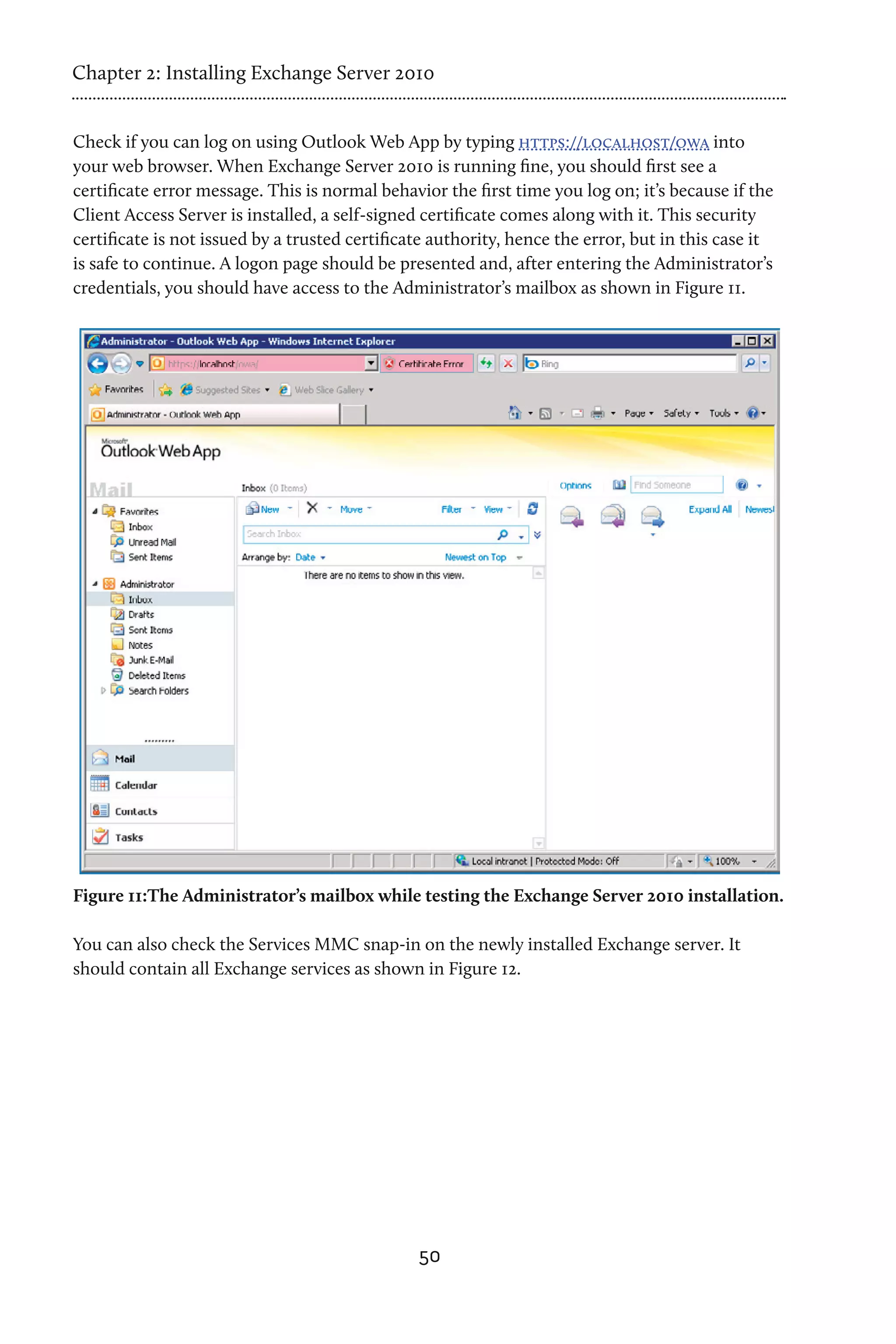 Chapter 2: Installing Exchange Server 2010


Check if you can log on using Outlook Web App by typing https://localhost/owa into
your web browser. When Exchange Server 2010 is running fine, you should first see a
certificate error message. This is normal behavior the first time you log on; it’s because if the
Client Access Server is installed, a self-signed certificate comes along with it. This security
certificate is not issued by a trusted certificate authority, hence the error, but in this case it
is safe to continue. A logon page should be presented and, after entering the Administrator’s
credentials, you should have access to the Administrator’s mailbox as shown in Figure 11.




Figure 11:The Administrator’s mailbox while testing the Exchange Server 2010 installation.

You can also check the Services MMC snap-in on the newly installed Exchange server. It
should contain all Exchange services as shown in Figure 12.




                                                50
 
