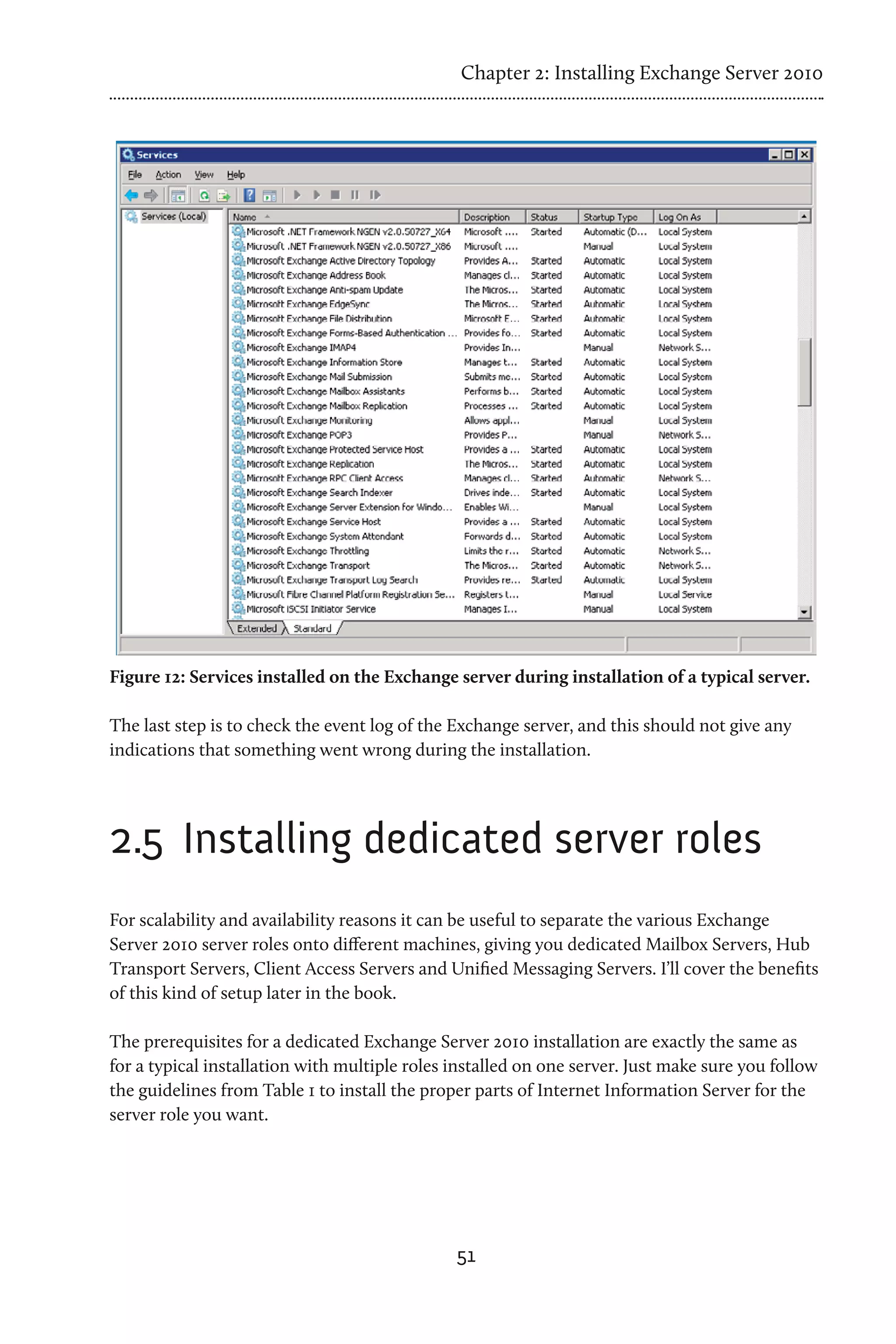 Chapter 2: Installing Exchange Server 2010




Figure 12: Services installed on the Exchange server during installation of a typical server.

The last step is to check the event log of the Exchange server, and this should not give any
indications that something went wrong during the installation.




2.5 	Installing dedicated server roles
For scalability and availability reasons it can be useful to separate the various Exchange
Server 2010 server roles onto different machines, giving you dedicated Mailbox Servers, Hub
Transport Servers, Client Access Servers and Unified Messaging Servers. I’ll cover the benefits
of this kind of setup later in the book.

The prerequisites for a dedicated Exchange Server 2010 installation are exactly the same as
for a typical installation with multiple roles installed on one server. Just make sure you follow
the guidelines from Table 1 to install the proper parts of Internet Information Server for the
server role you want.




                                               51
 