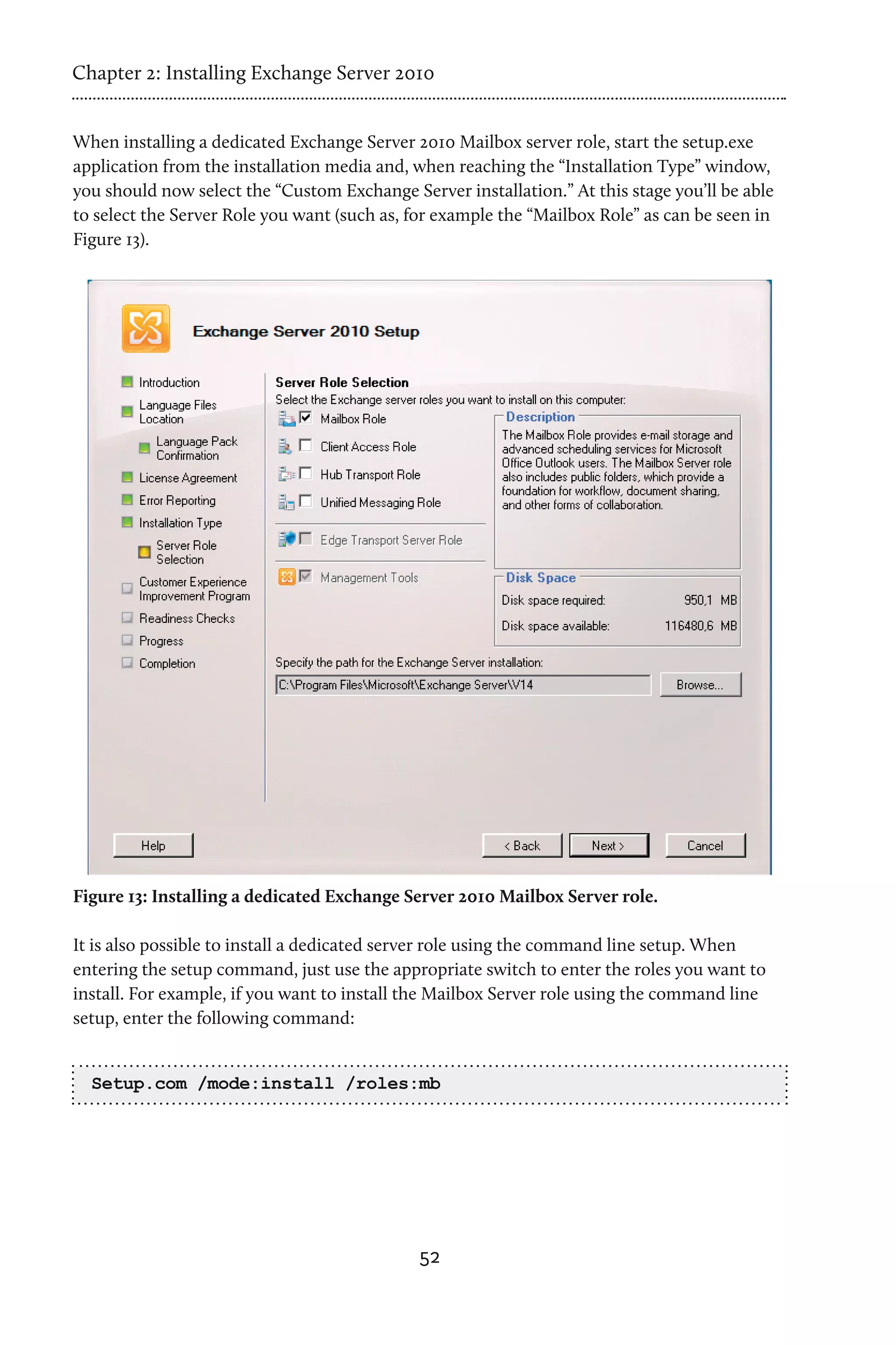 Chapter 2: Installing Exchange Server 2010


When installing a dedicated Exchange Server 2010 Mailbox server role, start the setup.exe
application from the installation media and, when reaching the “Installation Type” window,
you should now select the “Custom Exchange Server installation.” At this stage you’ll be able
to select the Server Role you want (such as, for example the “Mailbox Role” as can be seen in
Figure 13).




Figure 13: Installing a dedicated Exchange Server 2010 Mailbox Server role.

It is also possible to install a dedicated server role using the command line setup. When
entering the setup command, just use the appropriate switch to enter the roles you want to
install. For example, if you want to install the Mailbox Server role using the command line
setup, enter the following command:


  Setup.com /mode:install /roles:mb




                                              52
 