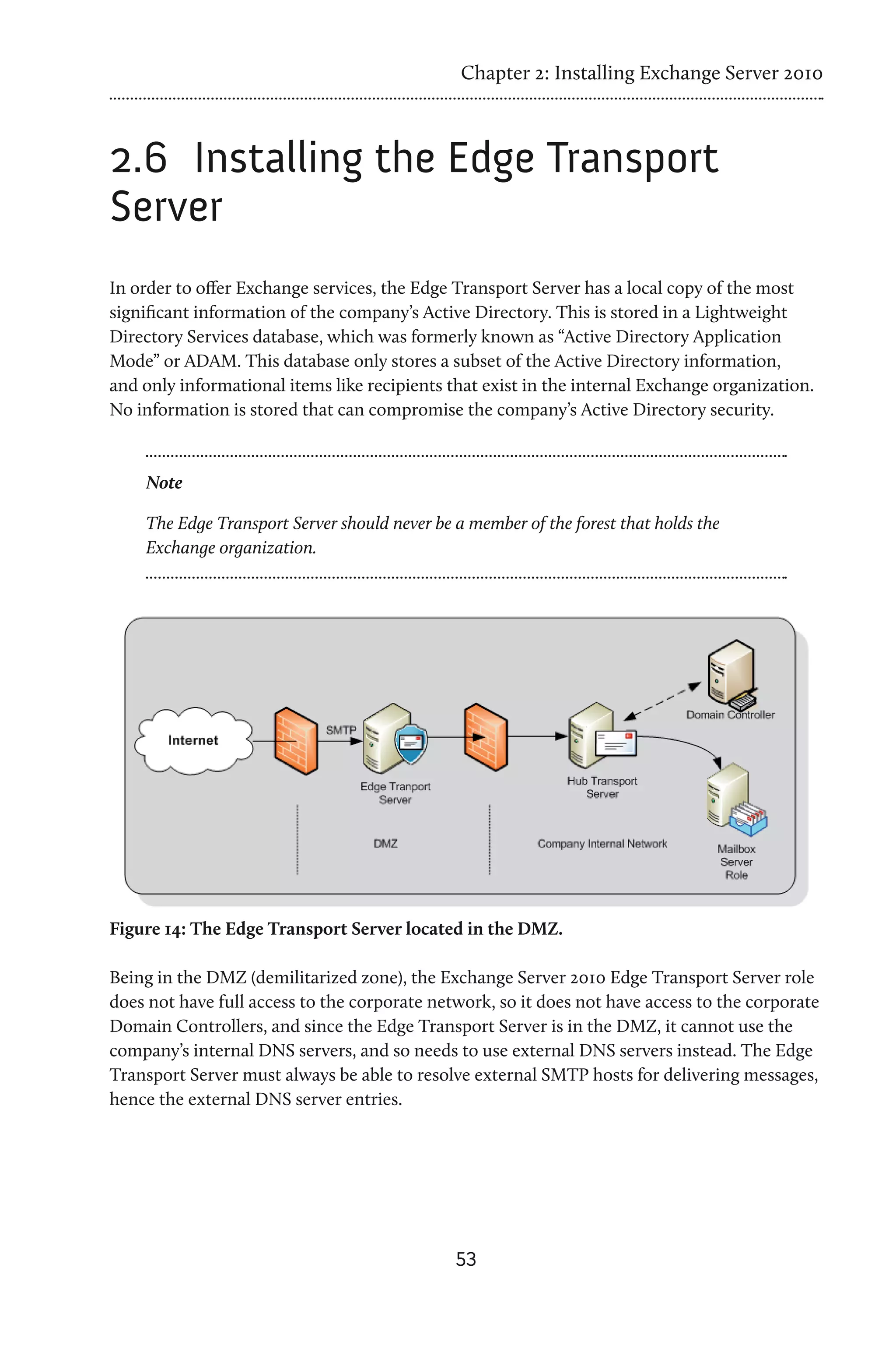 Chapter 2: Installing Exchange Server 2010



2.6	 Installing the Edge Transport
Server
In order to offer Exchange services, the Edge Transport Server has a local copy of the most
significant information of the company’s Active Directory. This is stored in a Lightweight
Directory Services database, which was formerly known as “Active Directory Application
Mode” or ADAM. This database only stores a subset of the Active Directory information,
and only informational items like recipients that exist in the internal Exchange organization.
No information is stored that can compromise the company’s Active Directory security.



    Note

    The Edge Transport Server should never be a member of the forest that holds the
    Exchange organization.




Figure 14: The Edge Transport Server located in the DMZ.

Being in the DMZ (demilitarized zone), the Exchange Server 2010 Edge Transport Server role
does not have full access to the corporate network, so it does not have access to the corporate
Domain Controllers, and since the Edge Transport Server is in the DMZ, it cannot use the
company’s internal DNS servers, and so needs to use external DNS servers instead. The Edge
Transport Server must always be able to resolve external SMTP hosts for delivering messages,
hence the external DNS server entries.




                                              53
 