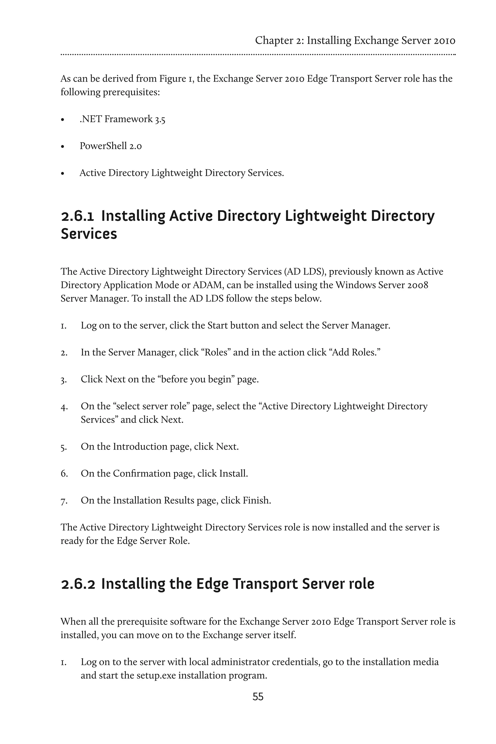 Chapter 2: Installing Exchange Server 2010


As can be derived from Figure 1, the Exchange Server 2010 Edge Transport Server role has the
following prerequisites:

•	    .NET Framework 3.5

•	    PowerShell 2.0

•	    Active Directory Lightweight Directory Services.



2.6.1 	Installing Active Directory Lightweight Directory
Services

The Active Directory Lightweight Directory Services (AD LDS), previously known as Active
Directory Application Mode or ADAM, can be installed using the Windows Server 2008
Server Manager. To install the AD LDS follow the steps below.

1.	   Log on to the server, click the Start button and select the Server Manager.

2.	   In the Server Manager, click “Roles” and in the action click “Add Roles.”

3.	   Click Next on the “before you begin” page.

4.	   On the “select server role” page, select the “Active Directory Lightweight Directory
      Services” and click Next.

5.	   On the Introduction page, click Next.

6.	   On the Confirmation page, click Install.

7.	   On the Installation Results page, click Finish.

The Active Directory Lightweight Directory Services role is now installed and the server is
ready for the Edge Server Role.



2.6.2 	Installing the Edge Transport Server role

When all the prerequisite software for the Exchange Server 2010 Edge Transport Server role is
installed, you can move on to the Exchange server itself.

1.	   Log on to the server with local administrator credentials, go to the installation media
      and start the setup.exe installation program.
                                                 55
 