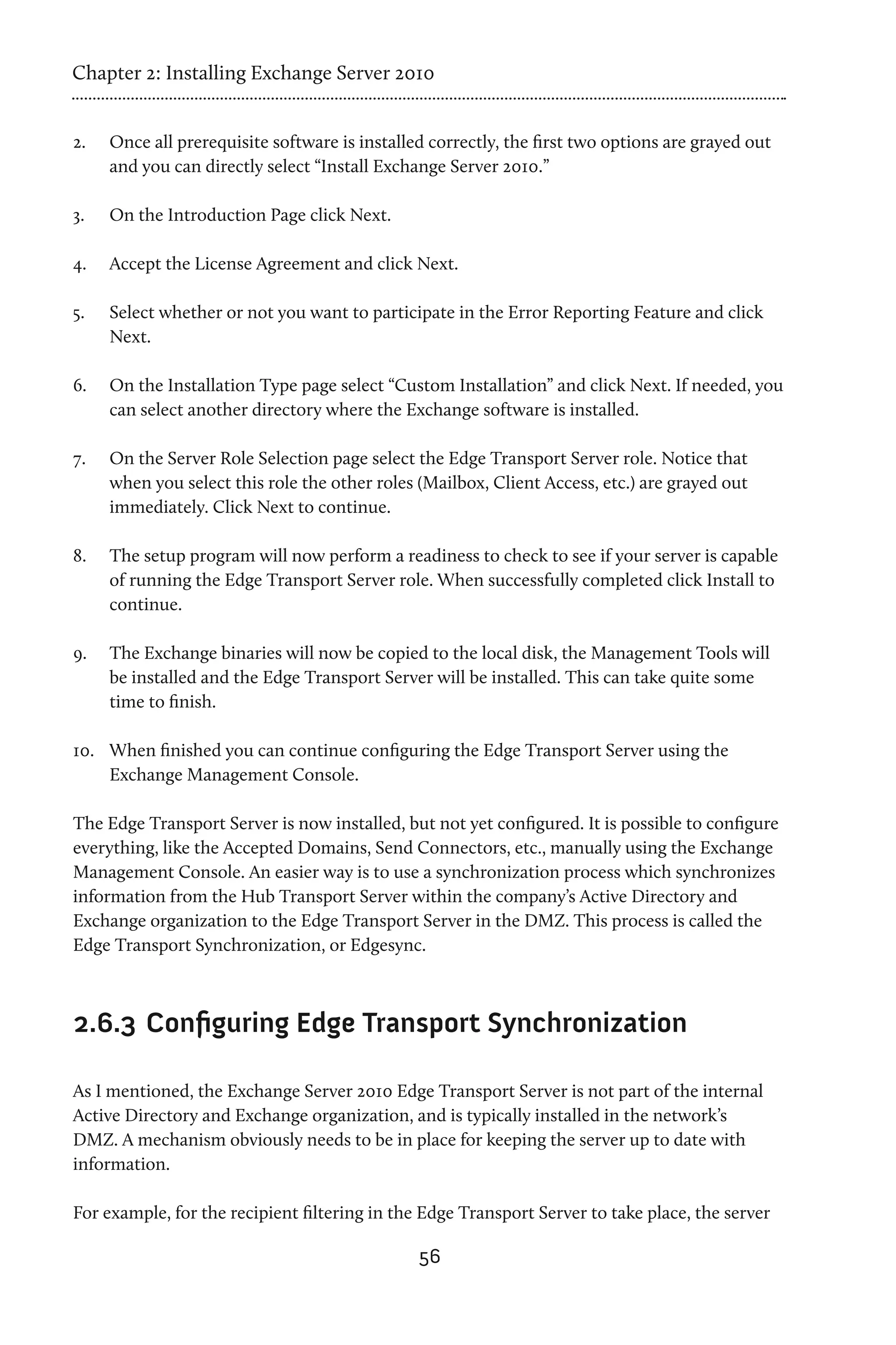 Chapter 2: Installing Exchange Server 2010


2.	   Once all prerequisite software is installed correctly, the first two options are grayed out
      and you can directly select “Install Exchange Server 2010.”

3.	   On the Introduction Page click Next.

4.	   Accept the License Agreement and click Next.

5.	   Select whether or not you want to participate in the Error Reporting Feature and click
      Next.

6.	   On the Installation Type page select “Custom Installation” and click Next. If needed, you
      can select another directory where the Exchange software is installed.

7.	   On the Server Role Selection page select the Edge Transport Server role. Notice that
      when you select this role the other roles (Mailbox, Client Access, etc.) are grayed out
      immediately. Click Next to continue.

8.	   The setup program will now perform a readiness to check to see if your server is capable
      of running the Edge Transport Server role. When successfully completed click Install to
      continue.

9.	   The Exchange binaries will now be copied to the local disk, the Management Tools will
      be installed and the Edge Transport Server will be installed. This can take quite some
      time to finish.

10.	 When finished you can continue configuring the Edge Transport Server using the
     Exchange Management Console.

The Edge Transport Server is now installed, but not yet configured. It is possible to configure
everything, like the Accepted Domains, Send Connectors, etc., manually using the Exchange
Management Console. An easier way is to use a synchronization process which synchronizes
information from the Hub Transport Server within the company’s Active Directory and
Exchange organization to the Edge Transport Server in the DMZ. This process is called the
Edge Transport Synchronization, or Edgesync.



2.6.3 	Configuring Edge Transport Synchronization

As I mentioned, the Exchange Server 2010 Edge Transport Server is not part of the internal
Active Directory and Exchange organization, and is typically installed in the network’s
DMZ. A mechanism obviously needs to be in place for keeping the server up to date with
information.

For example, for the recipient filtering in the Edge Transport Server to take place, the server

                                                56
 