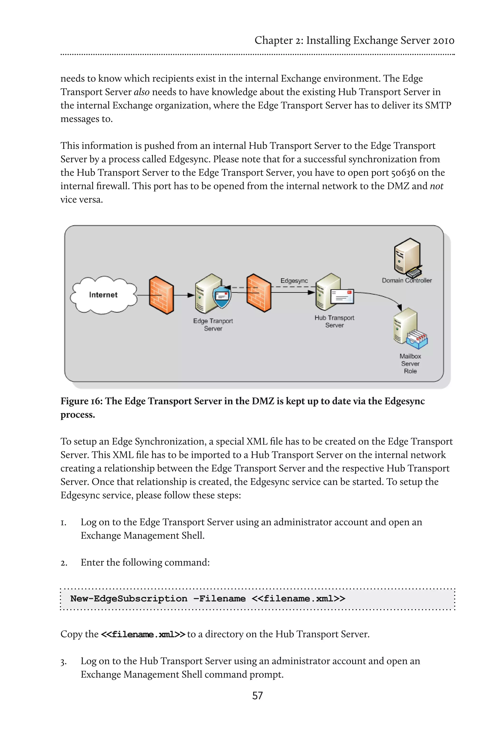 Chapter 2: Installing Exchange Server 2010


needs to know which recipients exist in the internal Exchange environment. The Edge
Transport Server also needs to have knowledge about the existing Hub Transport Server in
the internal Exchange organization, where the Edge Transport Server has to deliver its SMTP
messages to.

This information is pushed from an internal Hub Transport Server to the Edge Transport
Server by a process called Edgesync. Please note that for a successful synchronization from
the Hub Transport Server to the Edge Transport Server, you have to open port 50636 on the
internal firewall. This port has to be opened from the internal network to the DMZ and not
vice versa.




Figure 16: The Edge Transport Server in the DMZ is kept up to date via the Edgesync
process.

To setup an Edge Synchronization, a special XML file has to be created on the Edge Transport
Server. This XML file has to be imported to a Hub Transport Server on the internal network
creating a relationship between the Edge Transport Server and the respective Hub Transport
Server. Once that relationship is created, the Edgesync service can be started. To setup the
Edgesync service, please follow these steps:

1.	    Log on to the Edge Transport Server using an administrator account and open an
       Exchange Management Shell.

2.	    Enter the following command:


      New-EdgeSubscription –Filename <<filename.xml>>


Copy the <<filename.xml>> to a directory on the Hub Transport Server.

3.	    Log on to the Hub Transport Server using an administrator account and open an
       Exchange Management Shell command prompt.
                                              57
 