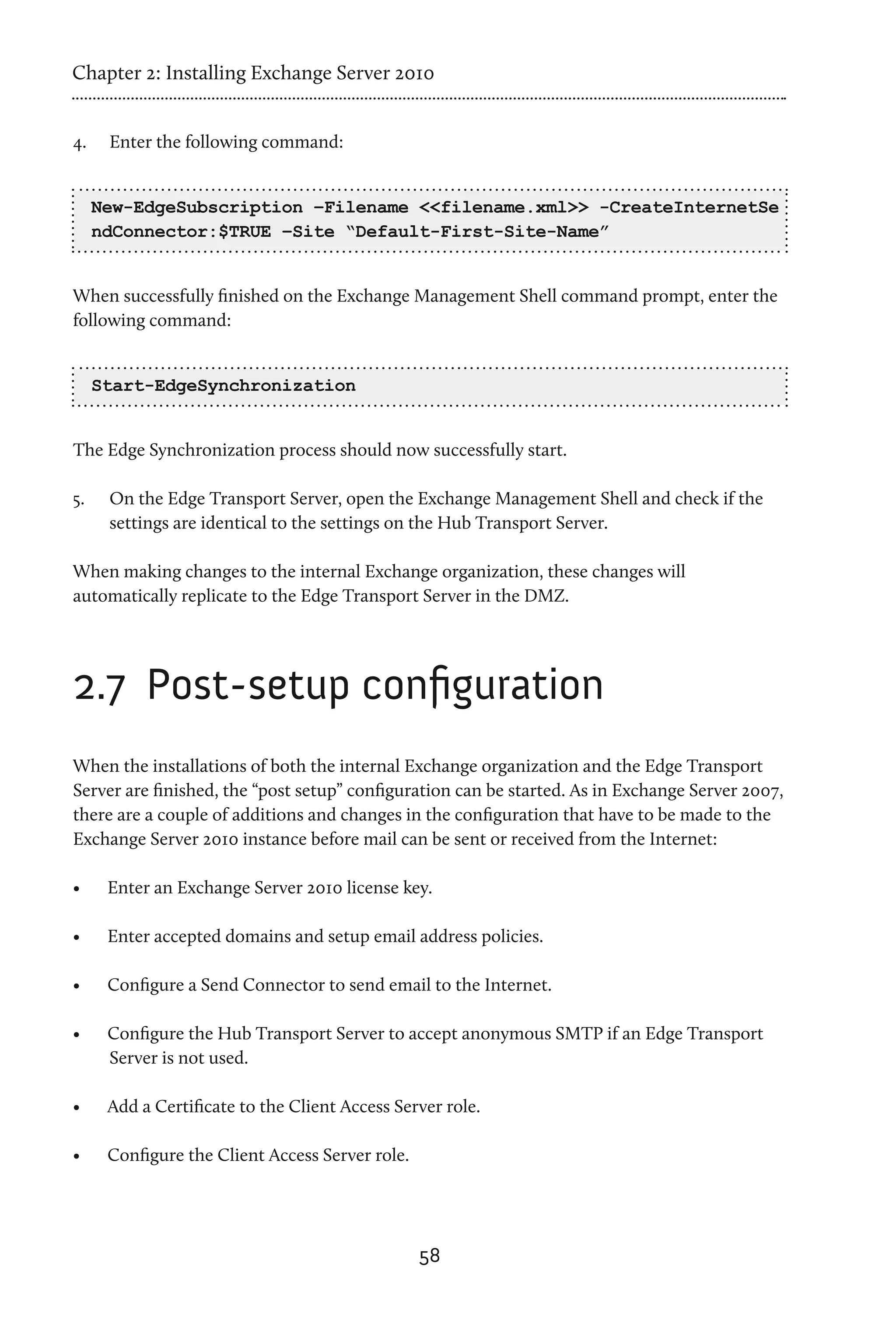 Chapter 2: Installing Exchange Server 2010


4.	    Enter the following command:


      New-EdgeSubscription –Filename <<filename.xml>> -CreateInternetSe
      ndConnector:$TRUE –Site “Default-First-Site-Name”


When successfully finished on the Exchange Management Shell command prompt, enter the
following command:


      Start-EdgeSynchronization


The Edge Synchronization process should now successfully start.

5.	    On the Edge Transport Server, open the Exchange Management Shell and check if the
       settings are identical to the settings on the Hub Transport Server.

When making changes to the internal Exchange organization, these changes will
automatically replicate to the Edge Transport Server in the DMZ.




2.7 	Post-setup configuration
When the installations of both the internal Exchange organization and the Edge Transport
Server are finished, the “post setup” configuration can be started. As in Exchange Server 2007,
there are a couple of additions and changes in the configuration that have to be made to the
Exchange Server 2010 instance before mail can be sent or received from the Internet:

•	     Enter an Exchange Server 2010 license key.

•	     Enter accepted domains and setup email address policies.

•	     Configure a Send Connector to send email to the Internet.

•	     Configure the Hub Transport Server to accept anonymous SMTP if an Edge Transport
       Server is not used.

•	     Add a Certificate to the Client Access Server role.

•	     Configure the Client Access Server role.




                                                  58
 