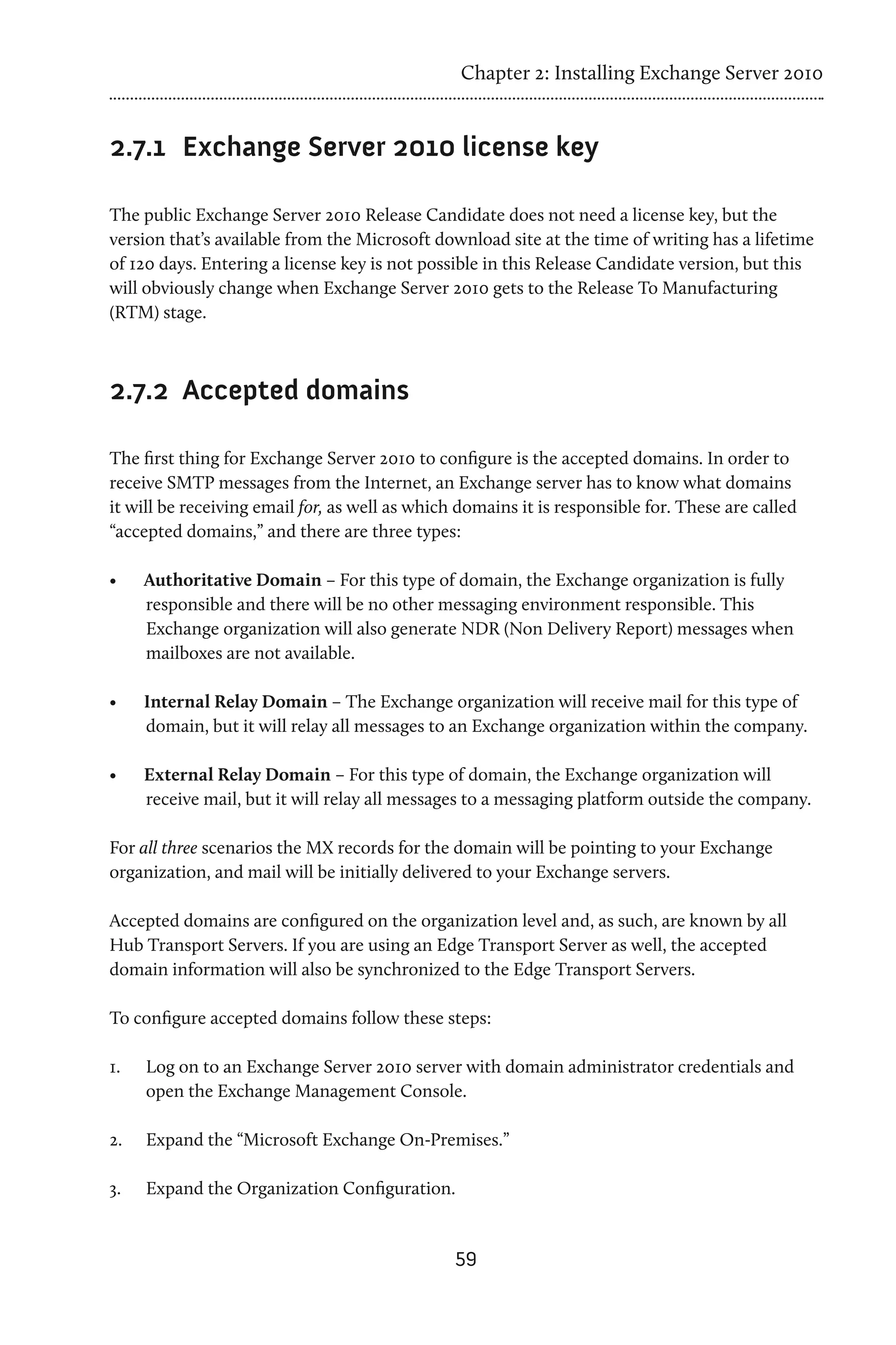 Chapter 2: Installing Exchange Server 2010


2.7.1 	 Exchange Server 2010 license key

The public Exchange Server 2010 Release Candidate does not need a license key, but the
version that’s available from the Microsoft download site at the time of writing has a lifetime
of 120 days. Entering a license key is not possible in this Release Candidate version, but this
will obviously change when Exchange Server 2010 gets to the Release To Manufacturing
(RTM) stage.



2.7.2 	Accepted domains

The first thing for Exchange Server 2010 to configure is the accepted domains. In order to
receive SMTP messages from the Internet, an Exchange server has to know what domains
it will be receiving email for, as well as which domains it is responsible for. These are called
“accepted domains,” and there are three types:

•	    Authoritative Domain – For this type of domain, the Exchange organization is fully
      responsible and there will be no other messaging environment responsible. This
      Exchange organization will also generate NDR (Non Delivery Report) messages when
      mailboxes are not available.

•	    Internal Relay Domain – The Exchange organization will receive mail for this type of
      domain, but it will relay all messages to an Exchange organization within the company.

•	    External Relay Domain – For this type of domain, the Exchange organization will
      receive mail, but it will relay all messages to a messaging platform outside the company.

For all three scenarios the MX records for the domain will be pointing to your Exchange
organization, and mail will be initially delivered to your Exchange servers.

Accepted domains are configured on the organization level and, as such, are known by all
Hub Transport Servers. If you are using an Edge Transport Server as well, the accepted
domain information will also be synchronized to the Edge Transport Servers.

To configure accepted domains follow these steps:

1.	   Log on to an Exchange Server 2010 server with domain administrator credentials and
      open the Exchange Management Console.

2.	   Expand the “Microsoft Exchange On-Premises.”

3.	   Expand the Organization Configuration.


                                                59
 