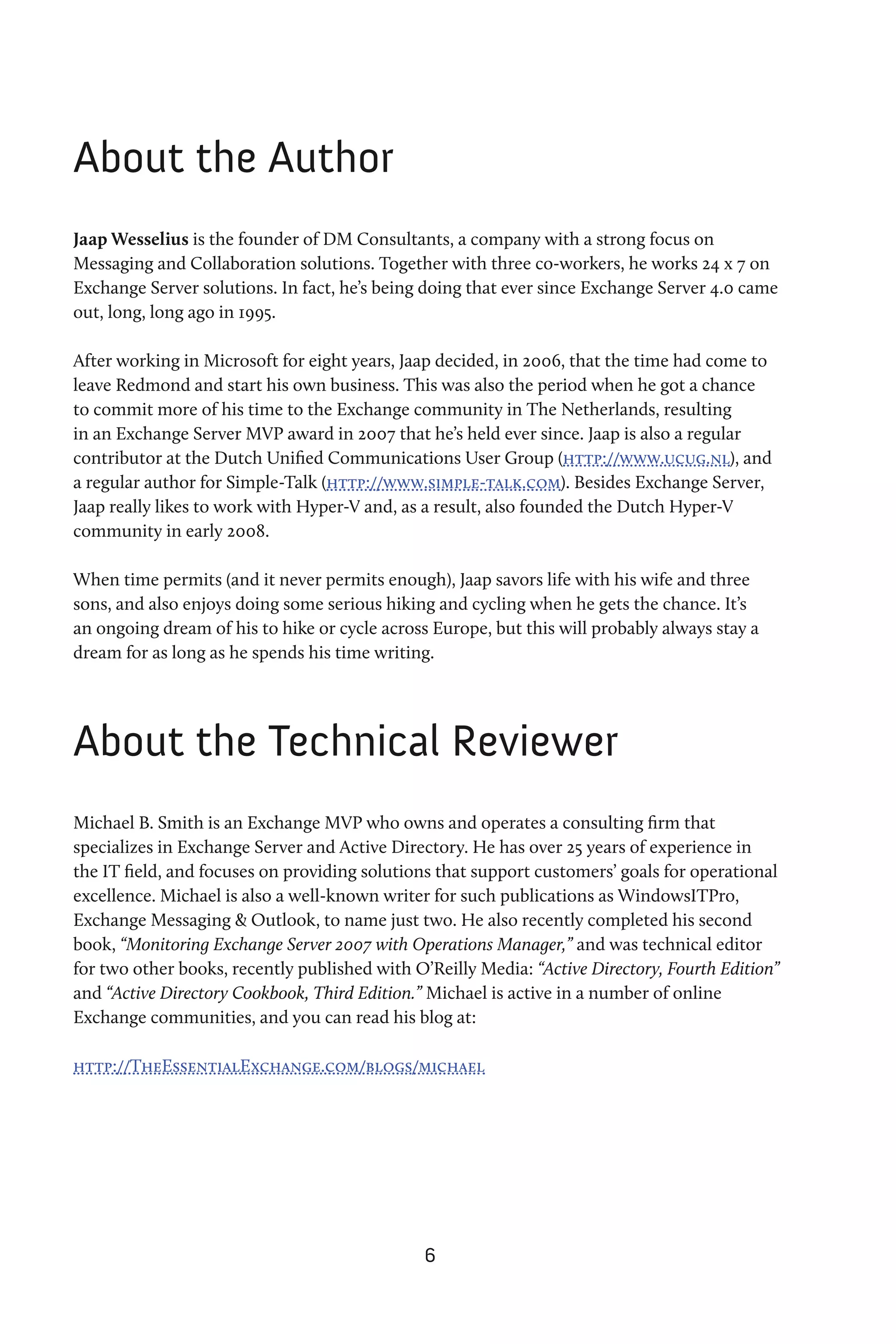 About the Author
Jaap Wesselius is the founder of DM Consultants, a company with a strong focus on
Messaging and Collaboration solutions. Together with three co-workers, he works 24 x 7 on
Exchange Server solutions. In fact, he’s being doing that ever since Exchange Server 4.0 came
out, long, long ago in 1995.

After working in Microsoft for eight years, Jaap decided, in 2006, that the time had come to
leave Redmond and start his own business. This was also the period when he got a chance
to commit more of his time to the Exchange community in The Netherlands, resulting
in an Exchange Server MVP award in 2007 that he’s held ever since. Jaap is also a regular
contributor at the Dutch Unified Communications User Group (http://www.ucug.nl), and
a regular author for Simple-Talk (http://www.simple-talk.com). Besides Exchange Server,
Jaap really likes to work with Hyper-V and, as a result, also founded the Dutch Hyper-V
community in early 2008.

When time permits (and it never permits enough), Jaap savors life with his wife and three
sons, and also enjoys doing some serious hiking and cycling when he gets the chance. It’s
an ongoing dream of his to hike or cycle across Europe, but this will probably always stay a
dream for as long as he spends his time writing.




About the Technical Reviewer
Michael B. Smith is an Exchange MVP who owns and operates a consulting firm that
specializes in Exchange Server and Active Directory. He has over 25 years of experience in
the IT field, and focuses on providing solutions that support customers’ goals for operational
excellence. Michael is also a well-known writer for such publications as WindowsITPro,
Exchange Messaging & Outlook, to name just two. He also recently completed his second
book, “Monitoring Exchange Server 2007 with Operations Manager,” and was technical editor
for two other books, recently published with O’Reilly Media: “Active Directory, Fourth Edition”
and “Active Directory Cookbook, Third Edition.” Michael is active in a number of online
Exchange communities, and you can read his blog at:

http://TheEssentialExchange.com/blogs/michael




                                               6
 
