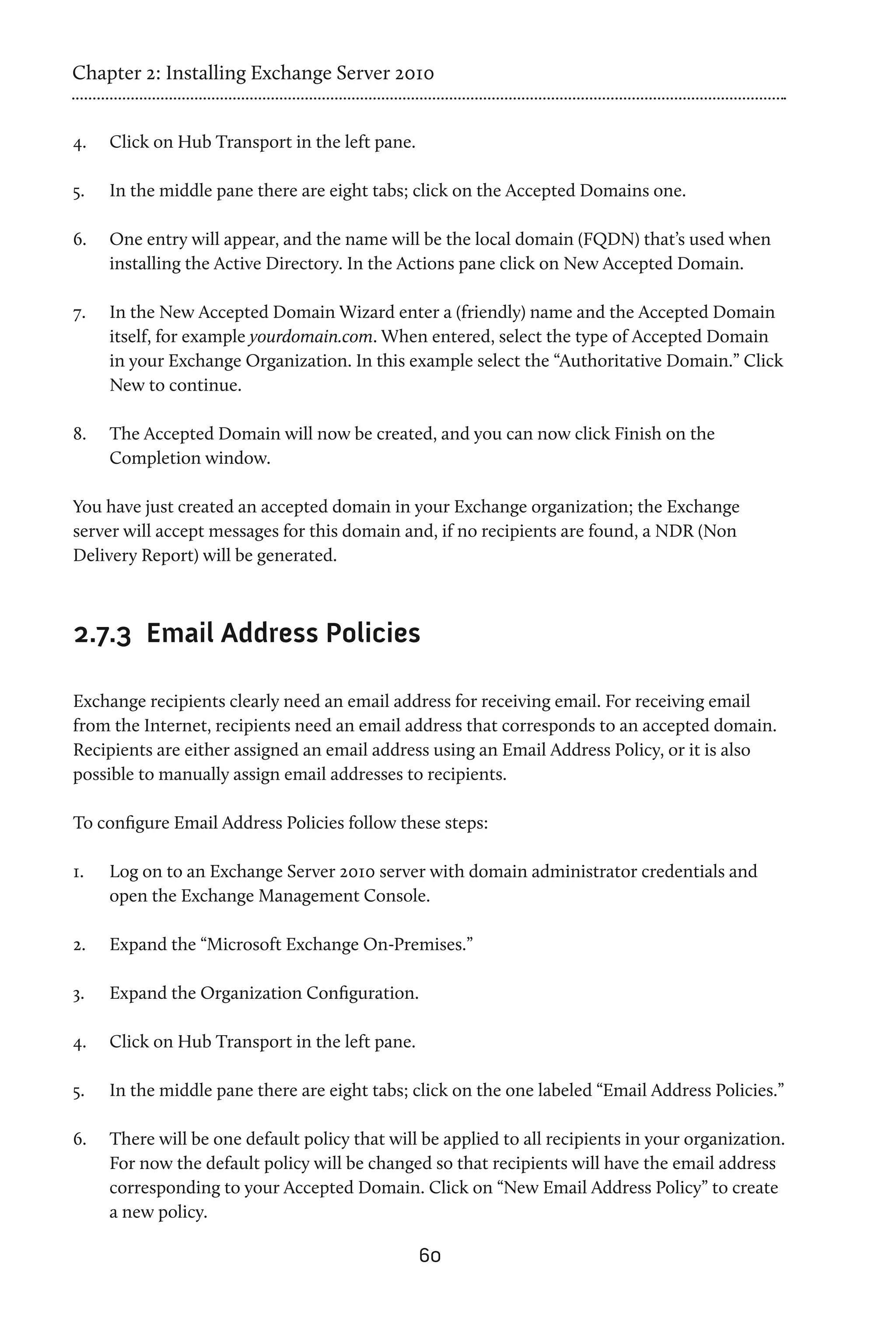 Chapter 2: Installing Exchange Server 2010


4.	   Click on Hub Transport in the left pane.

5.	   In the middle pane there are eight tabs; click on the Accepted Domains one.

6.	   One entry will appear, and the name will be the local domain (FQDN) that’s used when
      installing the Active Directory. In the Actions pane click on New Accepted Domain.

7.	   In the New Accepted Domain Wizard enter a (friendly) name and the Accepted Domain
      itself, for example yourdomain.com. When entered, select the type of Accepted Domain
      in your Exchange Organization. In this example select the “Authoritative Domain.” Click
      New to continue.

8.	   The Accepted Domain will now be created, and you can now click Finish on the
      Completion window.

You have just created an accepted domain in your Exchange organization; the Exchange
server will accept messages for this domain and, if no recipients are found, a NDR (Non
Delivery Report) will be generated.



2.7.3 	Email Address Policies

Exchange recipients clearly need an email address for receiving email. For receiving email
from the Internet, recipients need an email address that corresponds to an accepted domain.
Recipients are either assigned an email address using an Email Address Policy, or it is also
possible to manually assign email addresses to recipients.

To configure Email Address Policies follow these steps:

1.	   Log on to an Exchange Server 2010 server with domain administrator credentials and
      open the Exchange Management Console.

2.	   Expand the “Microsoft Exchange On-Premises.”

3.	   Expand the Organization Configuration.

4.	   Click on Hub Transport in the left pane.

5.	   In the middle pane there are eight tabs; click on the one labeled “Email Address Policies.”

6.	   There will be one default policy that will be applied to all recipients in your organization.
      For now the default policy will be changed so that recipients will have the email address
      corresponding to your Accepted Domain. Click on “New Email Address Policy” to create
      a new policy.

                                                 60
 