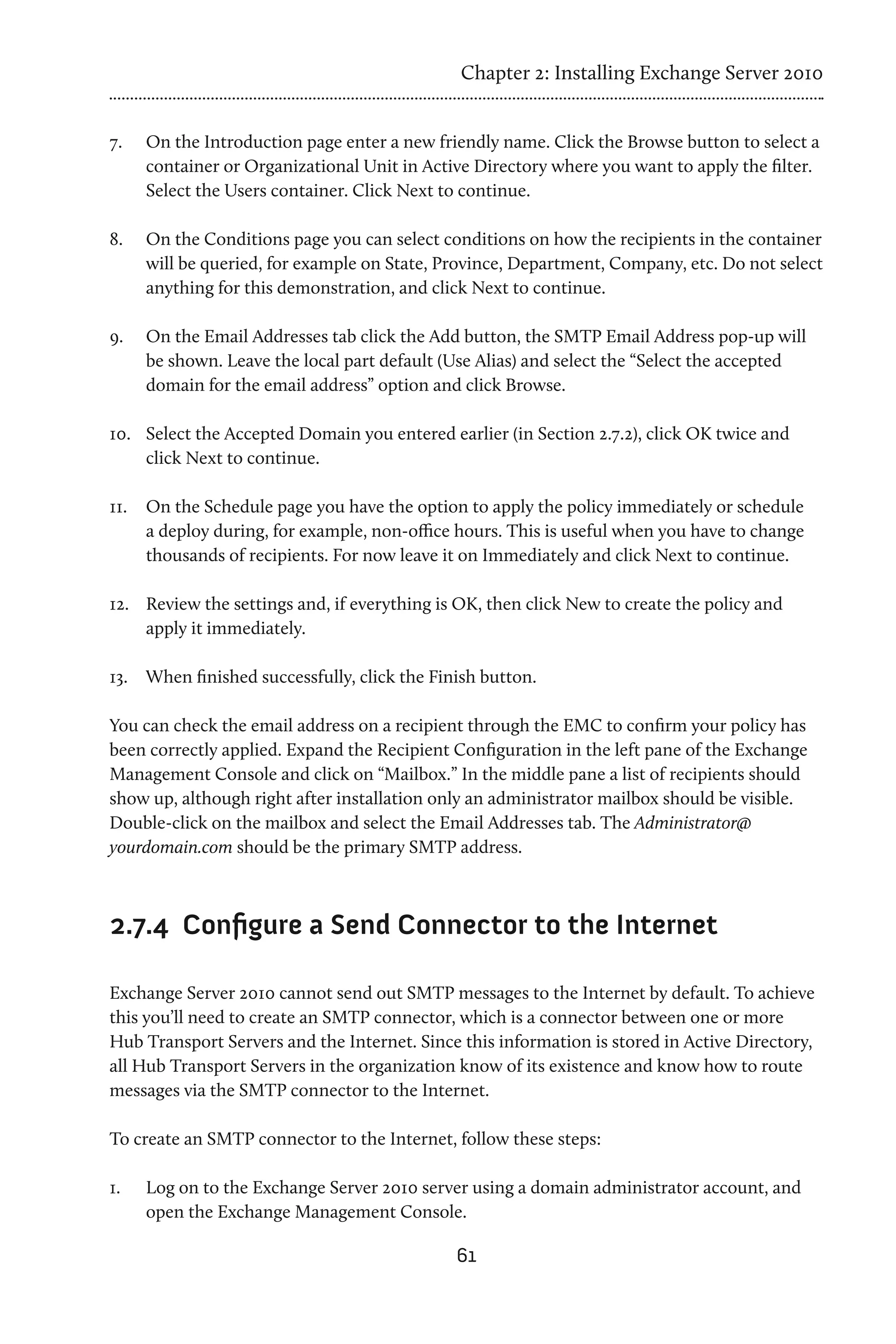 Chapter 2: Installing Exchange Server 2010


7.	   On the Introduction page enter a new friendly name. Click the Browse button to select a
      container or Organizational Unit in Active Directory where you want to apply the filter.
      Select the Users container. Click Next to continue.

8.	   On the Conditions page you can select conditions on how the recipients in the container
      will be queried, for example on State, Province, Department, Company, etc. Do not select
      anything for this demonstration, and click Next to continue.

9.	   On the Email Addresses tab click the Add button, the SMTP Email Address pop-up will
      be shown. Leave the local part default (Use Alias) and select the “Select the accepted
      domain for the email address” option and click Browse.

10.	 Select the Accepted Domain you entered earlier (in Section 2.7.2), click OK twice and
     click Next to continue.

11.	 On the Schedule page you have the option to apply the policy immediately or schedule
     a deploy during, for example, non-office hours. This is useful when you have to change
     thousands of recipients. For now leave it on Immediately and click Next to continue.

12.	 Review the settings and, if everything is OK, then click New to create the policy and
     apply it immediately.

13.	 When finished successfully, click the Finish button.

You can check the email address on a recipient through the EMC to confirm your policy has
been correctly applied. Expand the Recipient Configuration in the left pane of the Exchange
Management Console and click on “Mailbox.” In the middle pane a list of recipients should
show up, although right after installation only an administrator mailbox should be visible.
Double-click on the mailbox and select the Email Addresses tab. The Administrator@
yourdomain.com should be the primary SMTP address.



2.7.4 	Configure a Send Connector to the Internet

Exchange Server 2010 cannot send out SMTP messages to the Internet by default. To achieve
this you’ll need to create an SMTP connector, which is a connector between one or more
Hub Transport Servers and the Internet. Since this information is stored in Active Directory,
all Hub Transport Servers in the organization know of its existence and know how to route
messages via the SMTP connector to the Internet.

To create an SMTP connector to the Internet, follow these steps:

1.	   Log on to the Exchange Server 2010 server using a domain administrator account, and
      open the Exchange Management Console.

                                              61
 