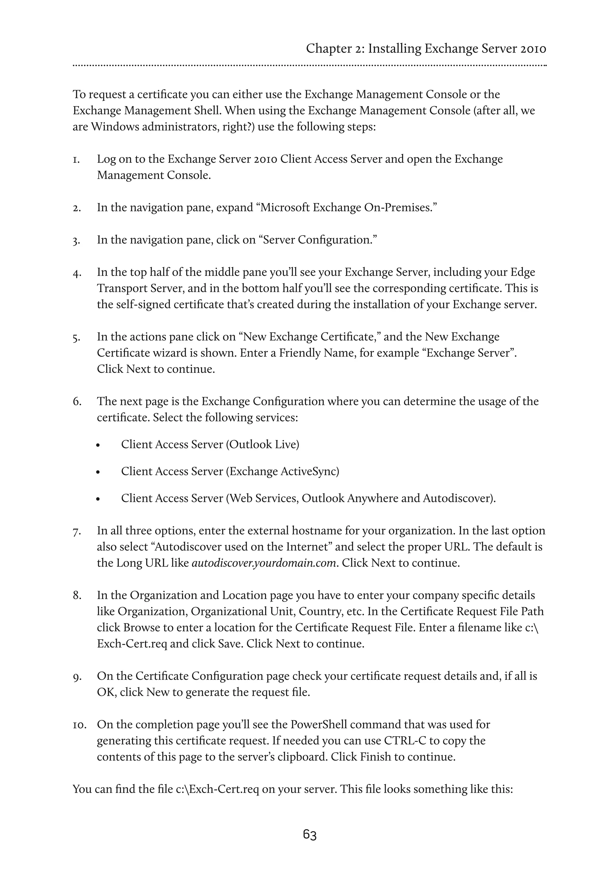 Chapter 2: Installing Exchange Server 2010


To request a certificate you can either use the Exchange Management Console or the
Exchange Management Shell. When using the Exchange Management Console (after all, we
are Windows administrators, right?) use the following steps:

1.	   Log on to the Exchange Server 2010 Client Access Server and open the Exchange
      Management Console.

2.	   In the navigation pane, expand “Microsoft Exchange On-Premises.”

3.	   In the navigation pane, click on “Server Configuration.”

4.	   In the top half of the middle pane you’ll see your Exchange Server, including your Edge
      Transport Server, and in the bottom half you’ll see the corresponding certificate. This is
      the self-signed certificate that’s created during the installation of your Exchange server.

5.	   In the actions pane click on “New Exchange Certificate,” and the New Exchange
      Certificate wizard is shown. Enter a Friendly Name, for example “Exchange Server”.
      Click Next to continue.

6.	   The next page is the Exchange Configuration where you can determine the usage of the
      certificate. Select the following services:

      •	   Client Access Server (Outlook Live)

      •	   Client Access Server (Exchange ActiveSync)

      •	   Client Access Server (Web Services, Outlook Anywhere and Autodiscover).

7.	   In all three options, enter the external hostname for your organization. In the last option
      also select “Autodiscover used on the Internet” and select the proper URL. The default is
      the Long URL like autodiscover.yourdomain.com. Click Next to continue.

8.	   In the Organization and Location page you have to enter your company specific details
      like Organization, Organizational Unit, Country, etc. In the Certificate Request File Path
      click Browse to enter a location for the Certificate Request File. Enter a filename like c:
      Exch-Cert.req and click Save. Click Next to continue.

9.	   On the Certificate Configuration page check your certificate request details and, if all is
      OK, click New to generate the request file.

10.	 On the completion page you’ll see the PowerShell command that was used for
     generating this certificate request. If needed you can use CTRL-C to copy the
     contents of this page to the server’s clipboard. Click Finish to continue.

You can find the file c:Exch-Cert.req on your server. This file looks something like this:


                                                 63
 