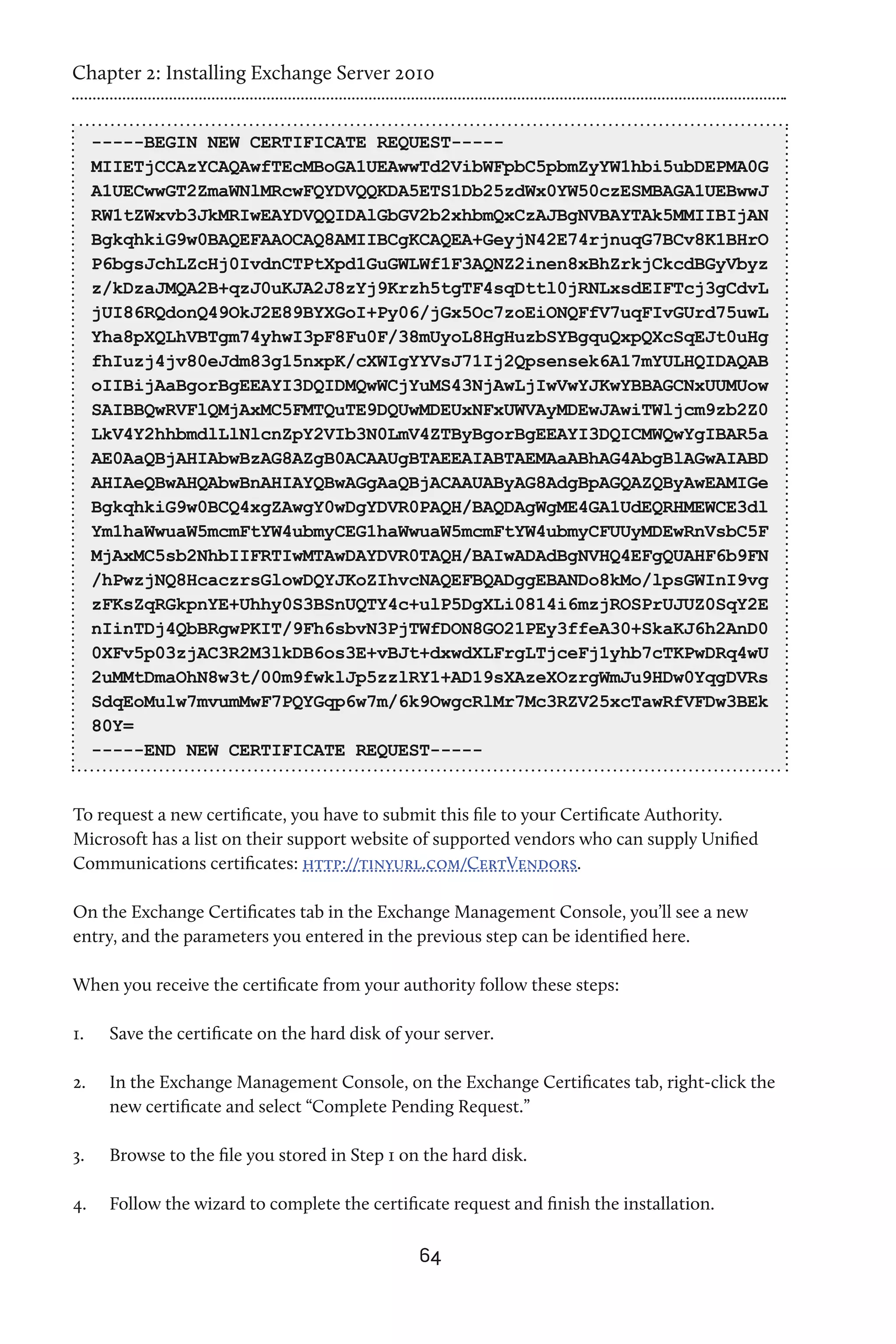 Chapter 2: Installing Exchange Server 2010


      -----BEGIN NEW CERTIFICATE REQUEST-----
      MIIETjCCAzYCAQAwfTEcMBoGA1UEAwwTd2VibWFpbC5pbmZyYW1hbi5ubDEPMA0G
      A1UECwwGT2ZmaWNlMRcwFQYDVQQKDA5ETS1Db25zdWx0YW50czESMBAGA1UEBwwJ
      RW1tZWxvb3JkMRIwEAYDVQQIDAlGbGV2b2xhbmQxCzAJBgNVBAYTAk5MMIIBIjAN
      BgkqhkiG9w0BAQEFAAOCAQ8AMIIBCgKCAQEA+GeyjN42E74rjnuqG7BCv8K1BHrO
      P6bgsJchLZcHj0IvdnCTPtXpd1GuGWLWf1F3AQNZ2inen8xBhZrkjCkcdBGyVbyz
      z/kDzaJMQA2B+qzJ0uKJA2J8zYj9Krzh5tgTF4sqDttl0jRNLxsdEIFTcj3gCdvL
      jUI86RQdonQ49OkJ2E89BYXGoI+Py06/jGx5Oc7zoEiONQFfV7uqFIvGUrd75uwL
      Yha8pXQLhVBTgm74yhwI3pF8Fu0F/38mUyoL8HgHuzbSYBgquQxpQXcSqEJt0uHg
      fhIuzj4jv80eJdm83g15nxpK/cXWIgYYVsJ71Ij2Qpsensek6A17mYULHQIDAQAB
      oIIBijAaBgorBgEEAYI3DQIDMQwWCjYuMS43NjAwLjIwVwYJKwYBBAGCNxUUMUow
      SAIBBQwRVFlQMjAxMC5FMTQuTE9DQUwMDEUxNFxUWVAyMDEwJAwiTWljcm9zb2Z0
      LkV4Y2hhbmdlLlNlcnZpY2VIb3N0LmV4ZTByBgorBgEEAYI3DQICMWQwYgIBAR5a
      AE0AaQBjAHIAbwBzAG8AZgB0ACAAUgBTAEEAIABTAEMAaABhAG4AbgBlAGwAIABD
      AHIAeQBwAHQAbwBnAHIAYQBwAGgAaQBjACAAUAByAG8AdgBpAGQAZQByAwEAMIGe
      BgkqhkiG9w0BCQ4xgZAwgY0wDgYDVR0PAQH/BAQDAgWgME4GA1UdEQRHMEWCE3dl
      Ym1haWwuaW5mcmFtYW4ubmyCEG1haWwuaW5mcmFtYW4ubmyCFUUyMDEwRnVsbC5F
      MjAxMC5sb2NhbIIFRTIwMTAwDAYDVR0TAQH/BAIwADAdBgNVHQ4EFgQUAHF6b9FN
      /hPwzjNQ8HcaczrsGlowDQYJKoZIhvcNAQEFBQADggEBANDo8kMo/lpsGWInI9vg
      zFKsZqRGkpnYE+Uhhy0S3BSnUQTY4c+ulP5DgXLi0814i6mzjROSPrUJUZ0SqY2E
      nIinTDj4QbBRgwPKIT/9Fh6sbvN3PjTWfDON8GO21PEy3ffeA30+SkaKJ6h2AnD0
      0XFv5p03zjAC3R2M3lkDB6os3E+vBJt+dxwdXLFrgLTjceFj1yhb7cTKPwDRq4wU
      2uMMtDmaOhN8w3t/00m9fwklJp5zzlRY1+AD19sXAzeXOzrgWmJu9HDw0YqgDVRs
      SdqEoMulw7mvumMwF7PQYGqp6w7m/6k9OwgcRlMr7Mc3RZV25xcTawRfVFDw3BEk
      80Y=
      -----END NEW CERTIFICATE REQUEST-----


To request a new certificate, you have to submit this file to your Certificate Authority.
Microsoft has a list on their support website of supported vendors who can supply Unified
Communications certificates: http://tinyurl.com/CertVendors.

On the Exchange Certificates tab in the Exchange Management Console, you’ll see a new
entry, and the parameters you entered in the previous step can be identified here.

When you receive the certificate from your authority follow these steps:

1.	    Save the certificate on the hard disk of your server.

2.	    In the Exchange Management Console, on the Exchange Certificates tab, right-click the
       new certificate and select “Complete Pending Request.”

3.	    Browse to the file you stored in Step 1 on the hard disk.

4.	    Follow the wizard to complete the certificate request and finish the installation.

                                                 64
 