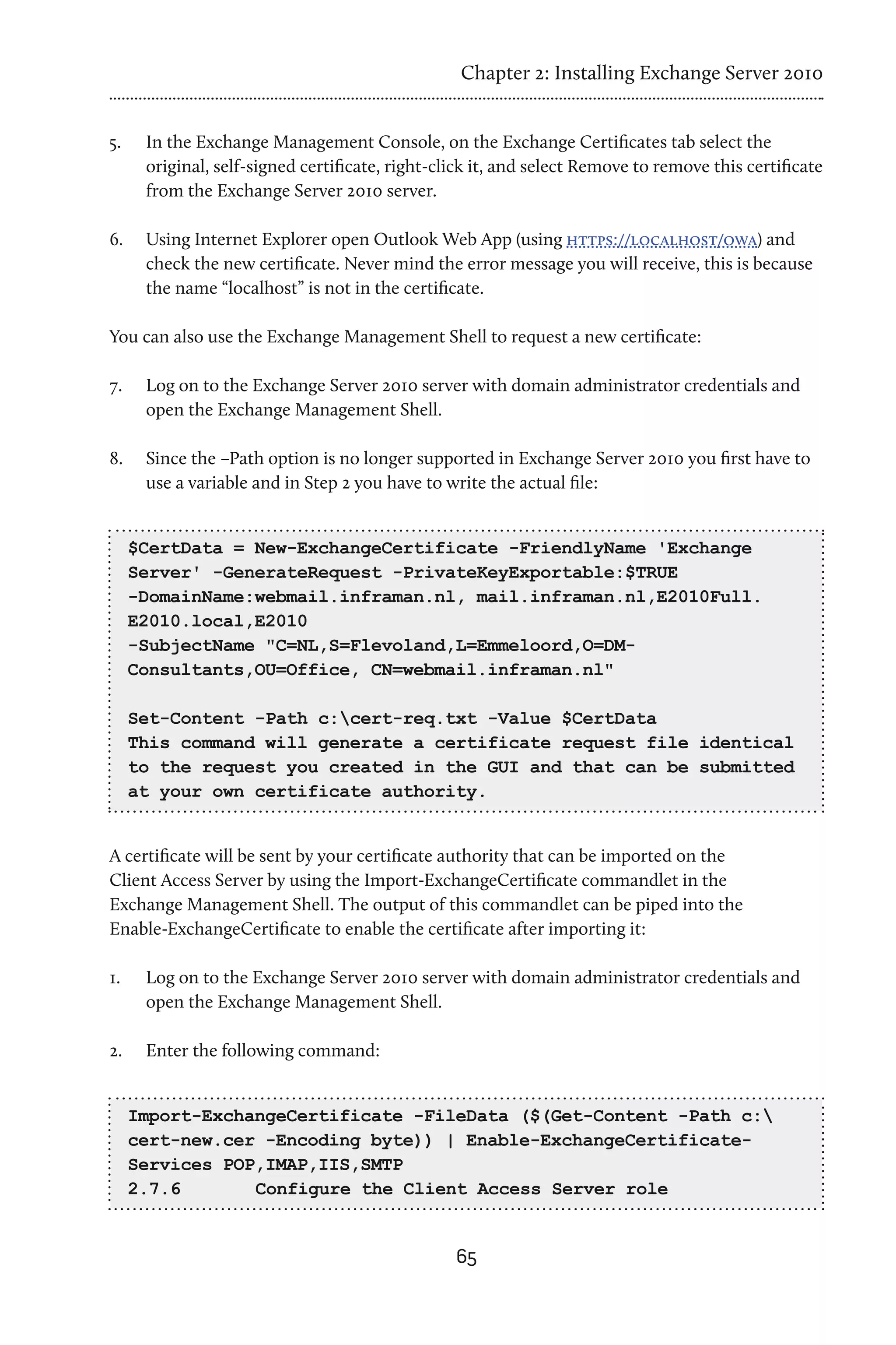 Chapter 2: Installing Exchange Server 2010


5.	    In the Exchange Management Console, on the Exchange Certificates tab select the
       original, self-signed certificate, right-click it, and select Remove to remove this certificate
       from the Exchange Server 2010 server.

6.	    Using Internet Explorer open Outlook Web App (using https://localhost/owa) and
       check the new certificate. Never mind the error message you will receive, this is because
       the name “localhost” is not in the certificate.

You can also use the Exchange Management Shell to request a new certificate:

7.	    Log on to the Exchange Server 2010 server with domain administrator credentials and
       open the Exchange Management Shell.

8.	    Since the –Path option is no longer supported in Exchange Server 2010 you first have to
       use a variable and in Step 2 you have to write the actual file:


      $CertData = New-ExchangeCertificate -FriendlyName 'Exchange
      Server' -GenerateRequest -PrivateKeyExportable:$TRUE
      -DomainName:webmail.inframan.nl, mail.inframan.nl,E2010Full.
      E2010.local,E2010
      -SubjectName "C=NL,S=Flevoland,L=Emmeloord,O=DM-
      Consultants,OU=Office, CN=webmail.inframan.nl"

      Set-Content -Path c:cert-req.txt -Value $CertData
      This command will generate a certificate request file identical
      to the request you created in the GUI and that can be submitted
      at your own certificate authority.


A certificate will be sent by your certificate authority that can be imported on the
Client Access Server by using the Import-ExchangeCertificate commandlet in the
Exchange Management Shell. The output of this commandlet can be piped into the
Enable-ExchangeCertificate to enable the certificate after importing it:

1.	    Log on to the Exchange Server 2010 server with domain administrator credentials and
       open the Exchange Management Shell.

2.	    Enter the following command:


      Import-ExchangeCertificate -FileData ($(Get-Content -Path c:
      cert-new.cer -Encoding byte)) | Enable-ExchangeCertificate-
      Services POP,IMAP,IIS,SMTP
      2.7.6 	     Configure the Client Access Server role


                                                  65
 