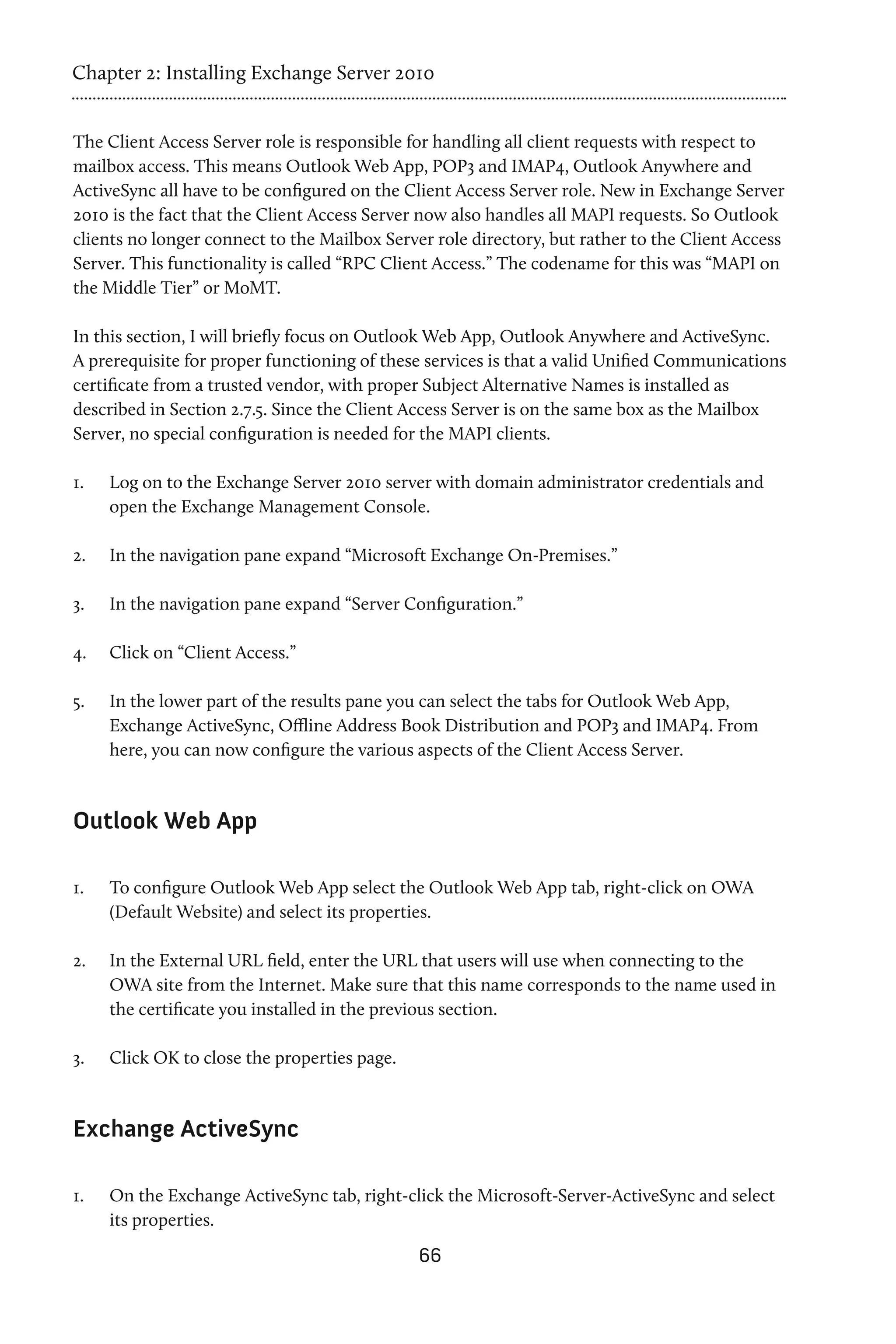Chapter 2: Installing Exchange Server 2010


The Client Access Server role is responsible for handling all client requests with respect to
mailbox access. This means Outlook Web App, POP3 and IMAP4, Outlook Anywhere and
ActiveSync all have to be configured on the Client Access Server role. New in Exchange Server
2010 is the fact that the Client Access Server now also handles all MAPI requests. So Outlook
clients no longer connect to the Mailbox Server role directory, but rather to the Client Access
Server. This functionality is called “RPC Client Access.” The codename for this was “MAPI on
the Middle Tier” or MoMT.

In this section, I will briefly focus on Outlook Web App, Outlook Anywhere and ActiveSync.
A prerequisite for proper functioning of these services is that a valid Unified Communications
certificate from a trusted vendor, with proper Subject Alternative Names is installed as
described in Section 2.7.5. Since the Client Access Server is on the same box as the Mailbox
Server, no special configuration is needed for the MAPI clients.

1.	   Log on to the Exchange Server 2010 server with domain administrator credentials and
      open the Exchange Management Console.

2.	   In the navigation pane expand “Microsoft Exchange On-Premises.”

3.	   In the navigation pane expand “Server Configuration.”

4.	   Click on “Client Access.”

5.	   In the lower part of the results pane you can select the tabs for Outlook Web App,
      Exchange ActiveSync, Offline Address Book Distribution and POP3 and IMAP4. From
      here, you can now configure the various aspects of the Client Access Server.



Outlook Web App

1.	   To configure Outlook Web App select the Outlook Web App tab, right-click on OWA
      (Default Website) and select its properties.

2.	   In the External URL field, enter the URL that users will use when connecting to the
      OWA site from the Internet. Make sure that this name corresponds to the name used in
      the certificate you installed in the previous section.

3.	   Click OK to close the properties page.


Exchange ActiveSync

1.	   On the Exchange ActiveSync tab, right-click the Microsoft-Server-ActiveSync and select
      its properties.
                                               66
 